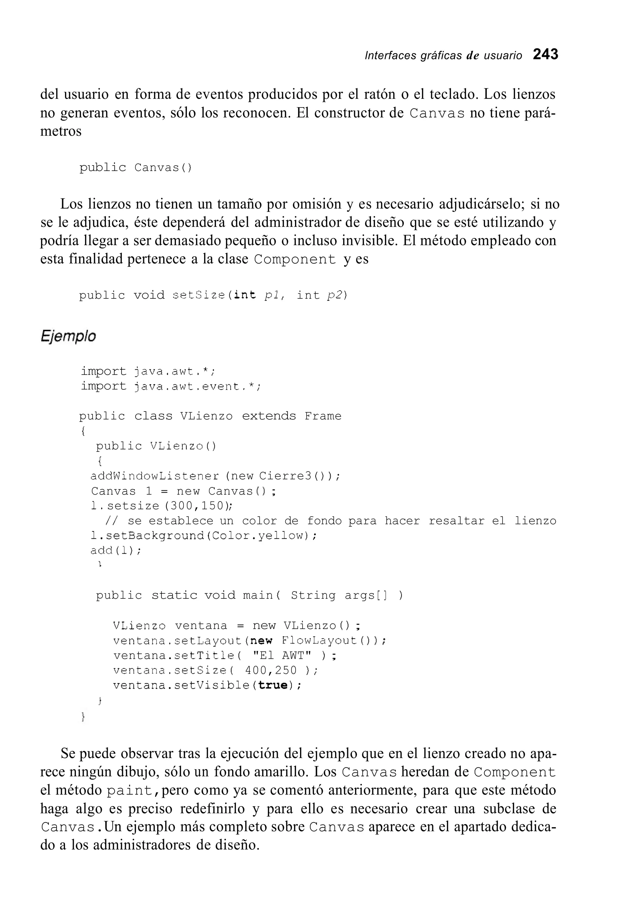 lnterfaces gráficas de usuario 243
del usuario en forma de eventos producidos por el ratón o el teclado. Los lienzos
no generan eventos, sólo los reconocen. El constructor de Canvas no tiene pará-
metros
public Canvas ( )
Los lienzos no tienen un tamaño por omisión y es necesario adjudicárselo; si no
se le adjudica, éste dependerá del administrador de diseño que se esté utilizando y
podría llegar a ser demasiado pequeño o incluso invisible. El método empleado con
esta finalidad pertenece a la clase Component y es
public void setSize(int pl, int p2)
import java.awt.*;
import java.awt.event.*;
public class VLienzo extends Frame
i
public VLienzo ( )
i
addWindowListener (new Cierre3 ( ) ) ;
Canvas 1 = new Canvas ( 1 ;
1.setsize (300,150);
l.setBackground(Color.yel1ow);
add(1);
/ / se establece un color de fondo para hacer resaltar el lienzo
1
public static void main ( String args [ ] )
VLienzo ventana = new VLienzo ( ) ;
ventana.setLayout(new FlowLayoutO 1 ;
ventana.setTitle ( "El AWT" ) ;
ventana.setSize( 400,250 ) ;
ventana.setVisible(true);
Se puede observar tras la ejecución del ejemplo que en el lienzo creado no apa-
rece ningún dibujo, sólo un fondo amarillo. Los Canvas heredan de Component
el método paint,pero como ya se comentó anteriormente, para que este método
haga algo es preciso redefinirlo y para ello es necesario crear una subclase de
Canvas.Un ejemplo más completo sobre Canvas aparece en el apartado dedica-
do a los administradores de diseño.
 