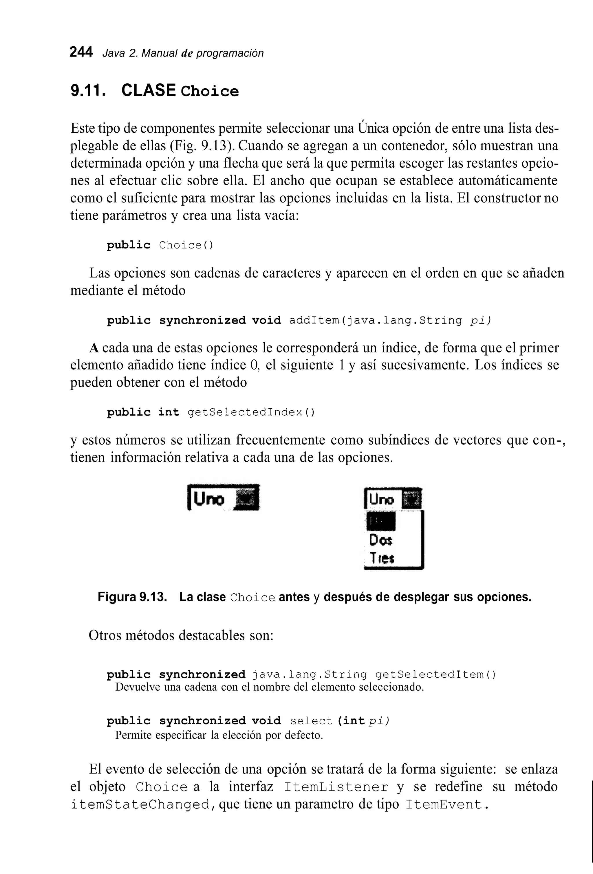 244 Java 2. Manual de programación
9.11. CLASE Choice
Este tipo de componentes permite seleccionar una Única opción de entre una lista des-
plegable de ellas (Fig. 9.13). Cuando se agregan a un contenedor, sólo muestran una
determinada opción y una flecha que será la que permita escoger las restantes opcio-
nes al efectuar clic sobre ella. El ancho que ocupan se establece automáticamente
como el suficiente para mostrar las opciones incluidas en la lista. El constructor no
tiene parámetros y crea una lista vacía:
public Choice ( )
Las opciones son cadenas de caracteres y aparecen en el orden en que se añaden
mediante el método
public synchronized void addItem(java.1ang.String pi)
A cada una de estas opciones le corresponderá un índice, de forma que el primer
elemento añadido tiene índice O, el siguiente 1 y así sucesivamente. Los índices se
pueden obtener con el método
public int getSelectedIndex ( )
y estos números se utilizan frecuentemente como subíndices de vectores que con-,
tienen información relativa a cada una de las opciones.
Figura 9.13. La clase Choice antes y después de desplegar sus opciones.
Otros métodos destacables son:
public synchronized java.lang.String getSelectedItem()
Devuelve una cadena con el nombre del elemento seleccionado.
public synchronized void select (int pi)
Permite especificar la elección por defecto.
El evento de selección de una opción se tratará de la forma siguiente: se enlaza
el objeto Choice a la interfaz ItemListener y se redefine su método
itemstatelhanged,que tiene un parametro de tipo ItemEvent.
 