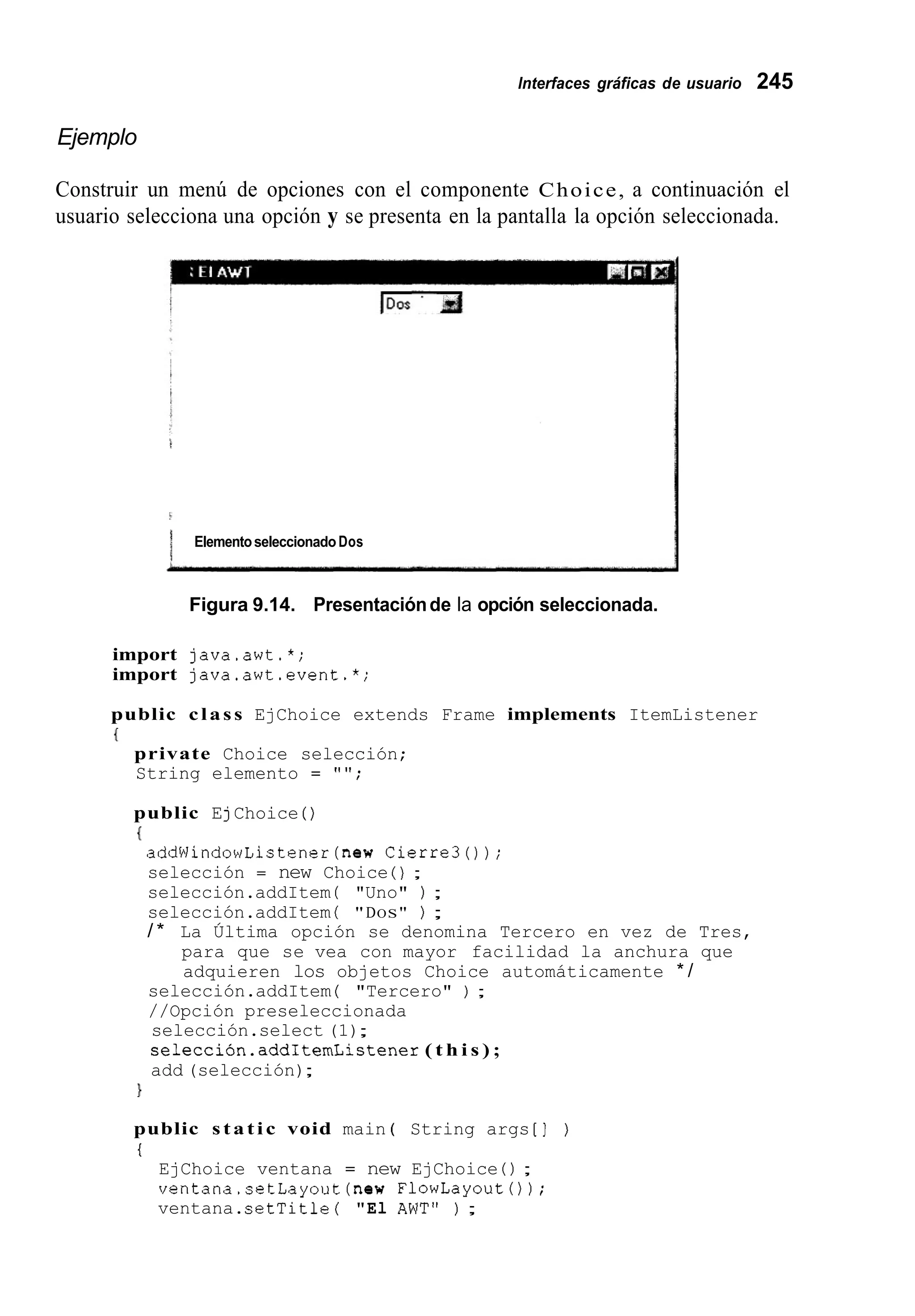 lnterfaces gráficas de usuario 245
Ejemplo
Construir un menú de opciones con el componente Choice, a continuación el
usuario selecciona una opción y se presenta en la pantalla la opción seleccionada.
i
1 ElementoseleccionadoDos
Figura 9.14. Presentaciónde la opción seleccionada.
import java.awt.*;
import java.awt.event.*;
public class EjChoice extends Frame implements ItemListener
{
private Choice selección;
String elemento = "";
public EjChoice ( )
I
addWindowListener(new Cierre30);
selección = new Choice ( ) ;
selección.addItem ( "Uno" ) ;
selección.addItem ( "DOS" ) ;
/ * La Última opción se denomina Tercero en vez de Tres,
para que se vea con mayor facilidad la anchura que
adquieren los objetos Choice automáticamente * /
selección.addItem ( "Tercero" ) ;
//Opción preseleccionada
selección.select (1);
selección.add1temListener( t h i s ) ;
add (selección);
}
public s t a t i c void main ( String args [ ] )
t
EjChoice ventana = new EjChoice 0 ;
ventana.setLayout(new FlowLayoutO ) ;
ventana.setTitle ( "El AWT" ) ;
 