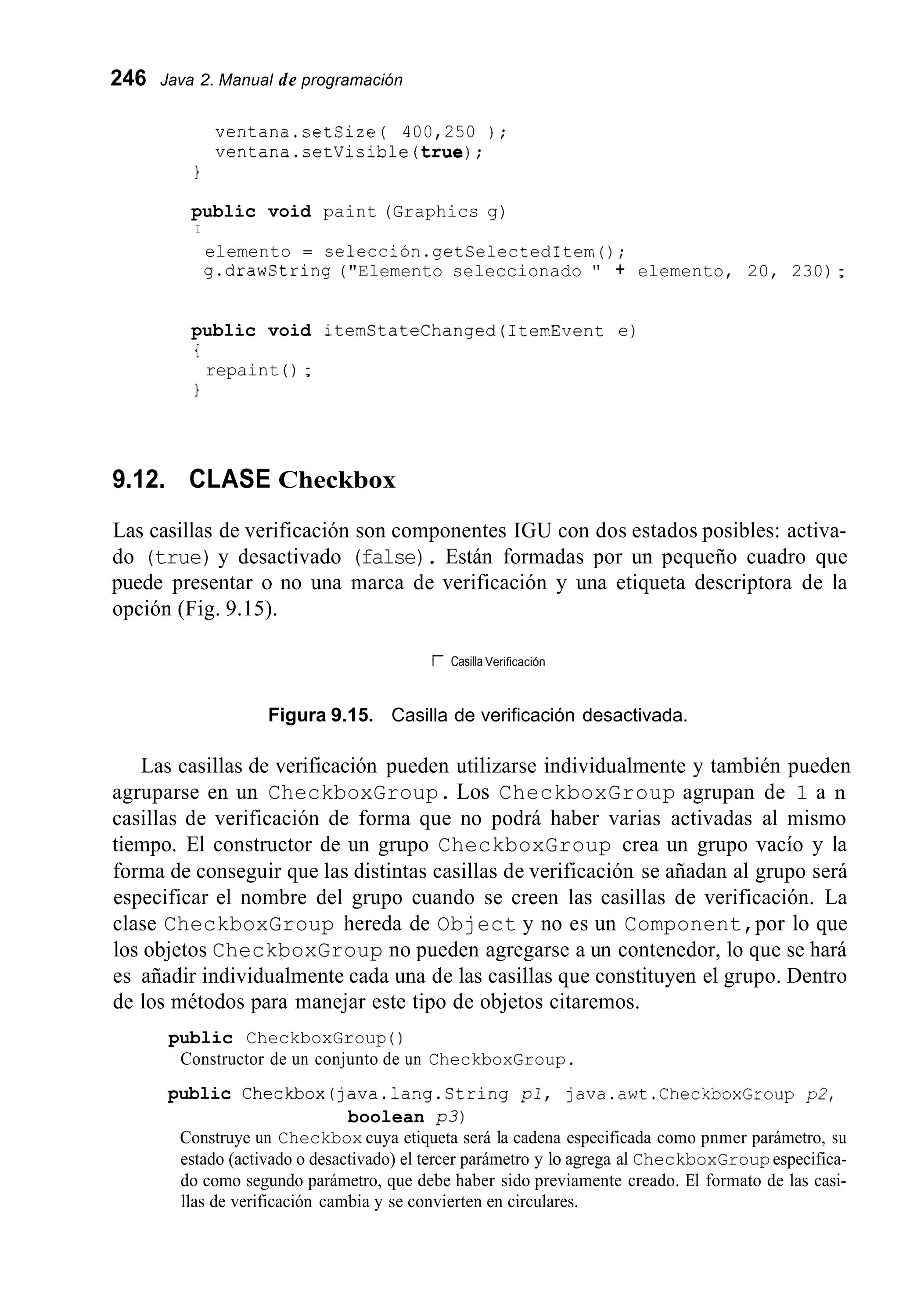 246 Java 2. Manual de programación
ventana.setSize( 400,250 ) ;
ventana.setVicible(true);
1
public void paint (Graphics g)
I
elemento = selección.getSelectedItern();
g.drawString ("Elemento seleccionado " + elemento, 20, 230);
public void iternStateChanged(1temEvent e)
i
1
repaint ( ) ;
9.12. CLASE Checkbox
Las casillas de verificación son componentes IGU con dos estados posibles: activa-
do (true) y desactivado (false). Están formadas por un pequeño cuadro que
puede presentar o no una marca de verificación y una etiqueta descriptora de la
opción (Fig. 9.15).
r Casilla Verificación
Figura 9.15. Casilla de verificación desactivada.
Las casillas de verificación pueden utilizarse individualmente y también pueden
agruparse en un CheckboxGroup. Los CheckboxGroup agrupan de 1 a n
casillas de verificación de forma que no podrá haber varias activadas al mismo
tiempo. El constructor de un grupo CheckboxGroup crea un grupo vacío y la
forma de conseguir que las distintas casillas de verificación se añadan al grupo será
especificar el nombre del grupo cuando se creen las casillas de verificación. La
clase CheckboxGroup hereda de Object y no es un Component,por lo que
los objetos CheckboxGroup no pueden agregarse a un contenedor, lo que se hará
es añadir individualmente cada una de las casillas que constituyen el grupo. Dentro
de los métodos para manejar este tipo de objetos citaremos.
Constructor de un conjunto de un CheckboxGroup.
public CheckboxGroup ( )
public Checkbox(java.lang.String p l , java.awt.CheckboxGroup p2,
boolean p 3 )
Construye un Checkbox cuya etiqueta será la cadena especificada como pnmer parámetro, su
estado (activado o desactivado) el tercer parámetro y lo agrega al CheckboxGroupespecifica-
do como segundo parámetro, que debe haber sido previamente creado. El formato de las casi-
llas de verificación cambia y se convierten en circulares.
 