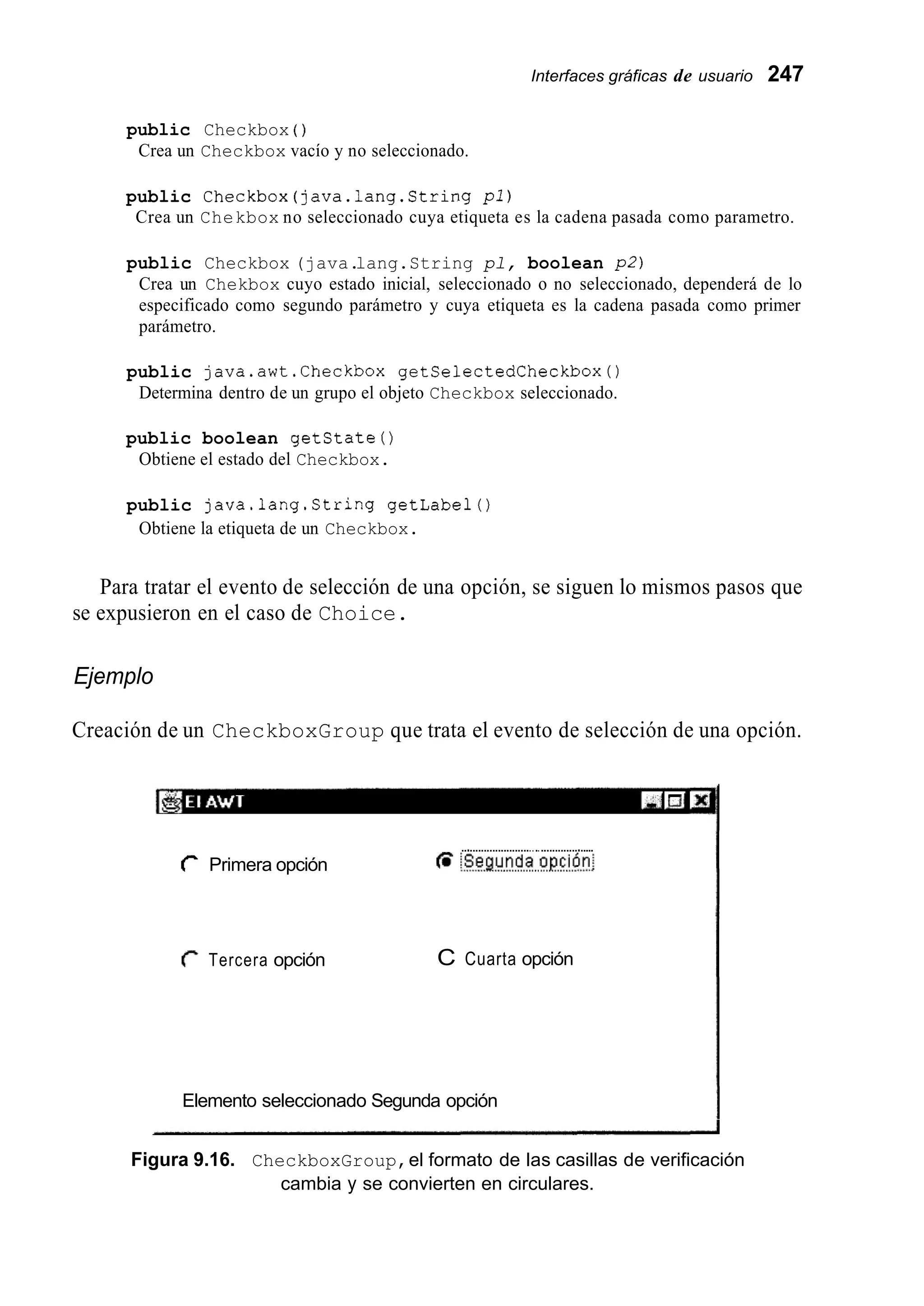 Interfaces gráficas de usuario 247
public Checkbox ( )
Crea un Checkbox vacío y no seleccionado.
public Checkbox(java.lang.String pl)
Crea un Chekbox no seleccionado cuya etiqueta es la cadena pasada como parametro.
public Checkbox (java.lang.String pl, boolean p2)
Crea un Chekbox cuyo estado inicial, seleccionado o no seleccionado, dependerá de lo
especificado como segundo parámetro y cuya etiqueta es la cadena pasada como primer
parámetro.
public java.awt.Checkbox getSelectedCheckbox0
Determina dentro de un grupo el objeto Checkbox seleccionado.
public boolean getstate0
Obtiene el estado del Checkbox.
public java.lang.String getlabelo
Obtiene la etiqueta de un Checkbox.
Para tratar el evento de selección de una opción, se siguen lo mismos pasos que
se expusieron en el caso de Choice.
Ejemplo
Creación de un CheckboxGroup que trata el evento de selección de una opción.
...............................................
C Primera opción 6 !se.ci!.nd.a..oP.c!4!;
r Tercera opción C Cuarta opción
Elemento seleccionado Segunda opción
Figura 9.16. CheckboxGroup,el formato de las casillas de verificación
cambia y se convierten en circulares.
 