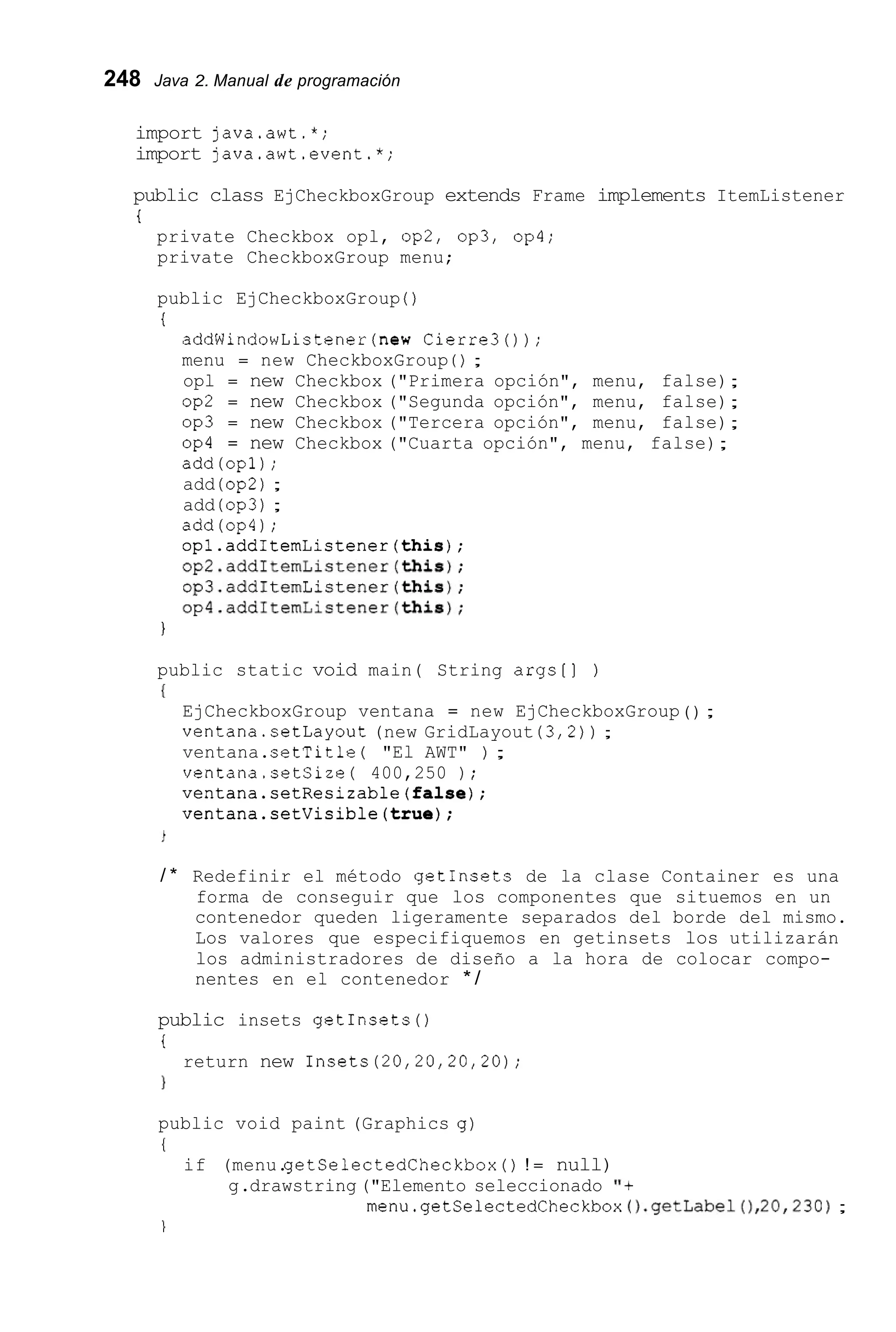 248 Java 2. Manual de programación
import java.awt.*;
import java.awt.event.*;
public class EjCheckboxGroup extends Frame implements ItemListener
i
private Checkbox opl, op2, Op3, Op4;
private CheckboxGroup menu;
public EjCheckboxGroup ( )
i
addWindowListener(new Cierre30);
menu = new CheckboxGroup ( ) ;
opl = new Checkbox ("Primera opción", menu, false);
op2 = new Checkbox ("Segunda opción", menu, false);
op3 = new Checkbox ("Tercera opción", menu, false);
op4 = new Checkbox ("Cuarta opción", menu, false);
add(op1);
add (op2);
add (Op3);
add(op4);
opl.addItemListener(this);
op2.addItemListener(this);
op3.addItemListener(this);
op4.addItemListener(this);
I
public static void main( String args[] )
I
EjCheckboxGroup ventana = new EjCheckboxGroup ( ) ;
ventana.setLayout (new GridLayout (3,2)) ;
ventana.setTitle ( "El AWT" ) ;
ventana.setSize( 400,250 ) ;
ventana.setResizable(fa1se);
ventana.setVisible(true);
/ * Redefinir el método getInsets de la clase Container es una
forma de conseguir que los componentes que situemos en un
contenedor queden ligeramente separados del borde del mismo.
Los valores que especifiquemos en getinsets los utilizarán
los administradores de diseño a la hora de colocar compo-
nentes en el contenedor * /
public insets getInsets ( )
i
1
return new Insets(20,20,20,20);
public void paint (Graphics g )
I
if (menu.getSelectedCheckbox ( ) ! = null)
g.drawstring ("Elemento seleccionado 'I+
menu.getSelectedCheckbox().getLabel(),20,230);

 