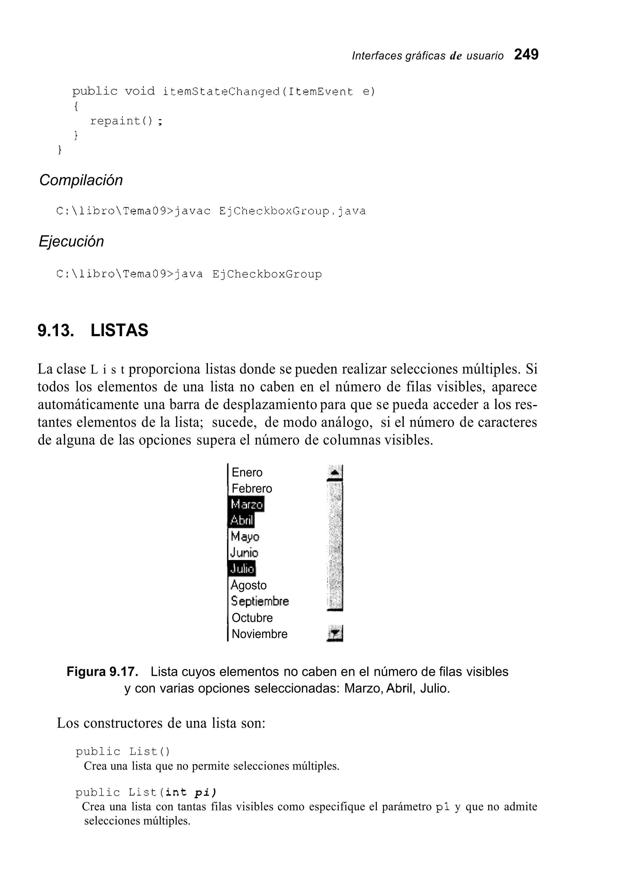 Interfaces gráficas de usuario 249
public void itemStateChanged(1temEvent e)
I
1
repaint ( ) ;
1
Compilación
C:libroTema09>javac EjCheckboxGroup.java
Ejecución
C:libroTema09>java EjCheckboxGroup
9.13. LISTAS
La clase L i s t proporciona listas donde se pueden realizar selecciones múltiples. Si
todos los elementos de una lista no caben en el número de filas visibles, aparece
automáticamente una barra de desplazamiento para que se pueda acceder a los res-
tantes elementos de la lista; sucede, de modo análogo, si el número de caracteres
de alguna de las opciones supera el número de columnas visibles.
Enero
1Febrero
Agosto
Octubre
INoviembre
Figura 9.17. Lista cuyos elementos no caben en el número de filas visibles
y con varias opciones seleccionadas: Marzo, Abril, Julio.
Los constructores de una lista son:
public List ( )
Crea una lista que no permite selecciones múltiples.
public List(int pi)
Crea una lista con tantas filas visibles como especifique el parámetro pl y que no admite
selecciones múltiples.
 