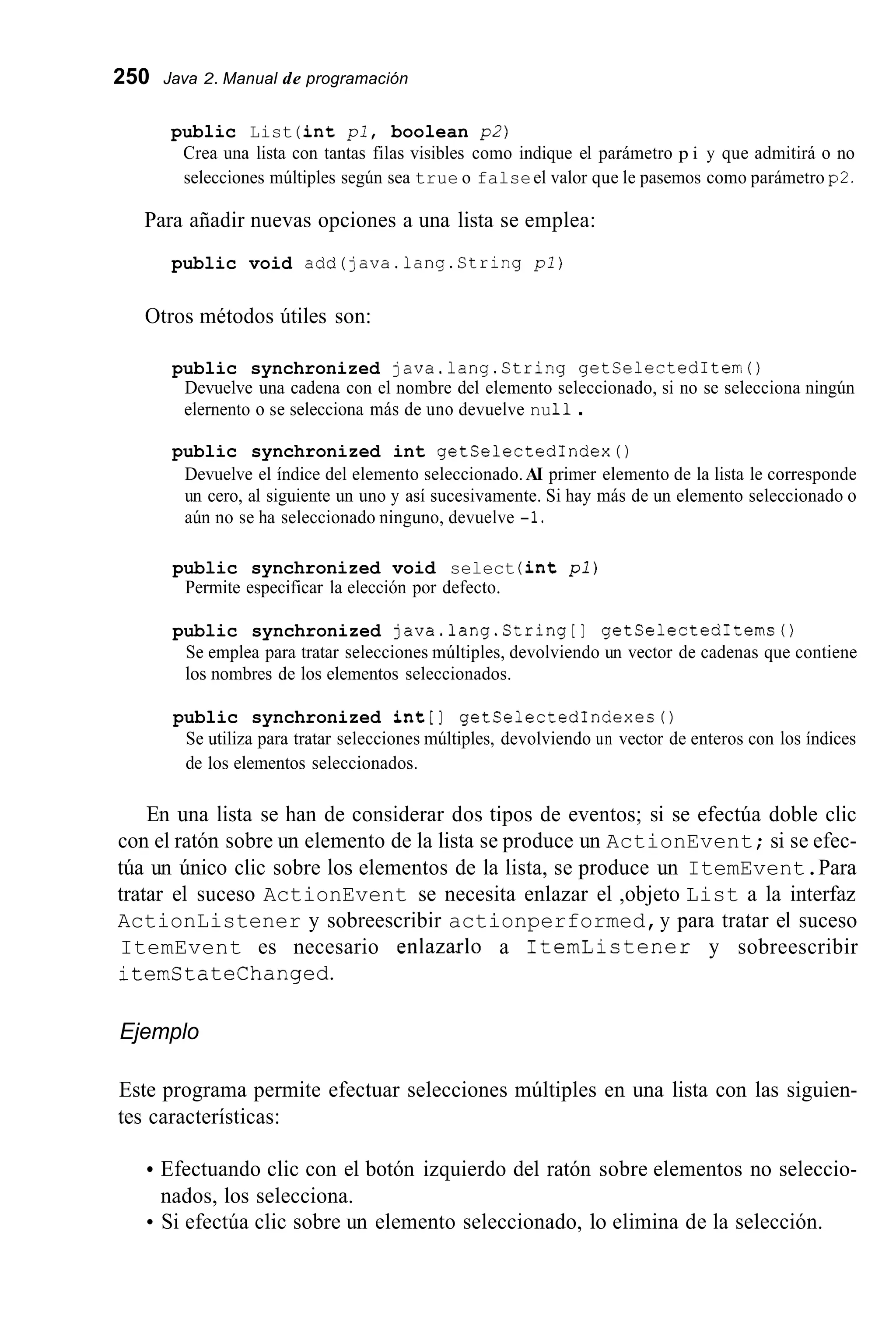 250 Java 2. Manual de programación
public List (int pl, boolean p2)
Crea una lista con tantas filas visibles como indique el parámetro p i y que admitirá o no
selecciones múltiples según sea true o falseel valor que le pasemos como parámetro p2.
Para añadir nuevas opciones a una lista se emplea:
public void add(java.lang.String pl)
Otros métodos útiles son:
public synchronized java.lang.String getSelectedItem()
Devuelve una cadena con el nombre del elemento seleccionado, si no se selecciona ningún
elernento o se selecciona más de uno devuelve nu11.
public synchronized int getSelectedIndex0
Devuelve el índice del elemento seleccionado.AI primer elemento de la lista le corresponde
un cero, al siguiente un uno y así sucesivamente. Si hay más de un elemento seleccionado o
aún no se ha seleccionado ninguno, devuelve -1.
public synchronized void select (int p l )
Permite especificar la elección por defecto.
public synchronized java.lang.String[] getSelectedItems0
Se emplea para tratar selecciones múltiples, devolviendo un vector de cadenas que contiene
los nombres de los elementos seleccionados.
public synchronized int[] getSelectedIndexes0
Se utiliza para tratar selecciones múltiples, devolviendo un vector de enteros con los índices
de los elementos seleccionados.
En una lista se han de considerar dos tipos de eventos; si se efectúa doble clic
con el ratón sobre un elemento de la lista se produce un ActionEvent; si se efec-
túa un único clic sobre los elementos de la lista, se produce un ItemEvent.Para
tratar el suceso ActionEvent se necesita enlazar el ,objeto List a la interfaz
ActionListener y sobreescribir actionperformed,y para tratar el suceso
ItemEvent es necesario enlazarlo a ItemLictener y sobreescribir
itemStateChanged.
Ejemplo
Este programa permite efectuar selecciones múltiples en una lista con las siguien-
tes características:
Efectuando clic con el botón izquierdo del ratón sobre elementos no seleccio-
Si efectúa clic sobre un elemento seleccionado, lo elimina de la selección.
nados, los selecciona.
 