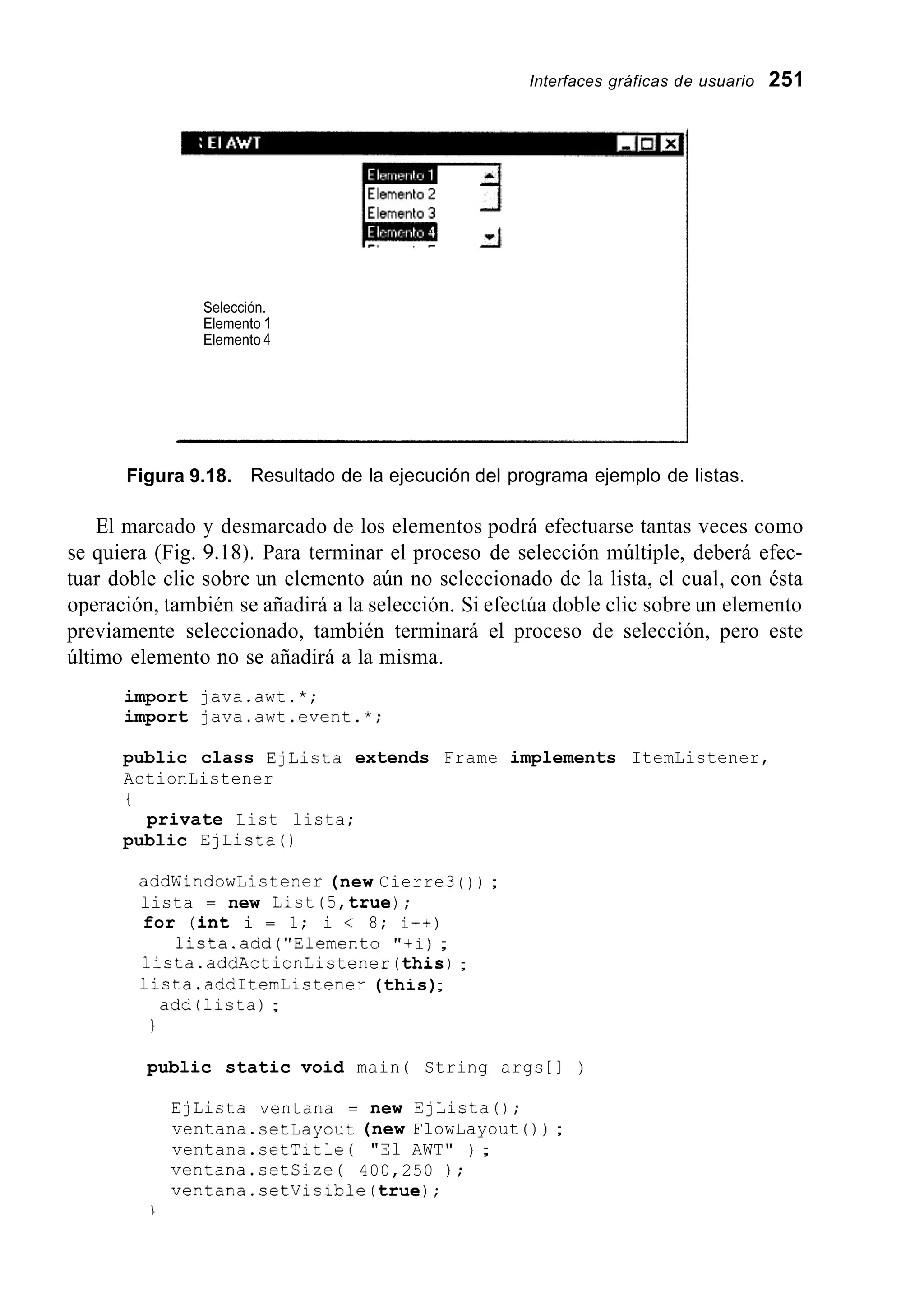 Interfaces gráficas de usuario 251
Selección.
Elemento 1
Elemento 4
Figura 9.18. Resultado de la ejecución del programa ejemplo de listas.
El marcado y desmarcado de los elementos podrá efectuarse tantas veces como
se quiera (Fig. 9.18). Para terminar el proceso de selección múltiple, deberá efec-
tuar doble clic sobre un elemento aún no seleccionado de la lista, el cual, con ésta
operación, también se añadirá a la selección. Si efectúa doble clic sobre un elemento
previamente seleccionado, también terminará el proceso de selección, pero este
último elemento no se añadirá a la misma.
import java.awt.*;
import java.awt.event.*;
public class EjLista extends Frame implements ItemListener,
ActionListener
i
private List lista;
public EjListaO
addwindowlistener (new Cierre3 ( ) ) ;
lista = new List(5,true);
for (int i = 1; i < 8; i++)
lista.add("Elemento "+i);
lista.addActionListener(this);
1icta.addItemListener (this);
add(1ista) ;
1
public static void main ( String args [ ] )
EjLista ventana = new EjListaO;
ventana.setLayout (new FlowLayout ( ) ) ;
ventana.setTitle ( "El AWT" ) ;
ventana.setCize( 400,250 ) ;
ventana.setVisible(true);
 
