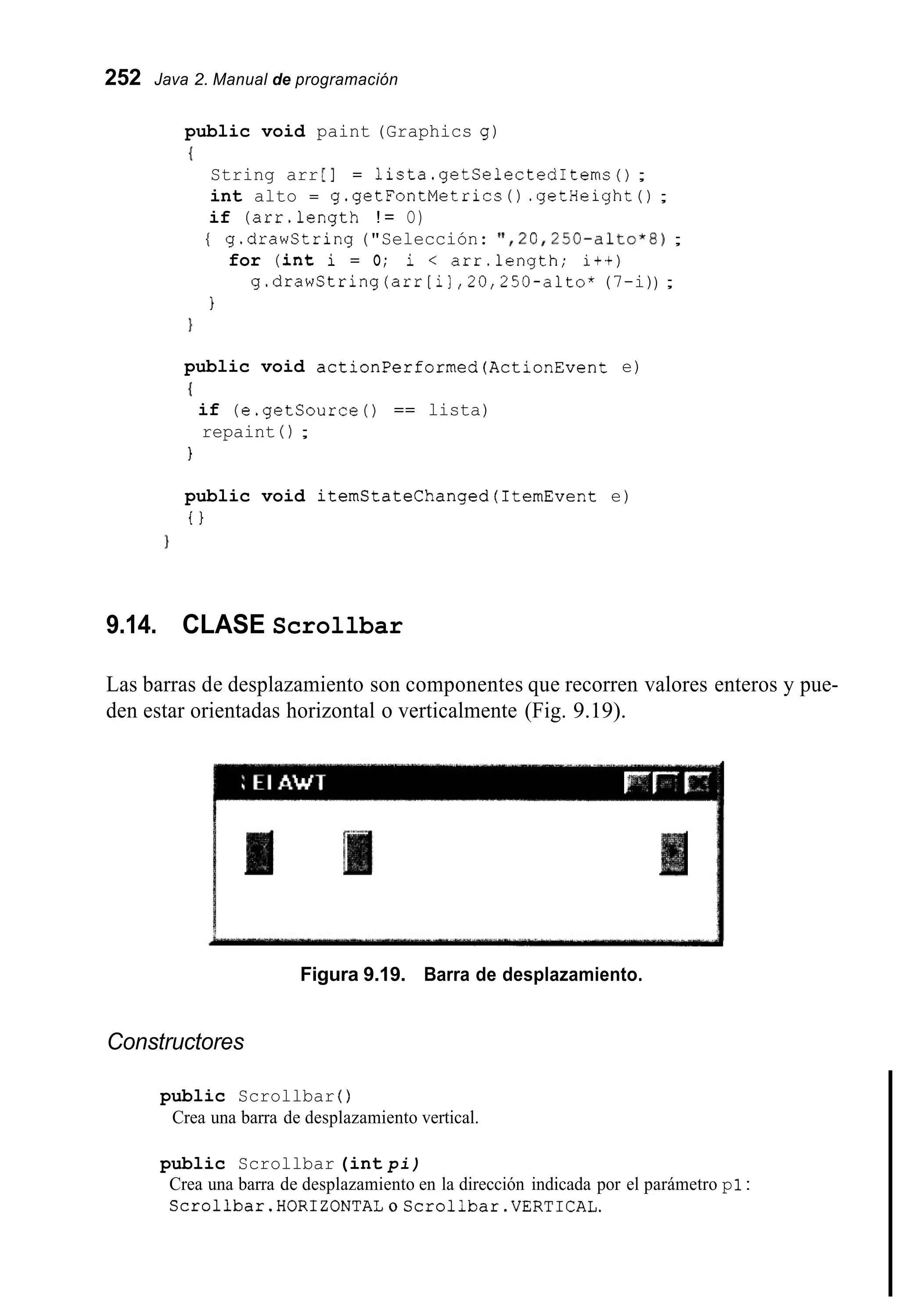 252 Java 2. Manual de programación
public void paint (Graphics g)
I
String arr [I = 1ista.getSelectedIterns( ) ;
int alto = g.getFontMetrics ( ) .getHeight( ) ;
if (arr.length ! = O)
{ g.drawString ("Selección: ' I , 20,250-alto*8);
for (int i = O; i < arr.length; i++)
g.drawString(arr[i],20,250-alto* (7-i)) ;
1
1
public void actionPerformed(ActionEvent e)
{
if (e.getSource0 == lista)
repaint ( ) ;
1
public void iternStateChanged(1ternEvent e)
t 1
9.14. CLASE Scrollbar
Las barras de desplazamiento son componentes que recorren valores enteros y pue-
den estar orientadas horizontal o verticalmente (Fig. 9.19).
Figura 9.19. Barra de desplazamiento.
Constructores
public Scrollbar ( )
Crea una barra de desplazamiento vertical.
public Scrollbar (int pi)
Crea una barra de desplazamiento en la dirección indicada por el parámetro p1:
Scrollbar.HORIZONTALoScrollbar.VERT1CAL.
 