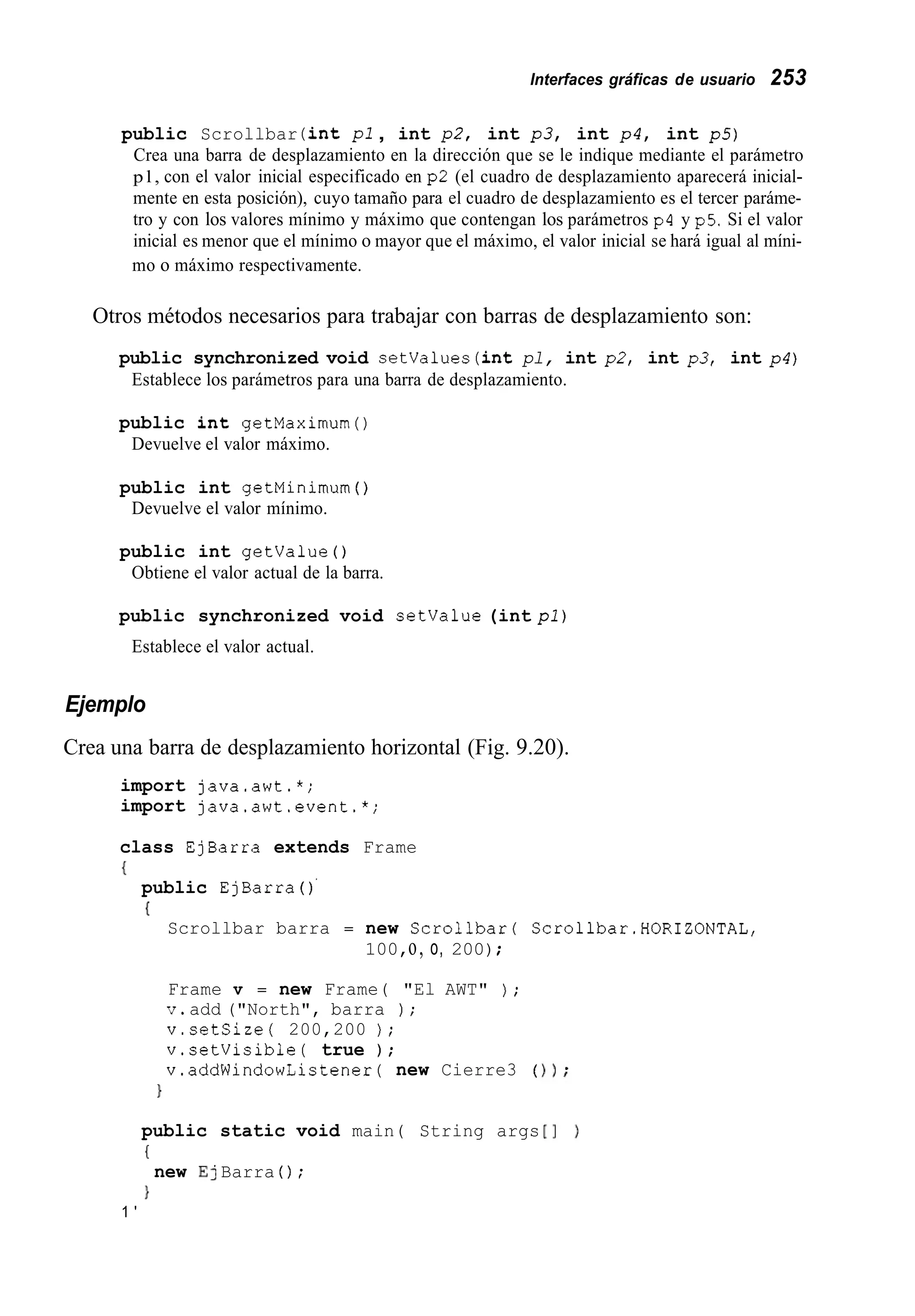 Interfaces gráficas de usuario 253
public Scrollbar (int pl , int p2, int p 3 , int p 4 , int p5)
Crea una barra de desplazamiento en la dirección que se le indique mediante el parámetro
p l , con el valor inicial especificado en p2 (el cuadro de desplazamiento aparecerá inicial-
mente en esta posición), cuyo tamaño para el cuadro de desplazamiento es el tercer paráme-
tro y con los valores mínimo y máximo que contengan los parámetros p4 y p5. Si el valor
inicial es menor que el mínimo o mayor que el máximo, el valor inicial se hará igual al míni-
mo o máximo respectivamente.
Otros métodos necesarios para trabajar con barras de desplazamiento son:
public synchronized void setvalues(intpl, int p2, int p3, int p 4 )
Establece los parámetros para una barra de desplazamiento.
public int getMaximum()
Devuelve el valor máximo.
public int getMinimum ( )
Devuelve el valor mínimo.
public int getvalue ( )
Obtiene el valor actual de la barra.
public synchronized void setvalue (int pl)
Establece el valor actual.
Ejemplo
Crea una barra de desplazamiento horizontal (Fig. 9.20).
import java.awt.*;
import java.awt.event.*;
class EjBarra extends Frame
{
public EjBarra ( ) '
(
Scrollbar barra = new Scrollbarí Scrollbar.HORIZONTAL,
100,o, o, 200);
Frame v = new Frame( "El AWT" ) ;
v.add ("North", barra ) ;
v.setSize( 200,200 ) ;
v.setVisible( true ) ;
v.addWindowListener( new Cierre3 (
1
public static void main( String args
(
}
new E] Barra ( ) ;
1 '
 