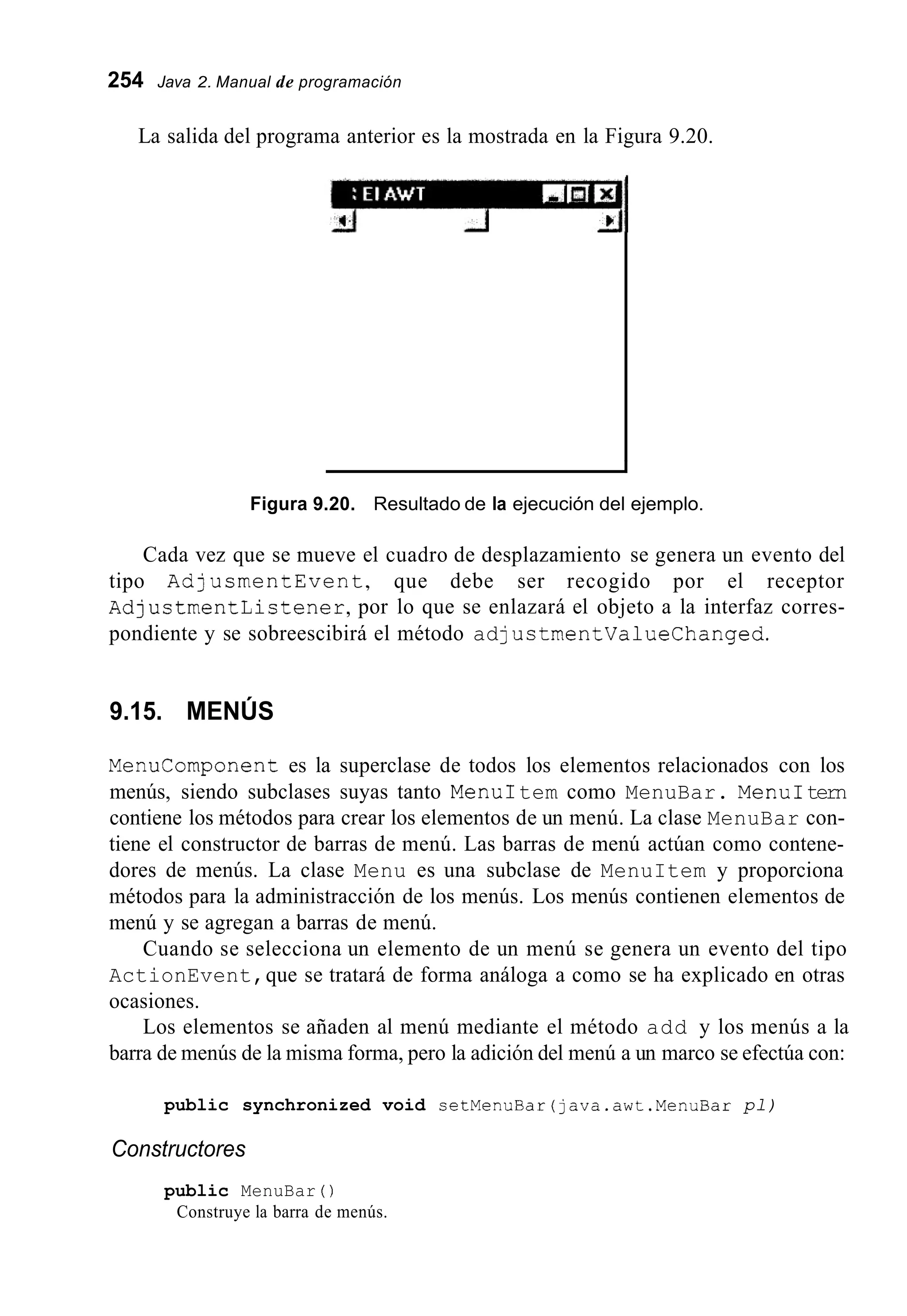254 Java 2. Manual de programación
La salida del programa anterior es la mostrada en la Figura 9.20.
I
Figura 9.20. Resultado de la ejecución del ejemplo.
Cada vez que se mueve el cuadro de desplazamiento se genera un evento del
tipo AdjusmentEvent, que debe ser recogido por el receptor
AdjustmentListener,por lo que se enlazará el objeto a la interfaz corres-
pondiente y se sobreescibirá el método adjustrnentvaluechanged.
9.15. MENÚS
Menucomponent es la superclase de todos los elementos relacionados con los
menús, siendo subclases suyas tanto MenuItem como MenuBar. MenuItern
contiene los métodos para crear los elementos de un menú. La clase MenuBar con-
tiene el constructor de barras de menú. Las barras de menú actúan como contene-
dores de menús. La clase Menu es una subclase de MenuItem y proporciona
métodos para la administracción de los menús. Los menús contienen elementos de
menú y se agregan a barras de menú.
Cuando se selecciona un elemento de un menú se genera un evento del tipo
ActionEvent,que se tratará de forma análoga a como se ha explicado en otras
ocasiones.
Los elementos se añaden al menú mediante el método add y los menús a la
barra de menús de la misma forma, pero la adición del menú a un marco se efectúa con:
public synchronized void setMenuBar(java.awt.MenuBar pl)
Constructores
public MenuBar ( )
Construye la barra de menús.
 