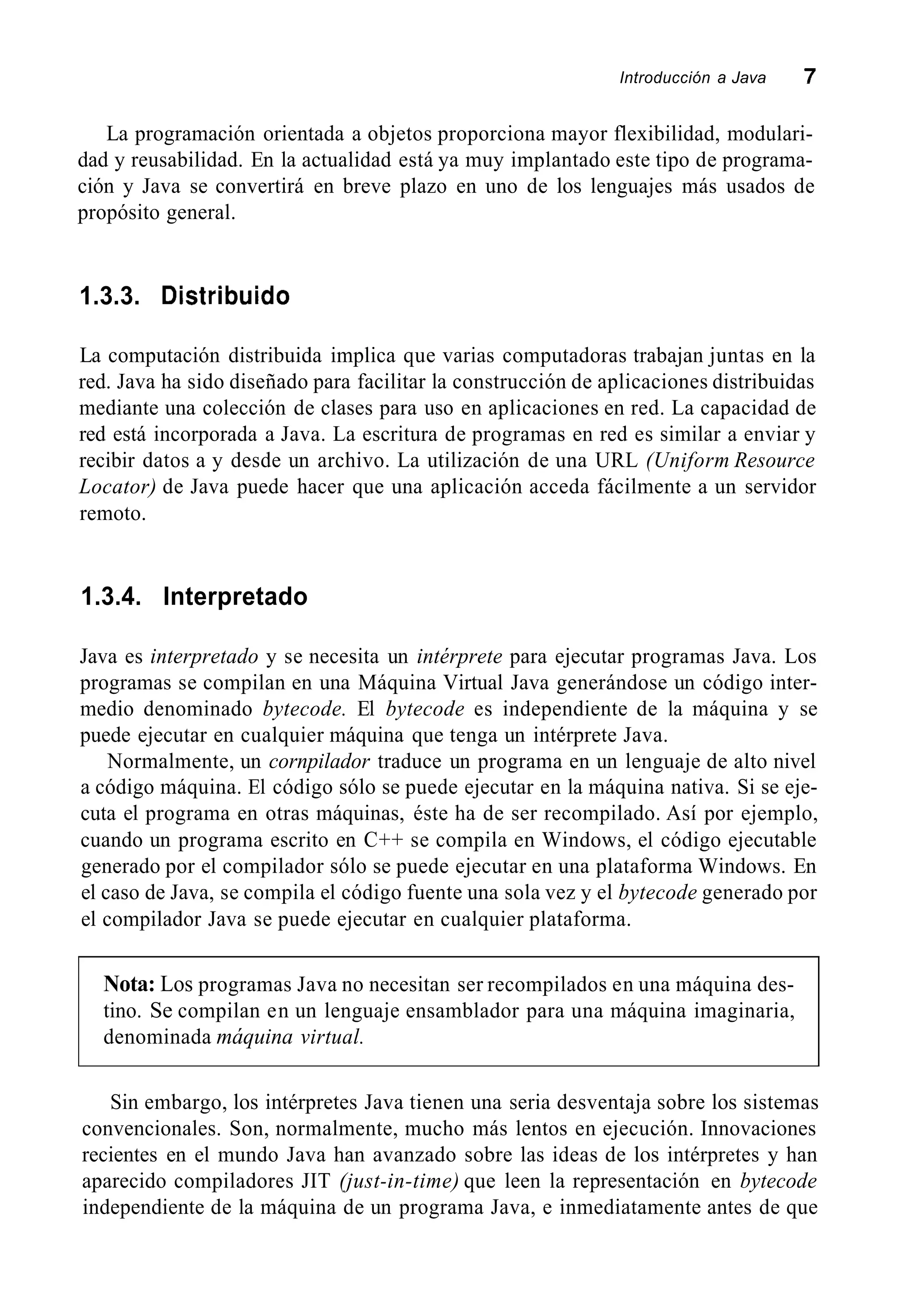 Introducción a Java 7
La programación orientada a objetos proporciona mayor flexibilidad, modulari-
dad y reusabilidad. En la actualidad está ya muy implantado este tipo de programa-
ción y Java se convertirá en breve plazo en uno de los lenguajes más usados de
propósito general.
1.3.3. Distribuido
La computación distribuida implica que varias computadoras trabajan juntas en la
red. Java ha sido diseñado para facilitar la construcción de aplicaciones distribuidas
mediante una colección de clases para uso en aplicaciones en red. La capacidad de
red está incorporada a Java. La escritura de programas en red es similar a enviar y
recibir datos a y desde un archivo. La utilización de una URL (Uniform Resource
Locator) de Java puede hacer que una aplicación acceda fácilmente a un servidor
remoto.
1.3.4. Interpretado
Java es interpretado y se necesita un intérprete para ejecutar programas Java. Los
programas se compilan en una Máquina Virtual Java generándose un código inter-
medio denominado bytecode. El bytecode es independiente de la máquina y se
puede ejecutar en cualquier máquina que tenga un intérprete Java.
Normalmente, un cornpilador traduce un programa en un lenguaje de alto nivel
a código máquina. El código sólo se puede ejecutar en la máquina nativa. Si se eje-
cuta el programa en otras máquinas, éste ha de ser recompilado. Así por ejemplo,
cuando un programa escrito en C++ se compila en Windows, el código ejecutable
generado por el compilador sólo se puede ejecutar en una plataforma Windows. En
el caso de Java, se compila el código fuente una sola vez y el bytecode generado por
el compilador Java se puede ejecutar en cualquier plataforma.
Nota: Los programas Java no necesitan ser recompilados en una máquina des-
tino. Se compilan en un lenguaje ensamblador para una máquina imaginaria,
denominada máquina virtual.
Sin embargo, los intérpretes Java tienen una seria desventaja sobre los sistemas
convencionales. Son, normalmente, mucho más lentos en ejecución. Innovaciones
recientes en el mundo Java han avanzado sobre las ideas de los intérpretes y han
aparecido compiladores JIT (just-in-time) que leen la representación en bytecode
independiente de la máquina de un programa Java, e inmediatamente antes de que
 