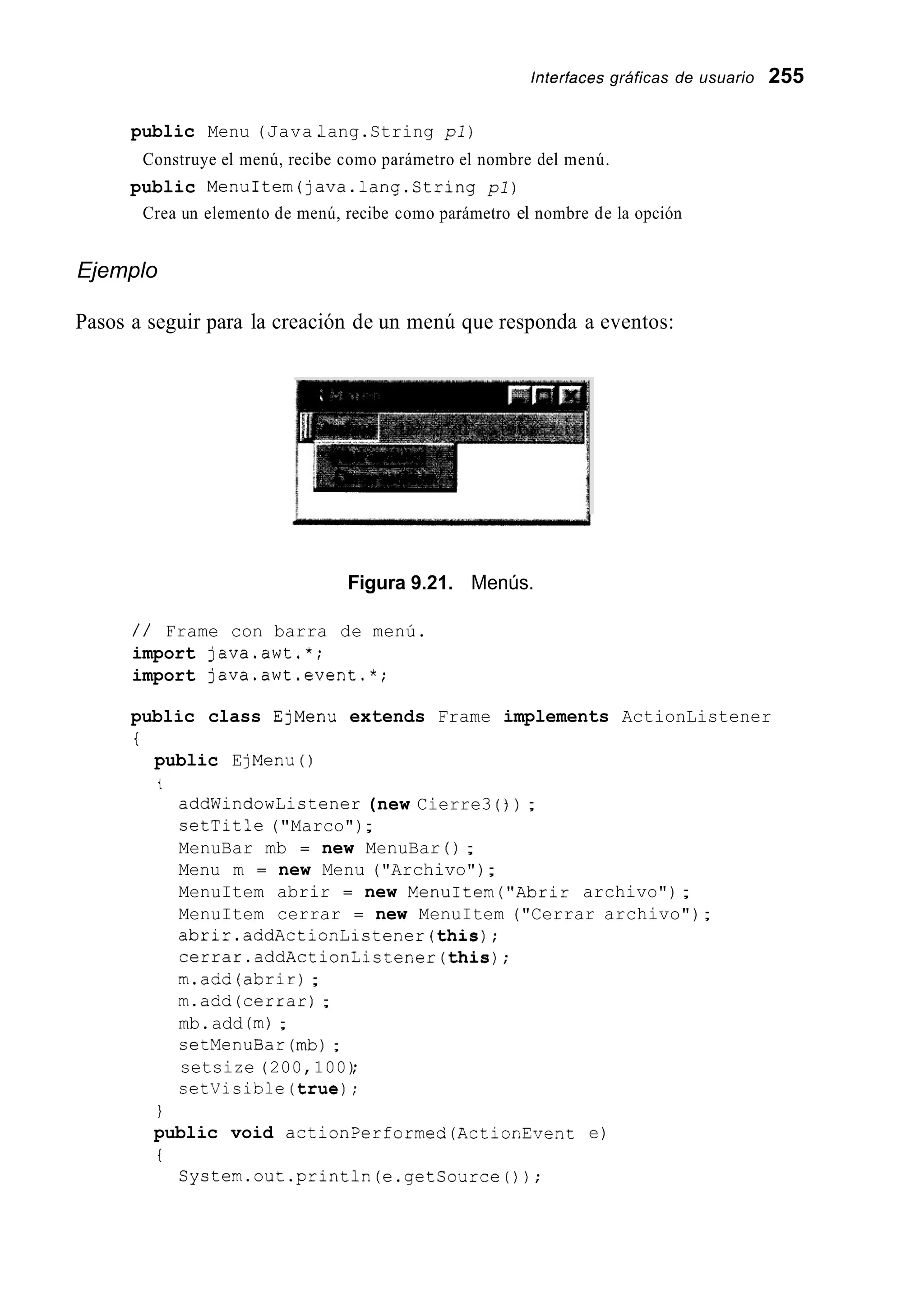 lnferfaces gráficas de usuario 255
public Menu (Java.lang.String pl)
Construye el menú, recibe como parámetro el nombre del menú.
Crea un elemento de menú, recibe como parámetro el nombre de la opción
public MenuItem(java.1ang.String pl)
Ejemplo
Pasos a seguir para la creación de un menú que responda a eventos:
Figura 9.21. Menús.
/ / Frame con barra de menú.
import java.awt.*;
import java.awt.event.*;
public class EjMenu extends Frame implements ActionListener
i
public EjMenu ( )
t
addWindowListener (new Cierre3 ( ) ) ;
setTitle ("Marco");
MenuBar mb = new MenuBar ( ) ;
Menu m = new Menu ("Archivo");
MenuItem abrir = new MenuItem("Abrir archivo");
MenuItem cerrar = new MenuItem ("Cerrar archivo");
abrir.addActionListener(this);
cerrar.addActionListener(this);
m.add(abrir) ;
m.add(cerrar) ;
mb.add (m);
setMenuBar (mb);
setsize (200,100);
setVisible(true);
1
public void actionPerformed(ActionEvent e)
t
System.out.println(e.getSource());
 