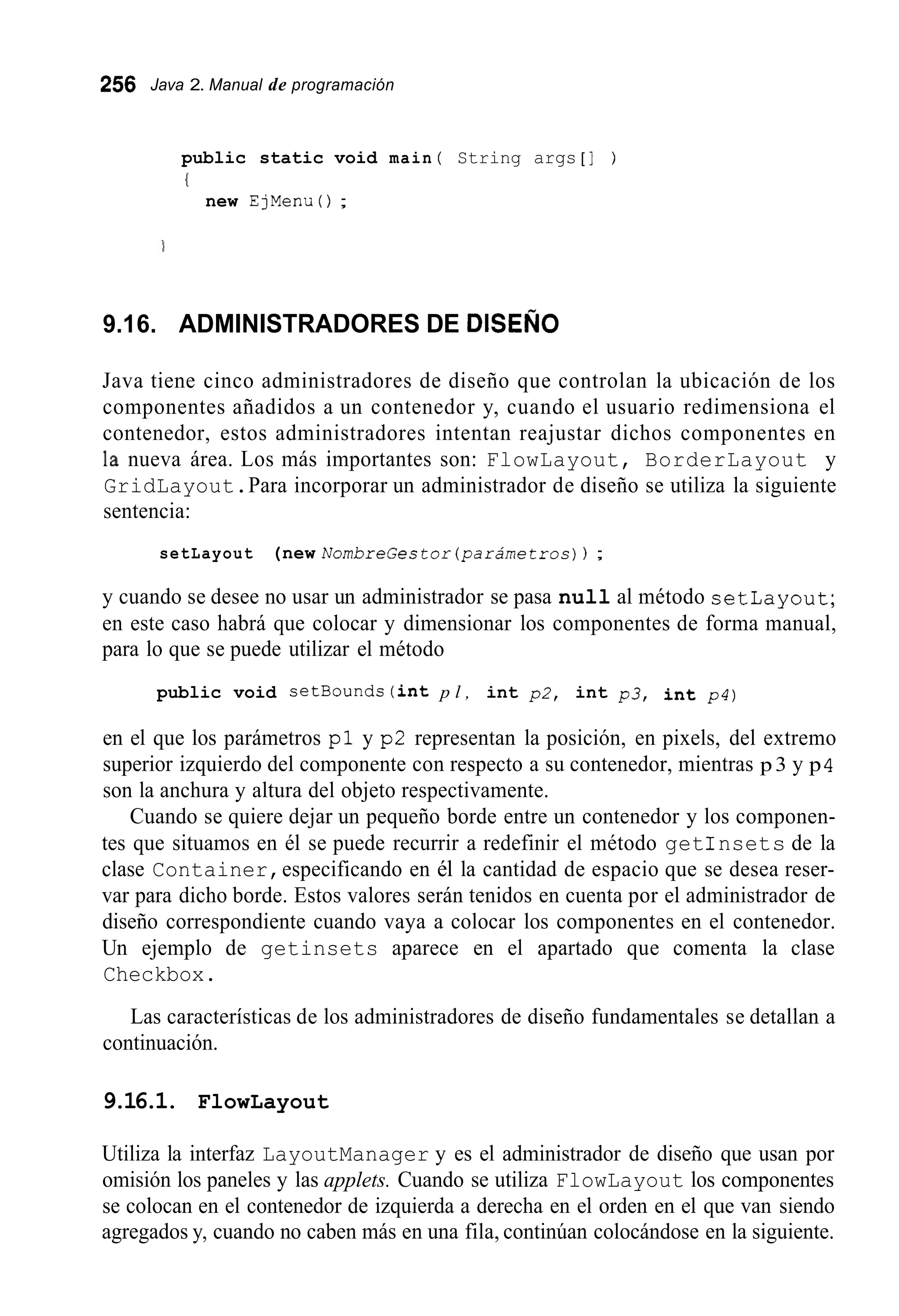256 Java 2. Manual de programación
public static void main ( String args [ ] )
I
new EjMenu ( ) ;
9.16. ADMINISTRADORES DE DISEÑO
Java tiene cinco administradores de diseño que controlan la ubicación de los
componentes añadidos a un contenedor y, cuando el usuario redimensiona el
contenedor, estos administradores intentan reajustar dichos componentes en
la nueva área. Los más importantes son: FlowLayout, BorderLayout y
GridLayout.Para incorporar un administrador de diseño se utiliza la siguiente
sentencia:
setLayout (new NombreGestor(parámetros)) ;
y cuando se desee no usar un administrador se pasa null al método setlayout;
en este caso habrá que colocar y dimensionar los componentes de forma manual,
para lo que se puede utilizar el método
public void setBounds(int p l , int p2, int p 3 , int p4)
en el que los parámetros p l y p2 representan la posición, en pixels, del extremo
superior izquierdo del componente con respecto a su contenedor, mientras p 3 y p4
son la anchura y altura del objeto respectivamente.
Cuando se quiere dejar un pequeño borde entre un contenedor y los componen-
tes que situamos en él se puede recurrir a redefinir el método getinsets de la
clase Container,especificando en él la cantidad de espacio que se desea reser-
var para dicho borde. Estos valores serán tenidos en cuenta por el administrador de
diseño correspondiente cuando vaya a colocar los componentes en el contenedor.
Un ejemplo de getinsets aparece en el apartado que comenta la clase
Checkbox.
Las características de los administradores de diseño fundamentales se detallan a
continuación.
9.16.1. FlowLayout
Utiliza la interfaz LayoutManager y es el administrador de diseño que usan por
omisión los paneles y las applets. Cuando se utiliza FlowLayout los componentes
se colocan en el contenedor de izquierda a derecha en el orden en el que van siendo
agregados y, cuando no caben más en una fila, continúan colocándose en la siguiente.
 