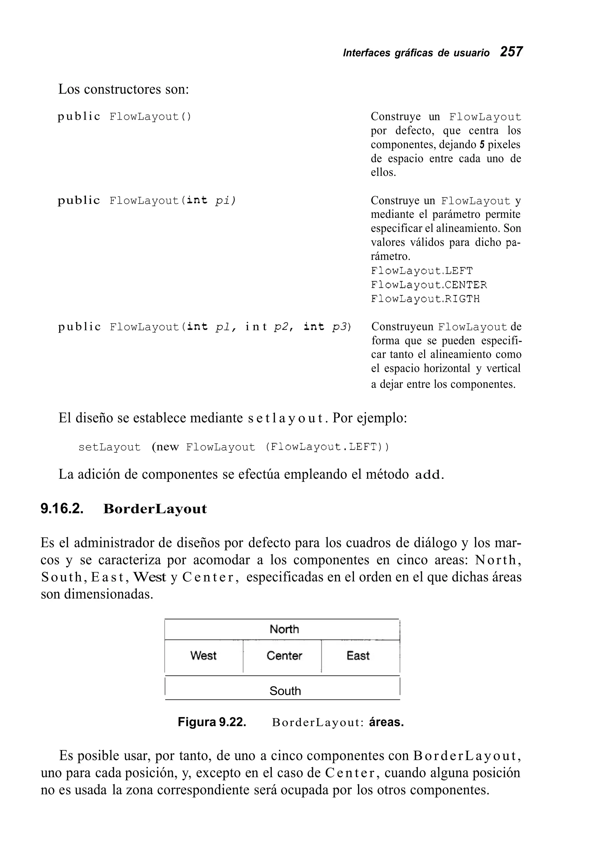 lnterfaces gráficas de usuario 257
Los constructores son:
public FlowLayout ( )
public FlowLayout ( i n t pi)
Construye un FlowLayout
por defecto, que centra los
componentes, dejando 5 pixeles
de espacio entre cada uno de
ellos.
Construye un FlowLayout y
mediante el parámetro permite
especificar el alineamiento. Son
valores válidos para dicho pa-
rámetro.
FlowLayout.LEFT
FlowLayout.CENTER
FlowLayout.RIGTH
public FlowLayout ( i n t pl, i n t p 2 , i n t p 3 ) Construyeun FlowLayout de
forma que se pueden especifi-
car tanto el alineamiento como
el espacio horizontal y vertical
a dejar entre los componentes.
El diseño se establece mediante s e t l a y o u t . Por ejemplo:
setLayout (new FlowLayout (FlowLayout.LEFT))
La adición de componentes se efectúa empleando el método add.
9.16.2. BorderLayout
Es el administrador de diseños por defecto para los cuadros de diálogo y los mar-
cos y se caracteriza por acomodar a los componentes en cinco areas: North,
South, E a s t , West y C e n t e r , especificadas en el orden en el que dichas áreas
son dimensionadas.
I South I
Figura 9.22. BorderLayout: áreas.
Es posible usar, por tanto, de uno a cinco componentes con BorderLayout,
uno para cada posición, y, excepto en el caso de Center, cuando alguna posición
no es usada la zona correspondiente será ocupada por los otros componentes.
 