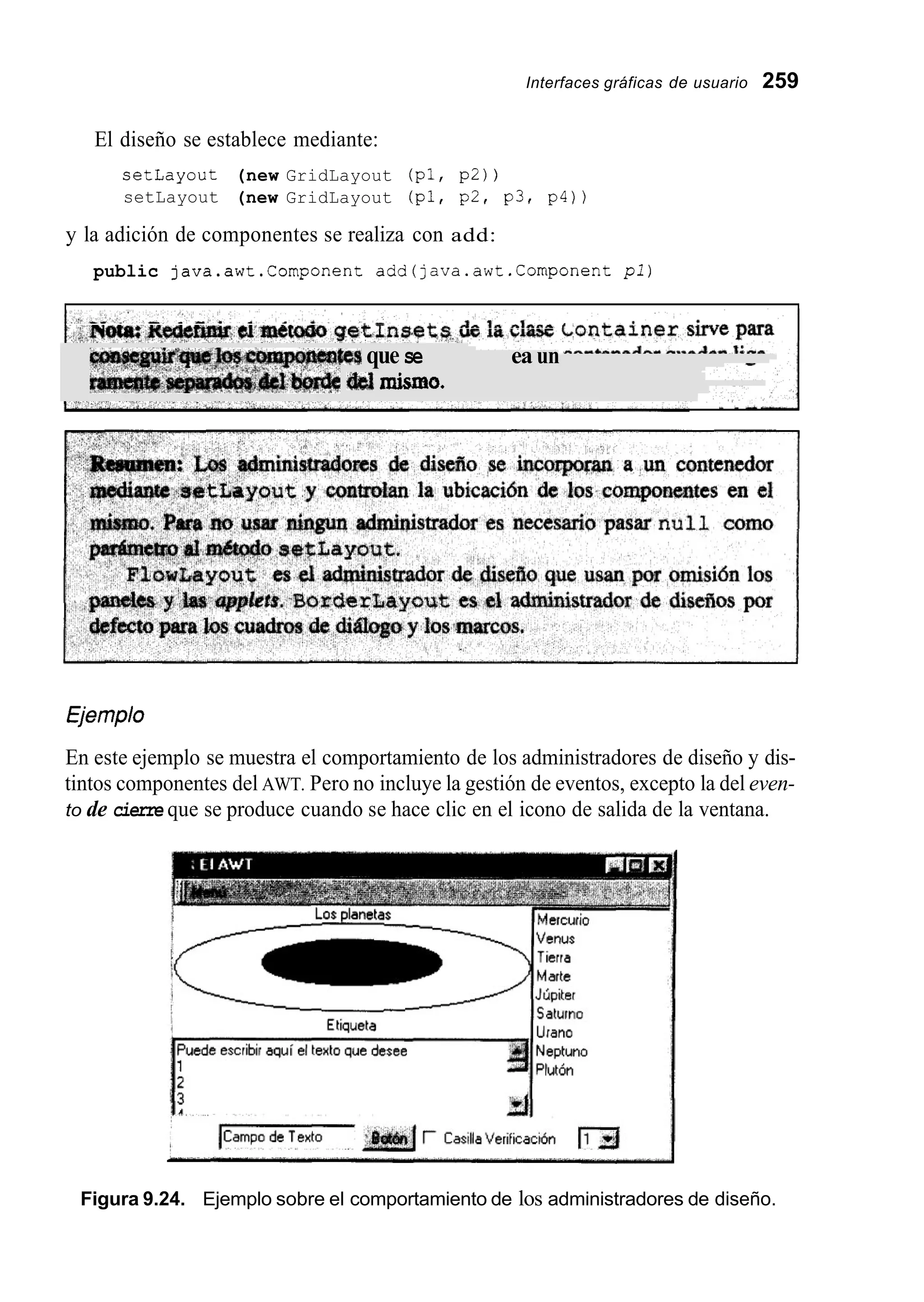Interfaces gráficas de usuario 259
El diseño se establece mediante:
setLayout (new GridLayout (pl, p2) )
setLayout (new GridLayout (pl, p2, p3, p4) )
y la adición de componentes se realiza con add:
public java.awt.Cornponent add(java.awt.Cornponent p l )
Nota: Redeñnir cl =¿todo getinsets de la clase Container sirve para
$esque secdoquenea uncontenedorquedenlige-
íi8lmisrrns.
€jemplo
En este ejemplo se muestra el comportamiento de los administradores de diseño y dis-
tintos componentes del AWT. Pero no incluye la gestión de eventos, excepto la del even-
to de cierre que se produce cuando se hace clic en el icono de salida de la ventana.
Figura 9.24. Ejemplo sobre el comportamiento de los administradores de diseño.
 