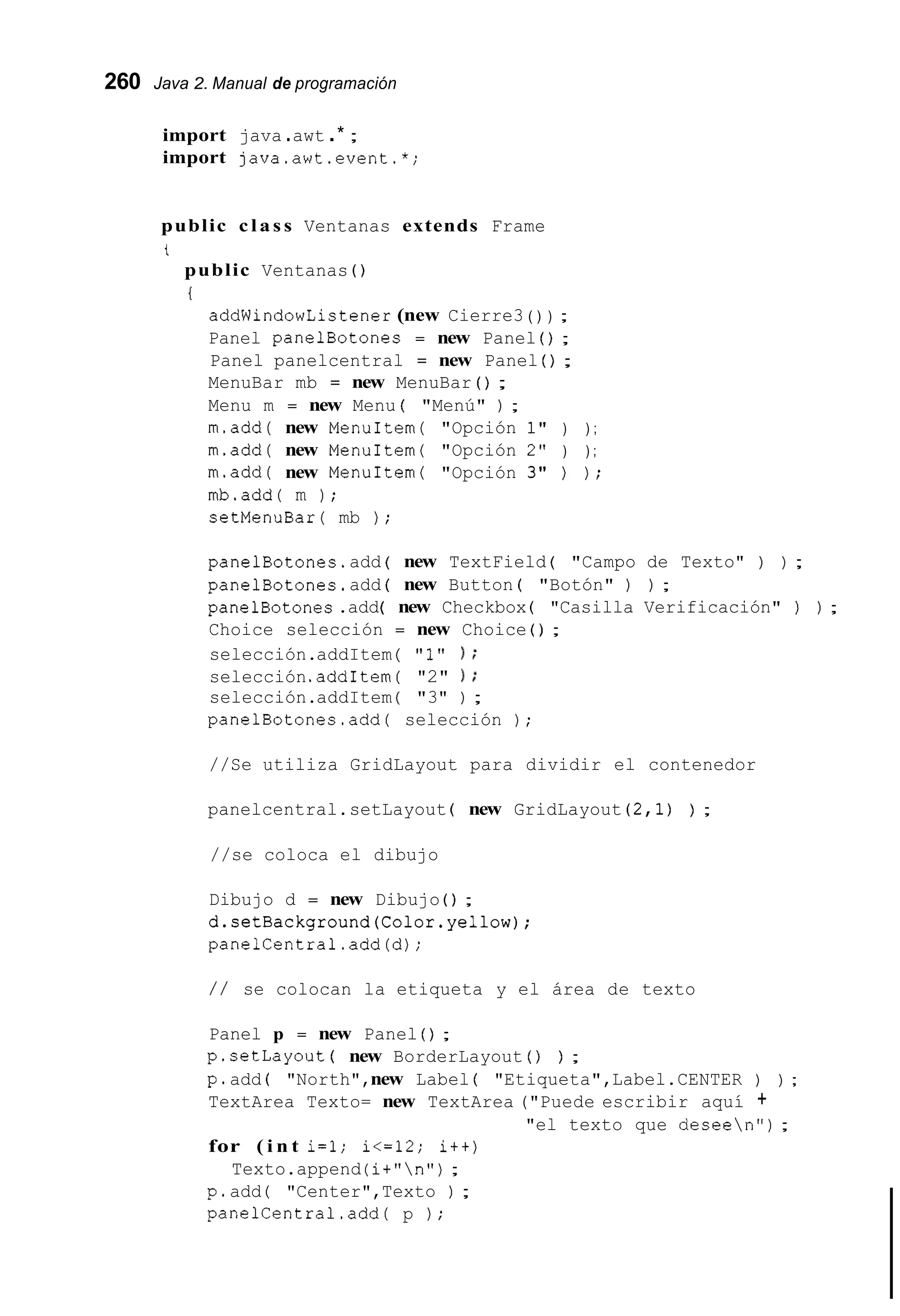 260 Java 2. Manual de programación
import java .awt .* ;
import java.awt.event.*;
public class Ventanas extends Frame
t
public Ventanas ( )
I
addWindowListener (new Cierre3 ( ) ) ;
Panel panelBotones = new Panel ( ) ;
Panel panelcentral = new Panel ( ) ;
MenuBar mb = new MenuBar ( ) ;
Menu m = new Menu ( "Menú" ) ;
m.add( new MenuItem( "Opción 1" ) ) ;
m.add( new MenuItem( "Opción 2" ) ) ;
m.add( new MenuItem( "Opción 3" ) ) ;
mb.add( m ) ;
setMenuBar( mb ) ;
panelBotones.add ( new TextField ( "Campo de Texto" ) ) ;
panelBotones.add ( new Button ( "Botón" ) ) ;
panelBotones.add( new Checkbox ( "Casilla Verificación" ) ) ;
Choice selección = new Choice ( ) ;
selección.addItem ( "1" ) ;
selección.addItem ( "2" ) ;
selección.addItem ( "3" ) ;
panelBotones.add( selección ) ;
//Se utiliza GridLayout para dividir el contenedor
panelcentral.setLayout ( new GridLayout ( 2 , l ) ) ;
//se coloca el dibujo
Dibujo d = new Dibujo ( ) ;
d.setBackground(Color.yel1ow);
panelCentral.add(d);
/ / se colocan la etiqueta y el área de texto
Panel p = new Panel ( ) ;
p.setLayout ( new BorderLayout ( ) ) ;
p.add ( "North",new Label ( "Etiqueta",Label.CENTER ) ) ;
TextArea Texto= new TextArea ("Puede escribir aquí +
for ( i n t i=l; i<=12; it+)
Texto.append (i+"n");
p.add ( "Center",Texto ) ;
panelCentral.add( p ) ;
"el texto que deseen") ;
 
