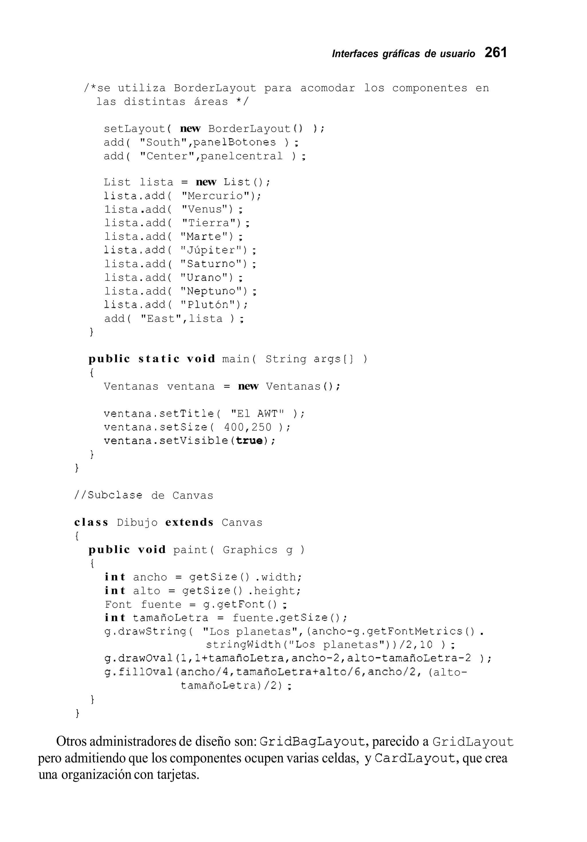 Interfaces gráficas de usuario 261
/*se utiliza BorderLayout para acomodar los componentes en
las distintas áreas * /
setLayout ( new BorderLayout ( ) ) ;
add ( "South",panelBotones ) ;
add ( "Center",panelcentral ) ;
List lista = new List();
lista.add( "Mercurio");
1ista .add ( "Venus" ) ;
lista.add ( "Tierra");
lista.add ( "Marte");
lista.add( "JÚpiter");
lista.add ( "Saturno");
lista.add ( "Urano");
lista.add ( "Neptuno");
lista.add( "Plutón");
add( "East",lista ) ;
1
public s t a t i c void main( String args[] )
i
Ventanas ventana = new Ventanas ( ) ;
ventana.setTitle ( "El AWT" ) ;
ventana.setSize( 400,250 ) ;
ventana.setVisible(true);
1
1
//Subclase de Canvas
class Dibujo extends Canvas
I
public void paint( Graphics g )
{
i n t ancho = getsize0 .width;
i n t alto = getsize0 .height;
Font fuente = g.getFont ( ) ;
i n t tamañoletra = fuente.getsize ( ) ;
g.drawString ( "Los planetas", (ancho-g.getFontMetrics ( ) .
g.drawOval(l,l+tamañoLetra,ancho-2,alto-tamañoLetra-2 ) ;
g.fill0val(ancho/4,tamañoLetra+alto/6,ancho/2, (alto-
stringWidth("Los planetas") ) /2,10 ) ;
tamañoletra)/ 2 ) ;
1
1
Otros administradores de diseño son: GridBagLayout,parecido a GridLayout
pero admitiendo que los componentes ocupen varias celdas, y CardLayout,que crea
una organización con tarjetas.
 