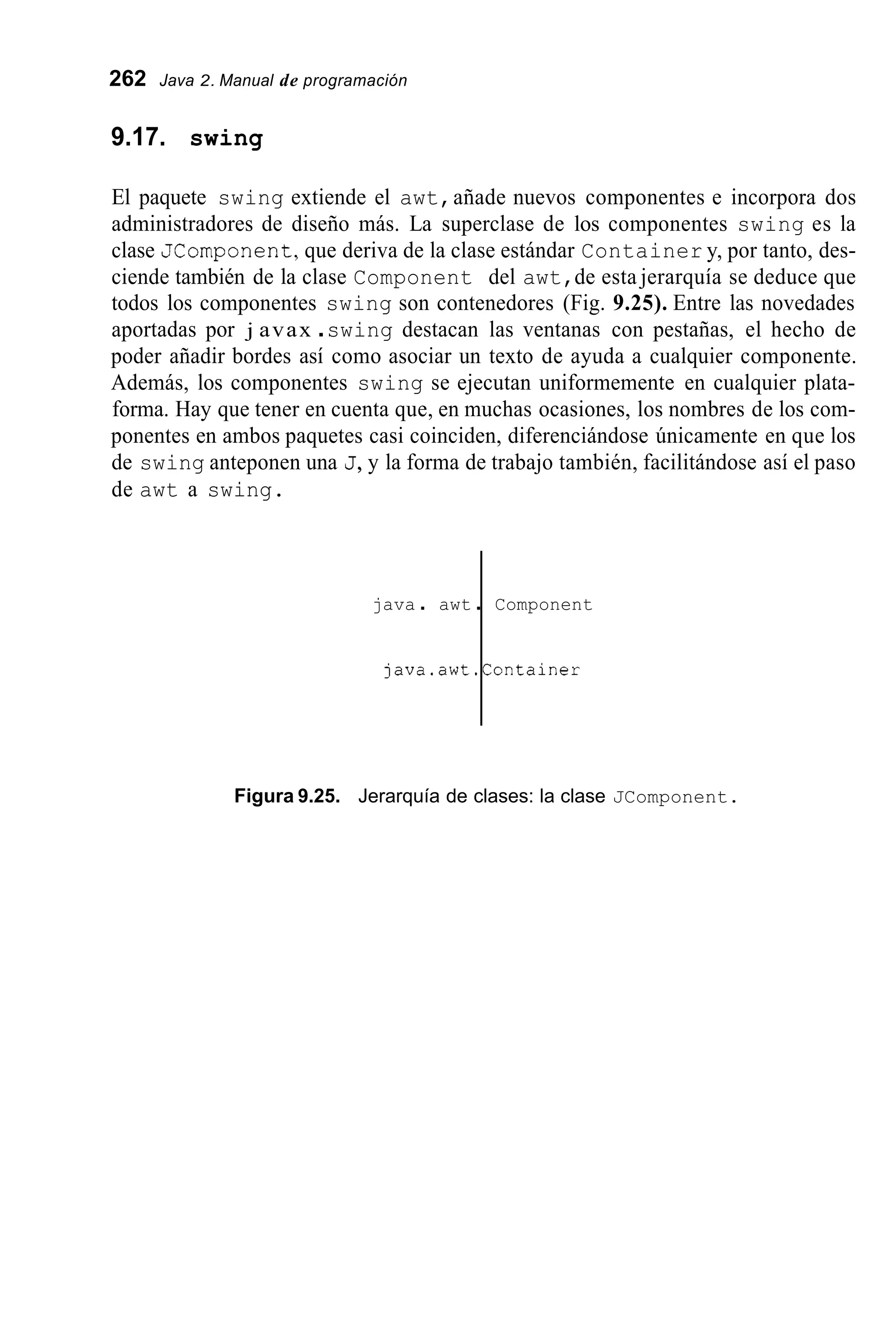 262 Java 2. Manual de programación
java . awt .
9.17. swing
Component
java.awt.Container
El paquete swing extiende el awt,añade nuevos componentes e incorpora dos
administradores de diseño más. La superclase de los componentes swing es la
clase JComponent,que deriva de la clase estándar Container y, por tanto, des-
ciende también de la clase Component del awt,de esta jerarquía se deduce que
todos los componentes swing son contenedores (Fig. 9.25). Entre las novedades
aportadas por j avax .swing destacan las ventanas con pestañas, el hecho de
poder añadir bordes así como asociar un texto de ayuda a cualquier componente.
Además, los componentes swing se ejecutan uniformemente en cualquier plata-
forma. Hay que tener en cuenta que, en muchas ocasiones, los nombres de los com-
ponentes en ambos paquetes casi coinciden, diferenciándose únicamente en que los
de swing anteponen una J,y la forma de trabajo también, facilitándose así el paso
de awt a swing.
Figura 9.25. Jerarquía de clases: la clase JComponent.
 