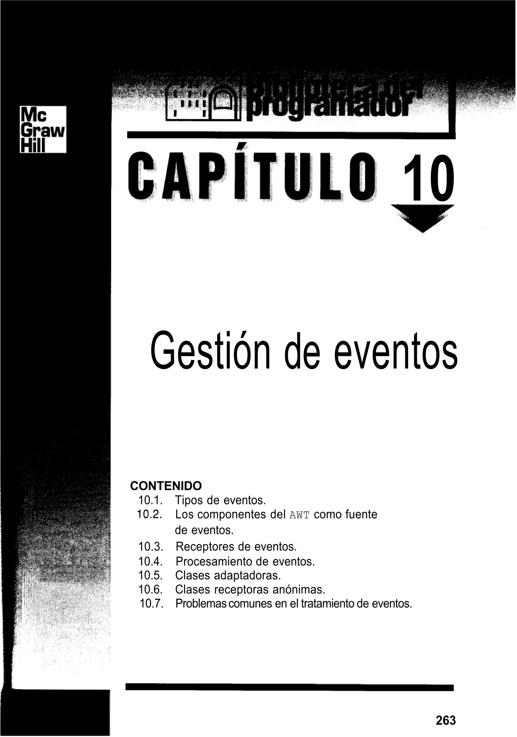 -
10
Gestión de eventos
CONTENIDO
10.1. Tipos de eventos.
10.2. Los componentes del AWT como fuente
de eventos.
10.3. Receptores de eventos.
10.4. Procesamiento de eventos.
10.5. Clases adaptadoras.
10.6. Clases receptoras anónimas.
10.7. Problemascomunes en el tratamiento de eventos.
263
 