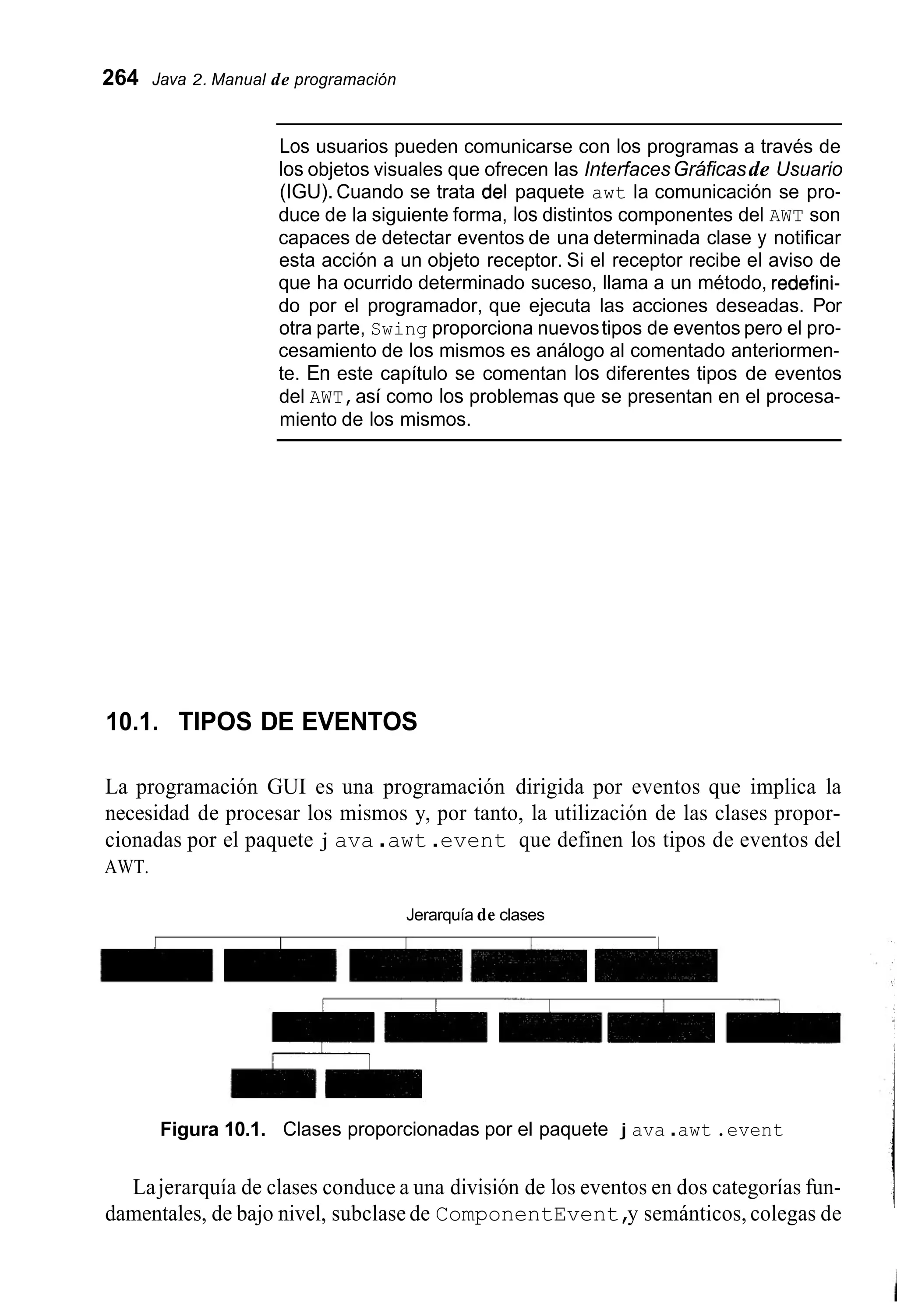 264 Java 2. Manual de programación
Los usuarios pueden comunicarse con los programas a través de
los objetos visuales que ofrecen las InterfacesGráficasde Usuario
(IGU). Cuando se trata del paquete awt la comunicación se pro-
duce de la siguiente forma, los distintos componentes del AWT son
capaces de detectar eventos de una determinada clase y notificar
esta acción a un objeto receptor. Si el receptor recibe el aviso de
que ha ocurrido determinado suceso, llama a un método, redefini-
do por el programador, que ejecuta las acciones deseadas. Por
otra parte, Swing proporciona nuevostipos de eventos pero el pro-
cesamiento de los mismos es análogo al comentado anteriormen-
te. En este capítulo se comentan los diferentes tipos de eventos
del AWT,así como los problemas que se presentan en el procesa-
miento de los mismos.
10.1. TIPOS DE EVENTOS
La programación GUI es una programación dirigida por eventos que implica la
necesidad de procesar los mismos y, por tanto, la utilización de las clases propor-
cionadas por el paquete j ava .awt .event que definen los tipos de eventos del
AWT.
Jerarquía de clases
Figura 10.1. Clases proporcionadas por el paquete j ava .awt .event
Lajerarquía de clases conduce a una división de los eventos en dos categorías fun-
damentales, de bajo nivel, subclase de ComponentEvent,y semánticos, colegas de
 