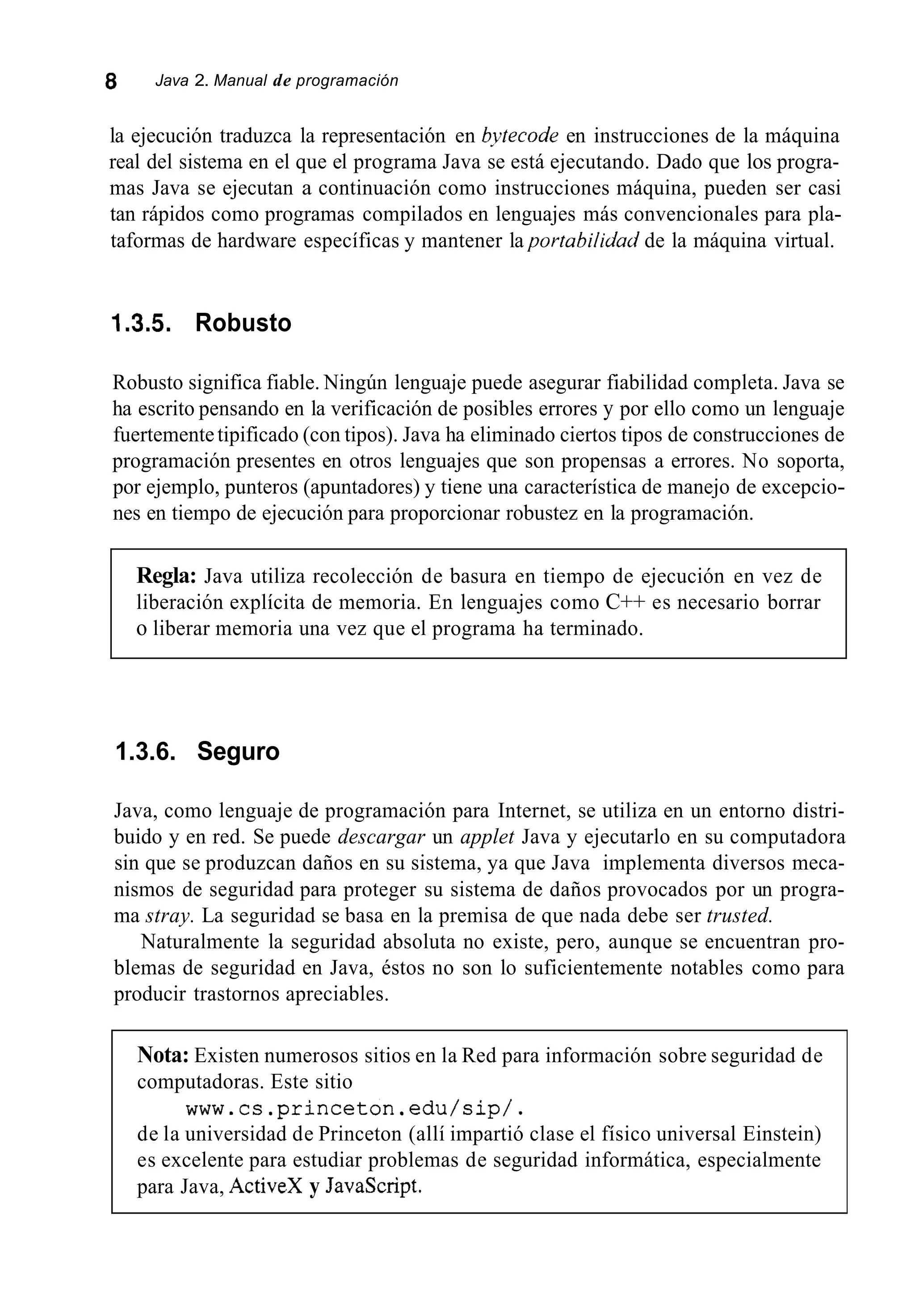 8 Java 2. Manual de programación
la ejecución traduzca la representación en b-ytecode en instrucciones de la máquina
real del sistema en el que el programa Java se está ejecutando. Dado que los progra-
mas Java se ejecutan a continuación como instrucciones máquina, pueden ser casi
tan rápidos como programas compilados en lenguajes más convencionales para pla-
taformas de hardware específicas y mantener la portabilidad de la máquina virtual.
1.3.5. Robusto
Robusto significa fiable. Ningún lenguaje puede asegurar fiabilidad completa. Java se
ha escrito pensando en la verificación de posibles errores y por ello como un lenguaje
fuertementetipificado (con tipos). Java ha eliminado ciertos tipos de construcciones de
programación presentes en otros lenguajes que son propensas a errores. No soporta,
por ejemplo, punteros (apuntadores) y tiene una característica de manejo de excepcio-
nes en tiempo de ejecución para proporcionar robustez en la programación.
Regla: Java utiliza recolección de basura en tiempo de ejecución en vez de
liberación explícita de memoria. En lenguajes como C++ es necesario borrar
o liberar memoria una vez que el programa ha terminado.
1.3.6. Seguro
Java, como lenguaje de programación para Internet, se utiliza en un entorno distri-
buido y en red. Se puede descargar un applet Java y ejecutarlo en su computadora
sin que se produzcan daños en su sistema, ya que Java implementa diversos meca-
nismos de seguridad para proteger su sistema de daños provocados por un progra-
ma stray. La seguridad se basa en la premisa de que nada debe ser trusted.
Naturalmente la seguridad absoluta no existe, pero, aunque se encuentran pro-
blemas de seguridad en Java, éstos no son lo suficientemente notables como para
producir trastornos apreciables.
Nota: Existen numerosos sitios en la Red para información sobre seguridad de
computadoras. Este sitio
de la universidad de Princeton (allí impartió clase el físico universal Einstein)
es excelente para estudiar problemas de seguridad informática, especialmente
para Java, ActiveX y JavaScript.
www.cs.princeton.edu/sip/.
 