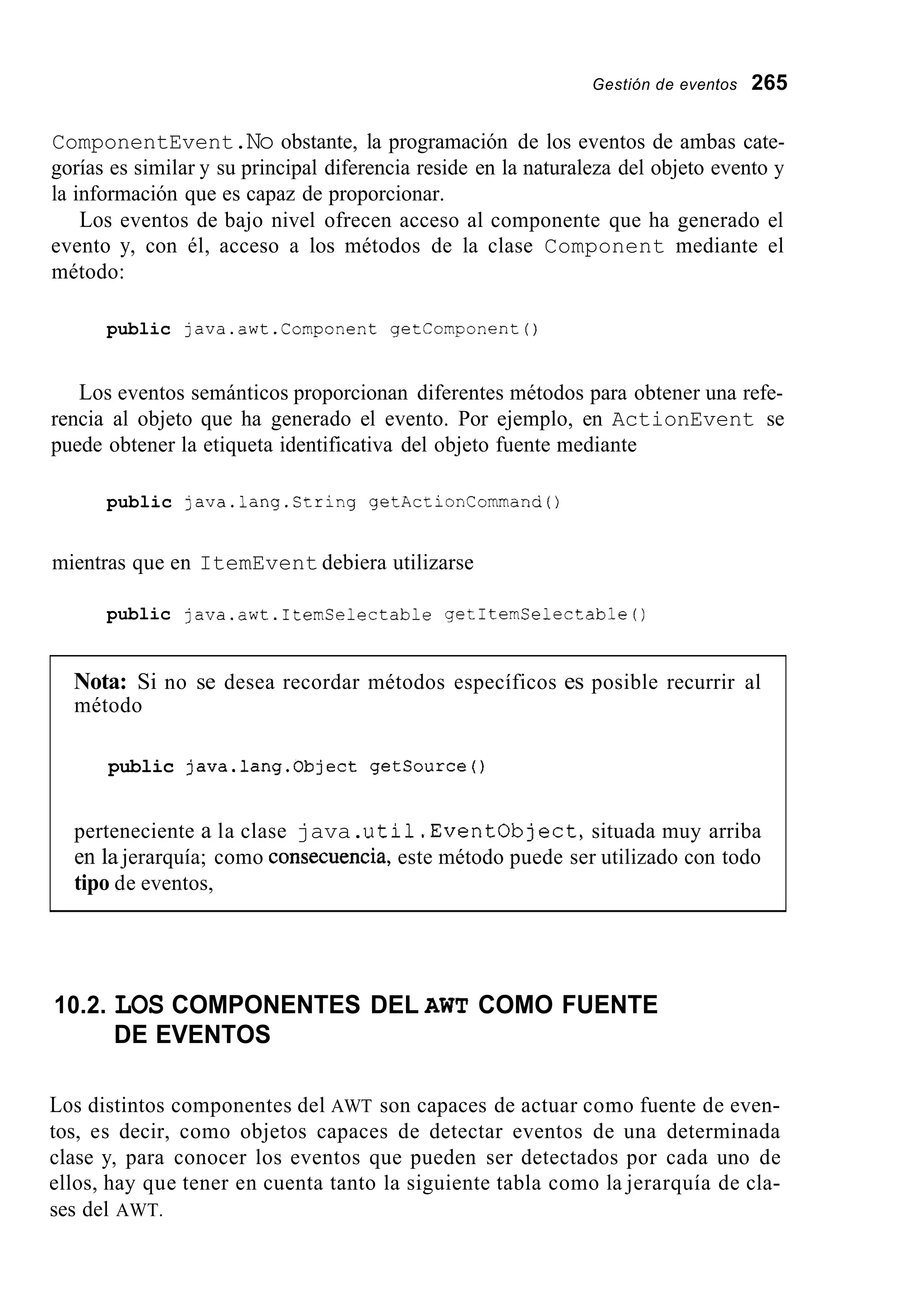 Gestión de eventos 265
ComponentEvent.No obstante, la programación de los eventos de ambas cate-
gorías es similar y su principal diferencia reside en la naturaleza del objeto evento y
la información que es capaz de proporcionar.
Los eventos de bajo nivel ofrecen acceso al componente que ha generado el
evento y, con él, acceso a los métodos de la clase Component mediante el
método:
public java.awt.Component getComponent0
Los eventos semánticos proporcionan diferentes métodos para obtener una refe-
rencia al objeto que ha generado el evento. Por ejemplo, en ActionEvent se
puede obtener la etiqueta identificativa del objeto fuente mediante
public java.lang.Ctring getActionCommand0
mientras que en ItemEvent debiera utilizarse
public java.awt.ItemCelectable getItemSelectable0
Nota: Si no se desea recordar métodos específicos es posible recurrir al
método
public java.lang.0bject getsource0
perteneciente a la clase java.uti1.Eventobject,situada muy arriba
en la jerarquía; como consecuencia, este método puede ser utilizado con todo
tipo de eventos,
10.2. LOS COMPONENTES DEL AWT COMO FUENTE
DE EVENTOS
Los distintos componentes del AWT son capaces de actuar como fuente de even-
tos, es decir, como objetos capaces de detectar eventos de una determinada
clase y, para conocer los eventos que pueden ser detectados por cada uno de
ellos, hay que tener en cuenta tanto la siguiente tabla como la jerarquía de cla-
ses del AWT.
 