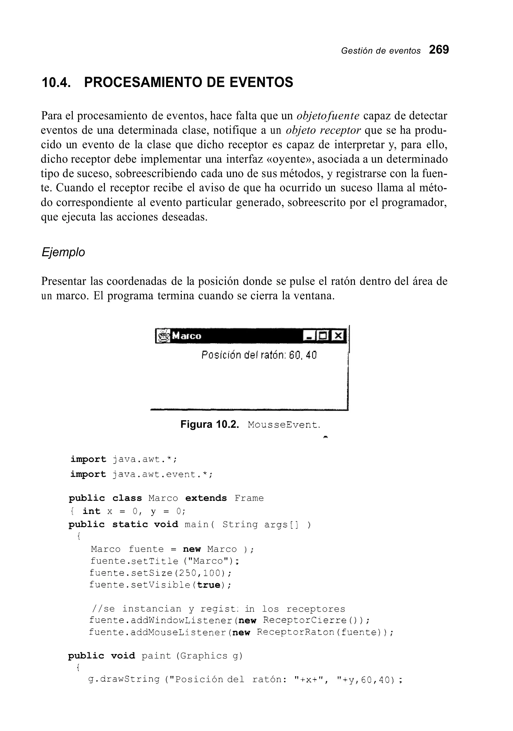 Gestión de eventos 269
10.4. PROCESAMIENTO DE EVENTOS
Para el procesamiento de eventos, hace falta que un objetofuente capaz de detectar
eventos de una determinada clase, notifique a un objeto receptor que se ha produ-
cido un evento de la clase que dicho receptor es capaz de interpretar y, para ello,
dicho receptor debe implementar una interfaz «oyente», asociada a un determinado
tipo de suceso, sobreescribiendo cada uno de sus métodos, y registrarse con la fuen-
te. Cuando el receptor recibe el aviso de que ha ocurrido un suceso llama al méto-
do correspondiente al evento particular generado, sobreescrito por el programador,
que ejecuta las acciones deseadas.
Ejemplo
Presentar las coordenadas de la posición donde se pulse el ratón dentro del área de
un marco. El programa termina cuando se cierra la ventana.
Pnsicidn del ratdn: 60, 40
Figura 10.2. MousseEvent.
-
import java.awt.*;
import java.awt.event.*;
public class Marco extends Frame
{ int x = O, y = O;
public static void main( String args[] )
t
Marco fuente = new Marco
fuente.setTitle ("Marco");
fuente.setCize(250,lOO);
fuente.setVisible(true);
//se instancian y regist.
1 ;
in los receptores
fuente.addWindowListener(new ReceptorCierreO);
fuente.addMouseListener(new ReceptorRaton(fuente));
public void paint (Graphics g)
t
g.drawString ("Posición del ratón: "ixt", "+y,60,40);
 