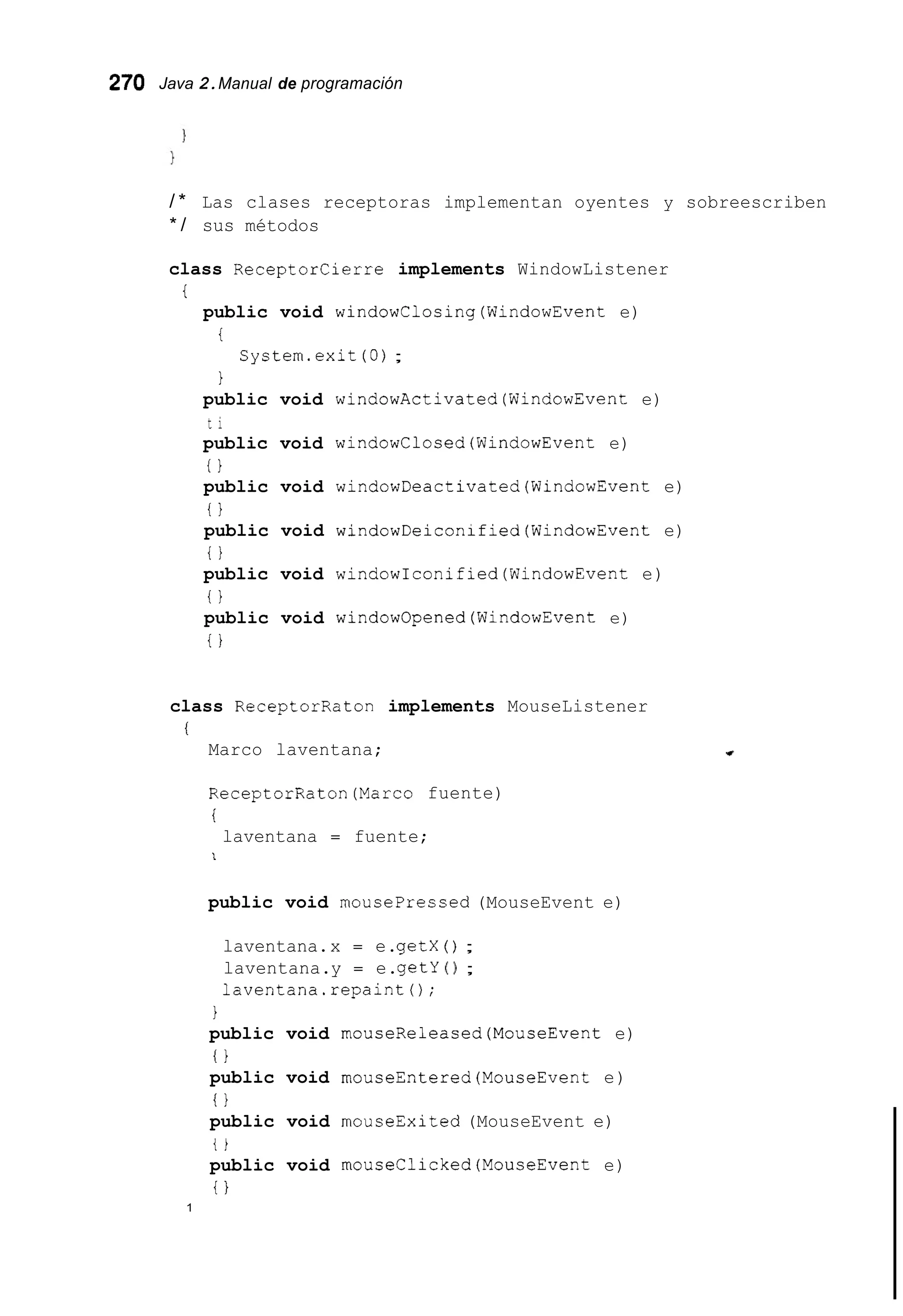 270 Java 2.Manual de programación
/ * Las clases receptoras implementan oyentes y sobreescriben
* / sus métodos
class Receptorcierre implements WindowListener
public void windowClosing(WindowEvent e)
i
i
1
System.exit (O);
public void windowActivated(WindowEvent e)
t i
public void windowClosed(WindowEvent e)
0
public void windowDeactivated(WindowEvent e)
i 1
public void windowDeiconified(WindowEvent e)
i }
public void windowIconified(Wind0wEvent e)
i 1
public void windowOpened(WindowEvent e)
i }
class ReceptorRaton implements MouseListener
1
Marco laventana;
ReceptorRaton(Marco fuente)
i
laventana = fuente;
1
public void mousepressed (MouseEvent e)
laventana.x = e.getX ( ) ;
laventana.y = e.getY ( ) ;
laventana.repaint0;
1
public void rnouseReleased(MouseEvent e)
o
public void rnouseEntered(M0useEvent e)
i 1
public void mouseExited (MouseEvent e)
t )
public void mouseClicked(MouseEvent e)
i }
1
 