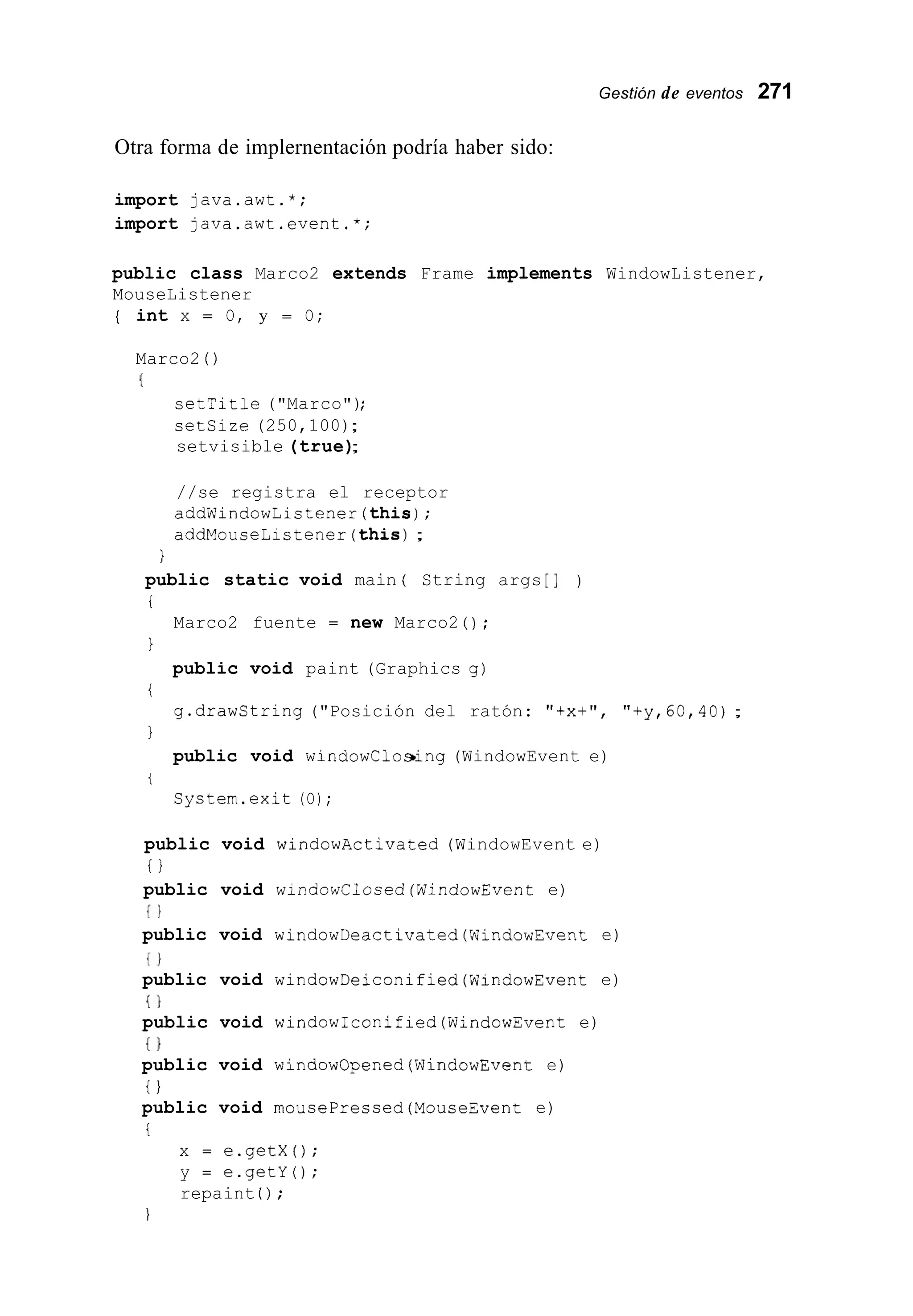 Gestión de eventos 271
Otra forma de implernentación podría haber sido:
import java.awt.*;
import java.awt.event.*;
public class Marco2 extends Frame implements WindowListener,
MouseListener
{ int x = O, y = O;
Marco2 ( )
(
setTitle ("Marco");
setsize (250,100);
setvisible (true);
//se registra el receptor
addWindowListener(this);
addMouseListener(this) ;
1
public static void main ( String args [I )
i
1
i
1
Marco2 fuente = new Marco2 ( ) ;
public void paint (Graphics g )
g.drawCtring ("Posición del ratón: "tx+", "+y,60,40);
public void windowClosing (WindowEvent e)
t
System.exit (O);
public void windowActivated (WindowEvent e)
i l
public void windowClosed(WindowEvent e)
{ I
public void windowDeactivated(WindowEvent e)
{ I
public void windowDeiconified(WindowEvent e)
{ I
public void windowIconified(WindowEvent e)
i }
public void windowOpened(WindowEvent e)
i )
public void mousePressed(MouseEvent e)
i
x = e.getX();
y = e.getY();
repaint ( ) ;
I
 