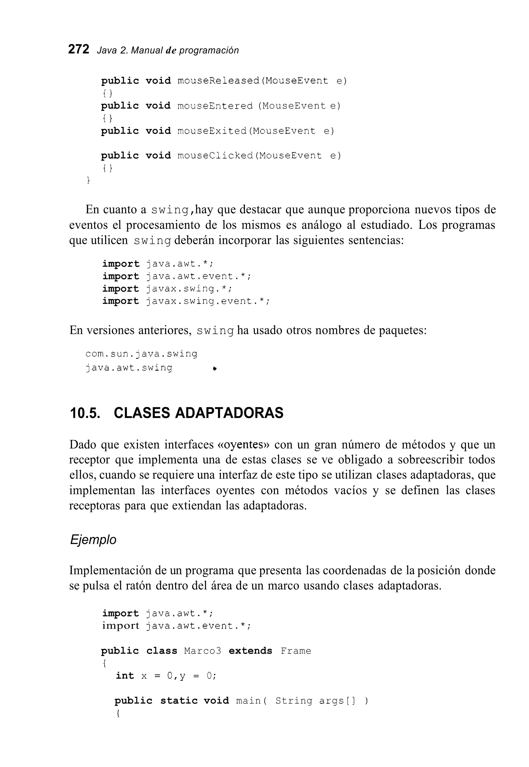 272 Java 2. Manual de programación
public void mouseReleased(MouseEvent e)
public void mouseEntered (MouseEvent e)
public void mouseExited(MouseEvent e)
public void mouseClicked(MouseEvent e)
i }
{ I
i }
1
En cuanto a swing,hay que destacar que aunque proporciona nuevos tipos de
eventos el procesamiento de los mismos es análogo al estudiado. Los programas
que utilicen swing deberán incorporar las siguientes sentencias:
import java.awt.*;
import java.awt.event.*;
import javax.swing.*;
import javax.swinq.event.*;
En versiones anteriores, swing ha usado otros nombres de paquetes:
corn.sun.java.swing
java.awt.swing +
10.5. CLASES ADAPTADORAS
Dado que existen interfaces ((oyentes))con un gran número de métodos y que un
receptor que implementa una de estas clases se ve obligado a sobreescribir todos
ellos, cuando se requiere una interfaz de este tipo se utilizan clases adaptadoras, que
implementan las interfaces oyentes con métodos vacíos y se definen las clases
receptoras para que extiendan las adaptadoras.
Ejemplo
Implementación de un programa que presenta las coordenadas de la posición donde
se pulsa el ratón dentro del área de un marco usando clases adaptadoras.
import java.awt.*;
import java.awt.event.*;
public class Marco3 extends Frame
i
int x = 0 , y = O;
public static void main( String args[] )
i
 