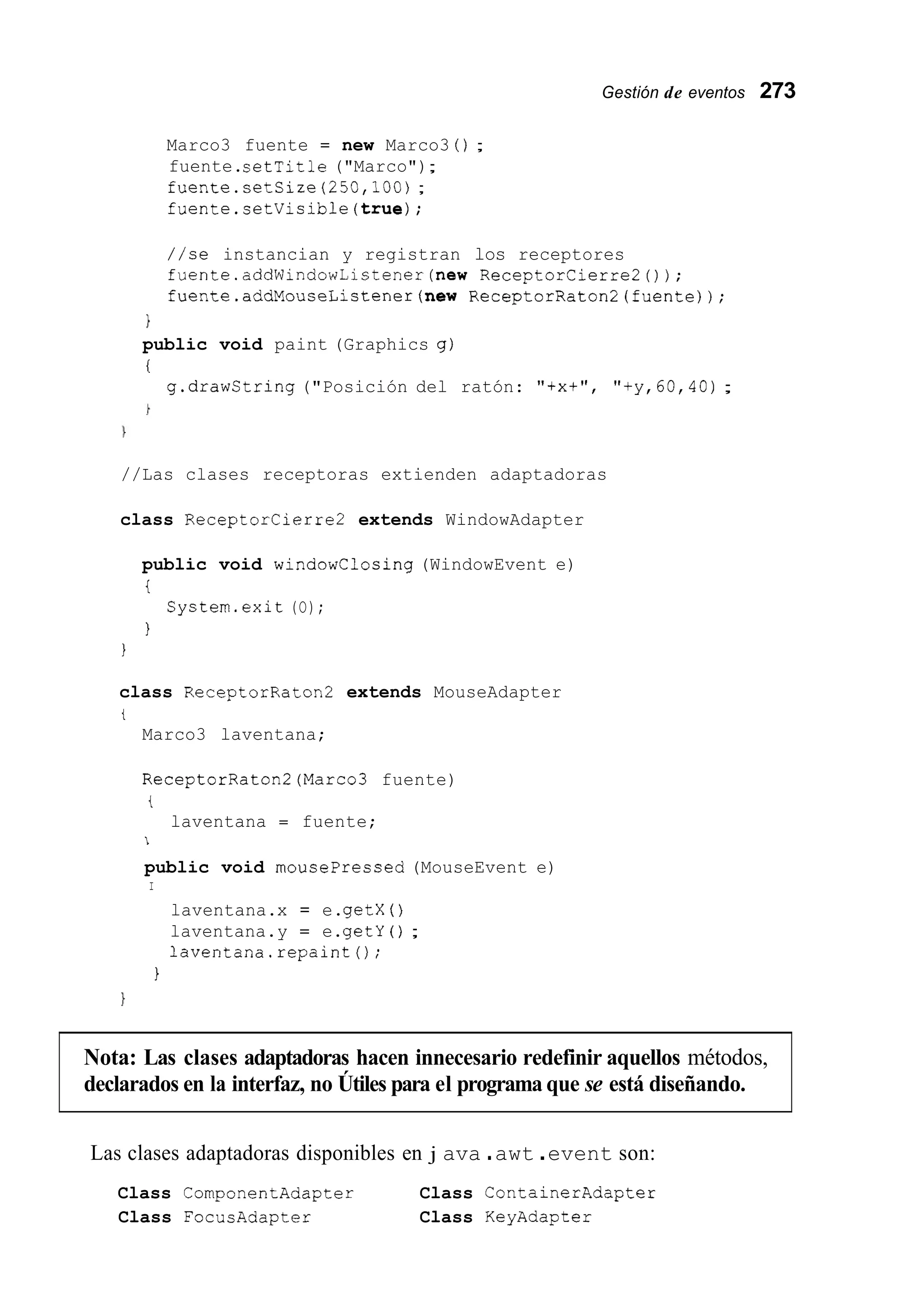 Gestión de eventos 273
Marco3 fuente = new Marco3 0 ;
fuente.setTitle ("Marco");
fuente.setSize(250,lOO);
fuente.setVisible(true);
//se instancian y registran los receptores
fuente.addWindowListener(new ReceptorCierre20);
fuente.addMouseListener(new ReceptorRaton2(fuente));
1
public void paint (Graphics g)
i
g.drawString("Posición del ratón: "txt", "+y,60,4O);
//Las clases receptoras extienden adaptadoras
class ReceptorCierre2 extends WindowAdapter
public void windowClosing (WindowEvent e)
t
I
System.exit (O);
1
class ReceptorRaton2 extends MouseAdapter
t
Marco3 laventana;
ReceptorRaton2(Marco3 fuente)
t
laventana = fuente;
1
public void mousePressed (MouseEvent e)
I
laventana.x = e.getX ( )
laventana.y = e.getY ( ) ;
laventana.repaint0;
I
1
Nota: Las clases adaptadoras hacen innecesario redefinir aquellos métodos,
declarados en la interfaz, no Útiles para el programa que se está diseñando.
Las clases adaptadoras disponibles en j ava .awt .event son:
Class CornponentAdapter Class ContainerAdapter
Class FocucAdapter Class KeyAdapter
 