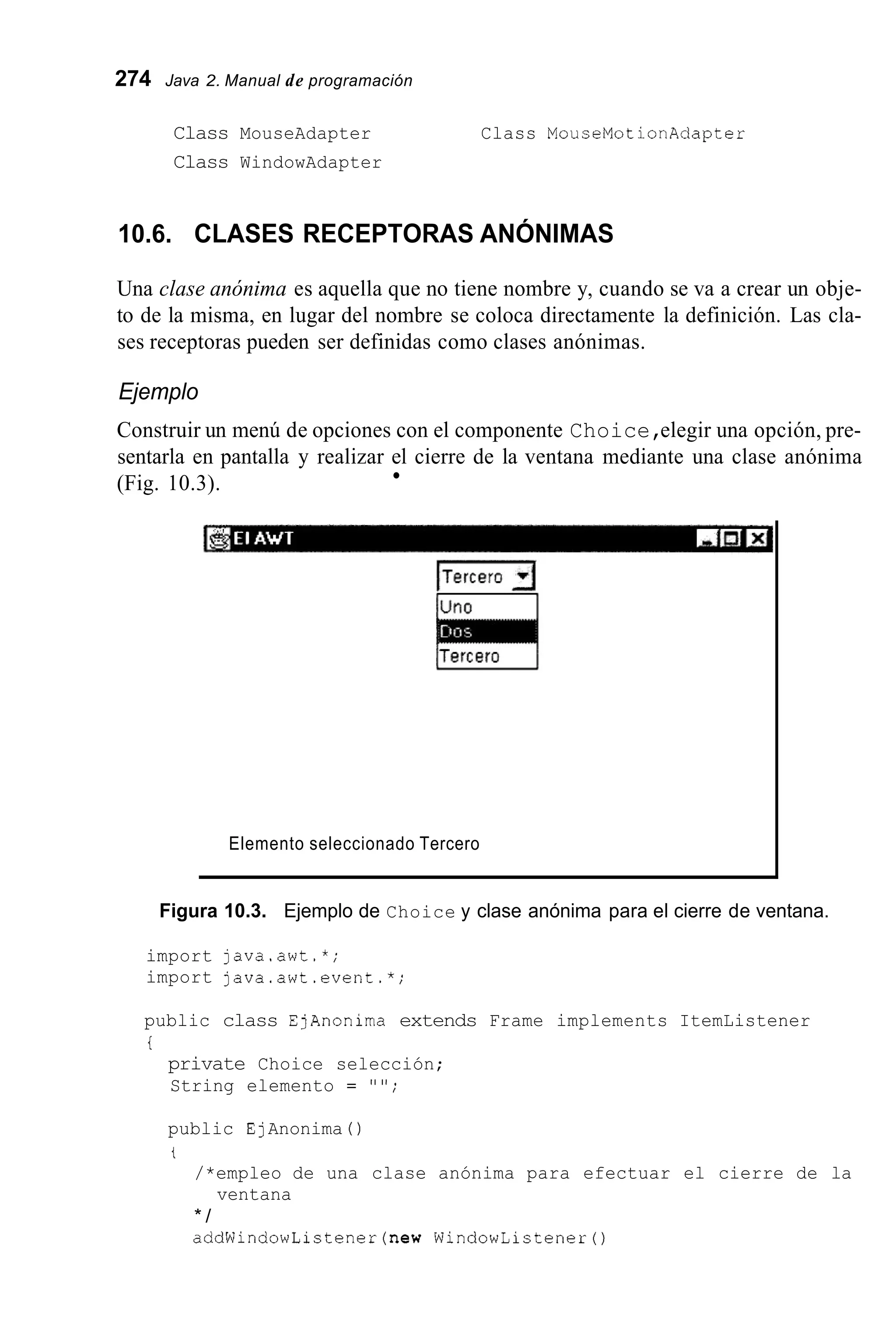 274 Java 2. Manual de programación
Class MouseAdapter Class MouseMotionAdapter
Class WindowAdapter
10.6. CLASES RECEPTORAS ANÓNIMAS
Una clase anónima es aquella que no tiene nombre y, cuando se va a crear un obje-
to de la misma, en lugar del nombre se coloca directamente la definición. Las cla-
ses receptoras pueden ser definidas como clases anónimas.
Ejemplo
Construir un menú de opciones con el componente Choice,elegir una opción, pre-
sentarla en pantalla y realizar el cierre de la ventana mediante una clase anónima
(Fig. 10.3).
Elemento seleccionado Tercero
Figura 10.3. Ejemplo de Choice y clase anónima para el cierre de ventana.
import java.awt.*;
import java.awt.event.*;
public class EjAnonima extends Frame implements ItemListener
i
private Choice selección;
String elemento = " " ;
public EjAnonima ( )
t
/*empleo de una clase anónima para efectuar el cierre de la
* /
addWindowListener(new WindowListenerO
ventana
 