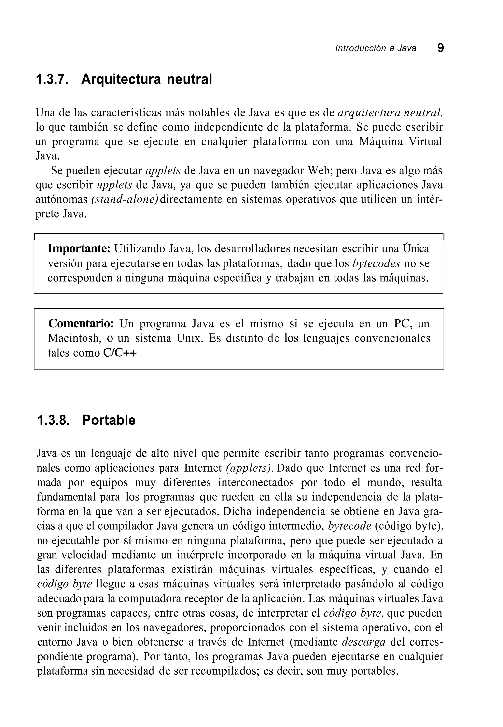 Introducción a Java 9
1.3.7. Arquitectura neutral
Una de las características más notables de Java es que es de arquitectura neutral,
lo que también se define como independiente de la plataforma. Se puede escribir
un programa que se ejecute en cualquier plataforma con una Máquina Virtual
Java.
Se pueden ejecutar applets de Java en un navegador Web; pero Java es algo más
que escribir upplets de Java, ya que se pueden también ejecutar aplicaciones Java
autónomas (stand-alone)directamente en sistemas operativos que utilicen un intér-
prete Java.
I I
Importante: Utilizando Java, los desarrolladores necesitan escribir una Única
versión para ejecutarse en todas las plataformas, dado que los bytecodes no se
corresponden a ninguna máquina específica y trabajan en todas las máquinas.
Comentario: Un programa Java es el mismo si se ejecuta en un PC, un
Macintosh, o un sistema Unix. Es distinto de los lenguajes convencionales
tales como C/C++
1.3.8. Portable
Java es un lenguaje de alto nivel que permite escribir tanto programas convencio-
nales como aplicaciones para Internet (applets). Dado que Internet es una red for-
mada por equipos muy diferentes interconectados por todo el mundo, resulta
fundamental para los programas que rueden en ella su independencia de la plata-
forma en la que van a ser ejecutados. Dicha independencia se obtiene en Java gra-
cias a que el compilador Java genera un código intermedio, bytecode (código byte),
no ejecutable por sí mismo en ninguna plataforma, pero que puede ser ejecutado a
gran velocidad mediante un intérprete incorporado en la máquina virtual Java. En
las diferentes plataformas existirán máquinas virtuales específicas, y cuando el
código byte llegue a esas máquinas virtuales será interpretado pasándolo al código
adecuado para la computadora receptor de la aplicación. Las máquinas virtuales Java
son programas capaces, entre otras cosas, de interpretar el código byte, que pueden
venir incluidos en los navegadores, proporcionados con el sistema operativo, con el
entorno Java o bien obtenerse a través de Internet (mediante descarga del corres-
pondiente programa). Por tanto, los programas Java pueden ejecutarse en cualquier
plataforma sin necesidad de ser recompilados; es decir, son muy portables.
 