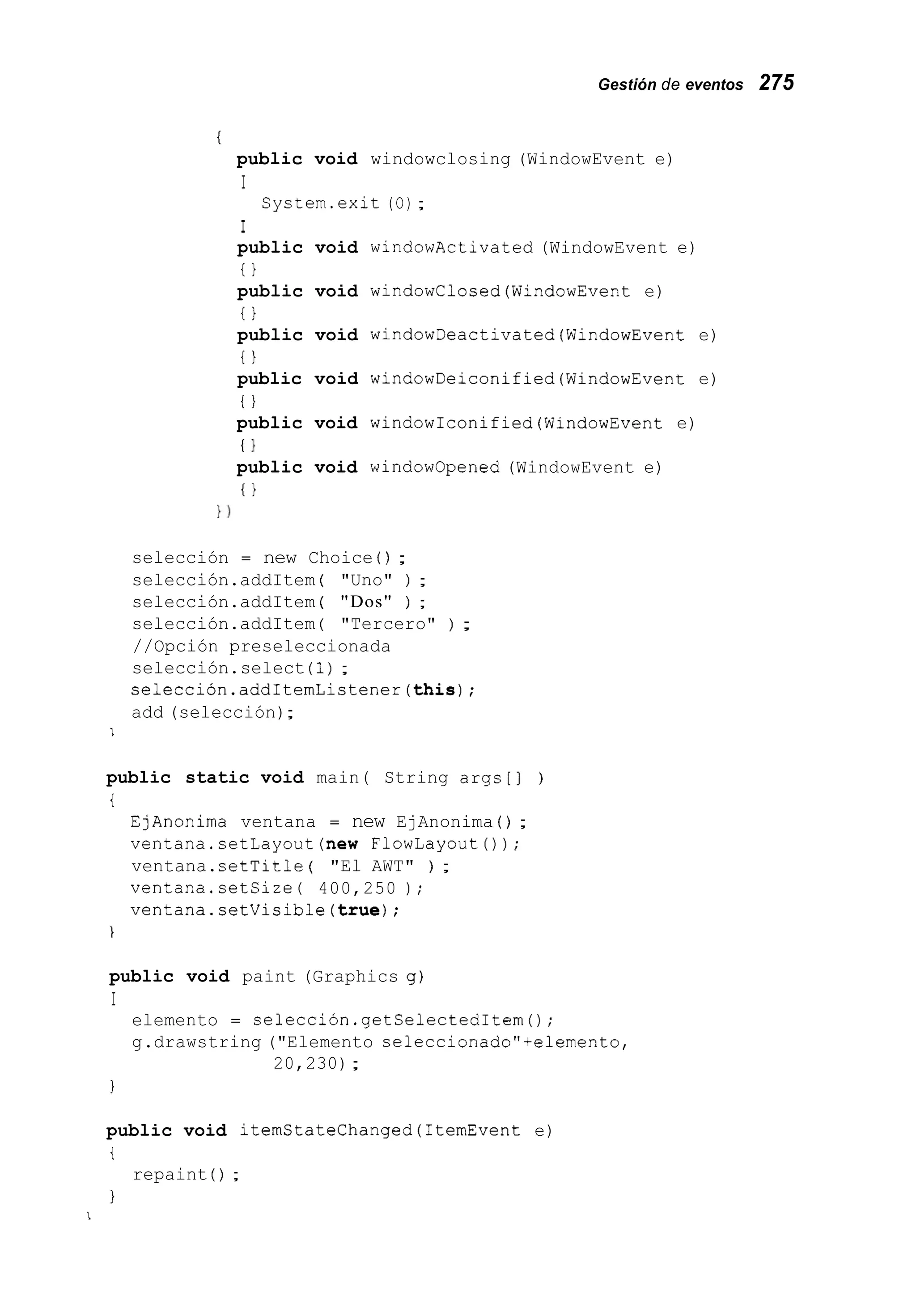 Gestión de eventos 275
t
public void windowclosing (WindowEvent e)
I
I
public void windowActivated (WindowEvent e)
t }
public void windowClosed(WindowEvent e)
t }
public void windowDeactivated(Wind0wEvent e)
t l
public void windowDeiconified(WindowEvent e)
t l
public void windowIconified(WindowEvent e)
I }
public void windowopened (WindowEvent e)
I I
System.exit (O);
1 )
selección = new Choice ( ) ;
selección.addItem ( "Uno" ) ;
selección.addItem ( "Dos" ) ;
selección.addItem ( "Tercero" ) ;
//Opción preseleccionada
selección.select (1);
selección.addItemListener(thís);
add (selección);
I
public static void main( String args[] )
i
EjAnonima ventana = new EjAnonima ( ) ;
ventana.setLayout(new FlowLayoutO ) ;
ventana.setTitle ( "El AWT" ) ;
ventana.setSize( 400,250 ) ;
ventana.setVisible(true);
1
public void paint (Graphics g)
I
elemento = selección.getSelectedItem();
g.drawstring ("Elemento seleccionado"+elemento,
20,230);
I
public void itemStateChanged(1temEvent e)
t
I
repaint ( ) ;
1
 