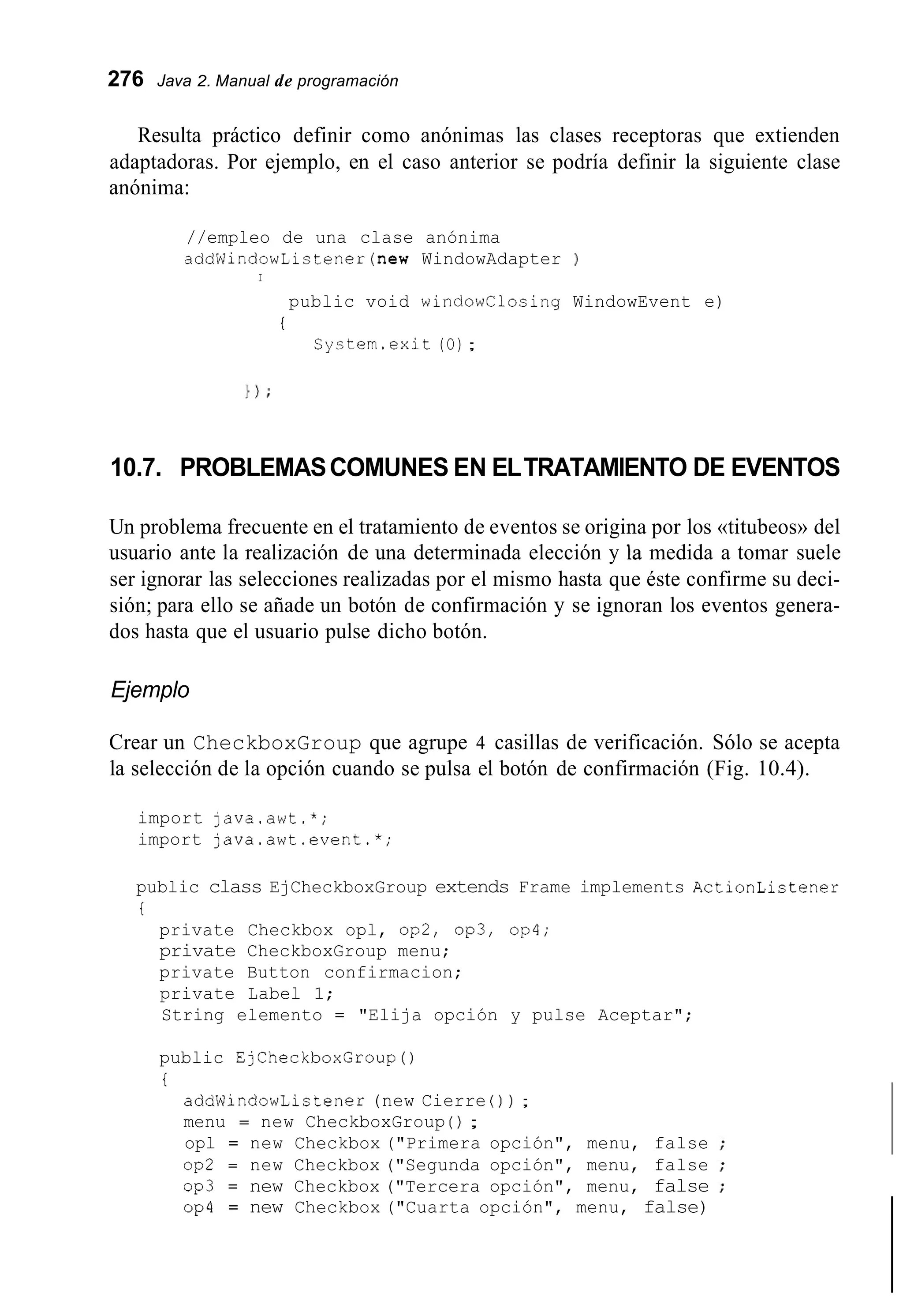 276 Java 2. Manual de programación
Resulta práctico definir como anónimas las clases receptoras que extienden
adaptadoras. Por ejemplo, en el caso anterior se podría definir la siguiente clase
anónima:
//empleo de una clase anónima
addWindowListener(new WindowAdapter
I
public void windowClosing
i
System.exit (O) ;
)
WindowEvent e)
10.7. PROBLEMASCOMUNES EN ELTRATAMIENTO DE EVENTOS
Un problema frecuente en el tratamiento de eventos se origina por los «titubeos» del
usuario ante la realización de una determinada elección y la medida a tomar suele
ser ignorar las selecciones realizadas por el mismo hasta que éste confirme su deci-
sión; para ello se añade un botón de confirmación y se ignoran los eventos genera-
dos hasta que el usuario pulse dicho botón.
Ejemplo
Crear un CheckboxGroup que agrupe 4 casillas de verificación. Sólo se acepta
la selección de la opción cuando se pulsa el botón de confirmación (Fig. 10.4).
import java.awt.*;
import java.awt.event.*;
public class EjCheckboxGroup extends Frame implements ActionLictener
i
private Checkbox opl, op2, op3, op4;
private CheckboxGroup menu;
private Button confirmacion;
private Label 1;
String elemento = "Elija opción y pulse Aceptar";
public EjCheckboxGroup()
i
addWindowListener (new Cierre ( ) ) ;
menu = new CheckboxGroup ( ) ;
opl = new Checkbox ("Primera opción", menu, false
op2 = new Checkbox ("Segunda opción", menu, false
op3 = new Checkbox ("Tercera opción", menu, false
op4 = new Checkbox ("Cuarta opción", menu, false)
 