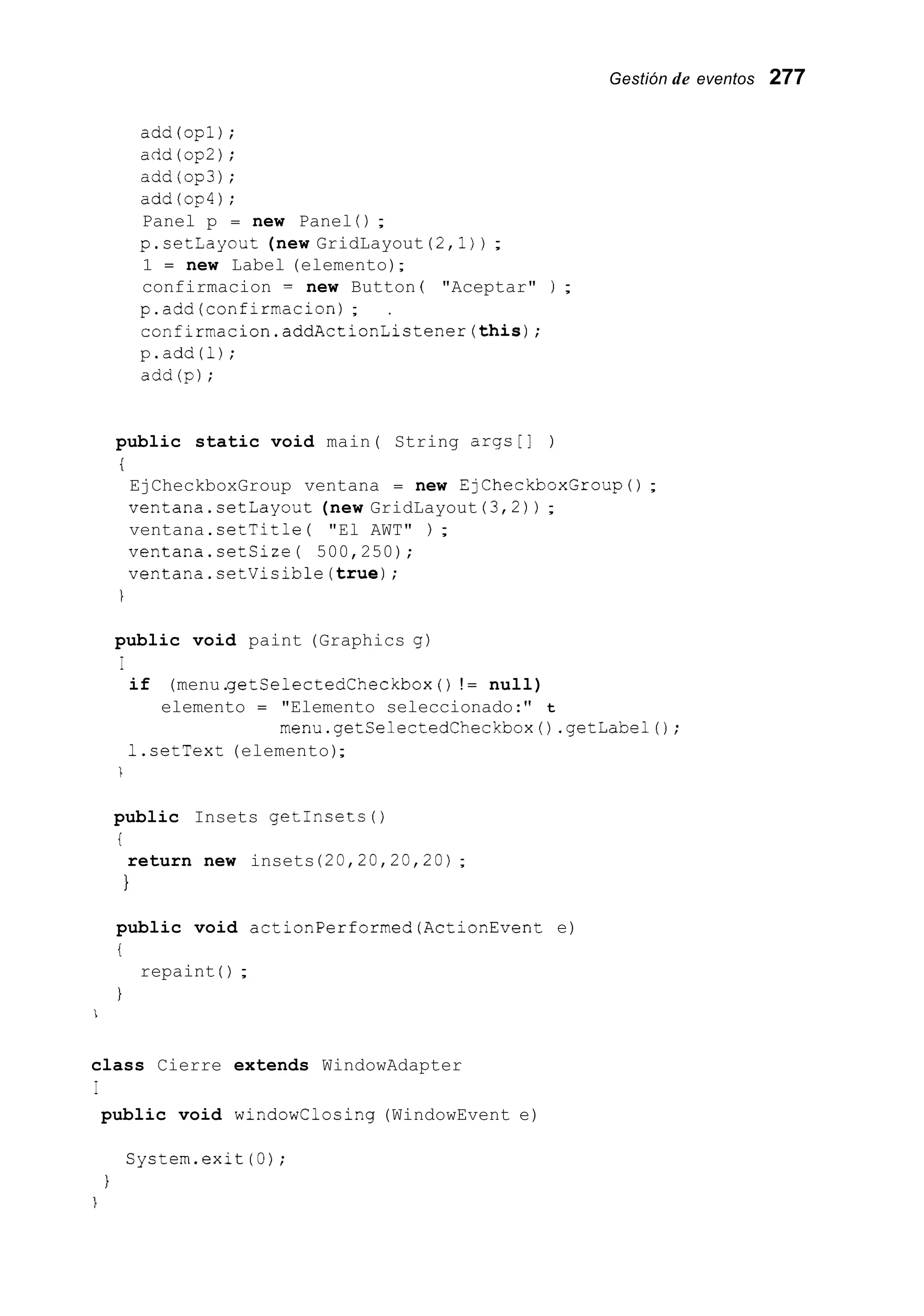 Gestión de eventos 277
add(op1);
acid(op2);
add(op3);
add(op4);
Panel p = new Panel ( ) ;
p.setLayout (new GridLayout (2,l)) ;
1 = new Label (elemento);
confirmacion = new Button ( "Aceptar" ) ;
p.add(confirmacion) ; .
confirmacion.addActionListener(this);
p.add(1);
add(p);
public static void main( String args[] )
i
EjCheckboxGroup ventana = new EjCheckboxGroup() ;
ventana.setLayout (new GridLayout (3,2)) ;
ventana.setTitle ( "El AWT" ) ;
ventana.setSize( 500,250);
ventana.setVisible(true);
public void paint (Graphics g)
I
if (menu.getSelectedCheckbox ( ) ! = null)
elemento = "Elemento seleccionado:" t
menu.getCelectedCheckbox() .getLabel();
1.setText (elemento);
1
public Insets getInsets ( )
i
1
return new insets (20,20,20,20);
public void actionPerformed(ActionEvent e)
i
1
repaint ( ) ;
1
class Cierre extends WindowAdapter
I
public void windowClosing (WindowEvent e)
System.exit (0);
1
1
 