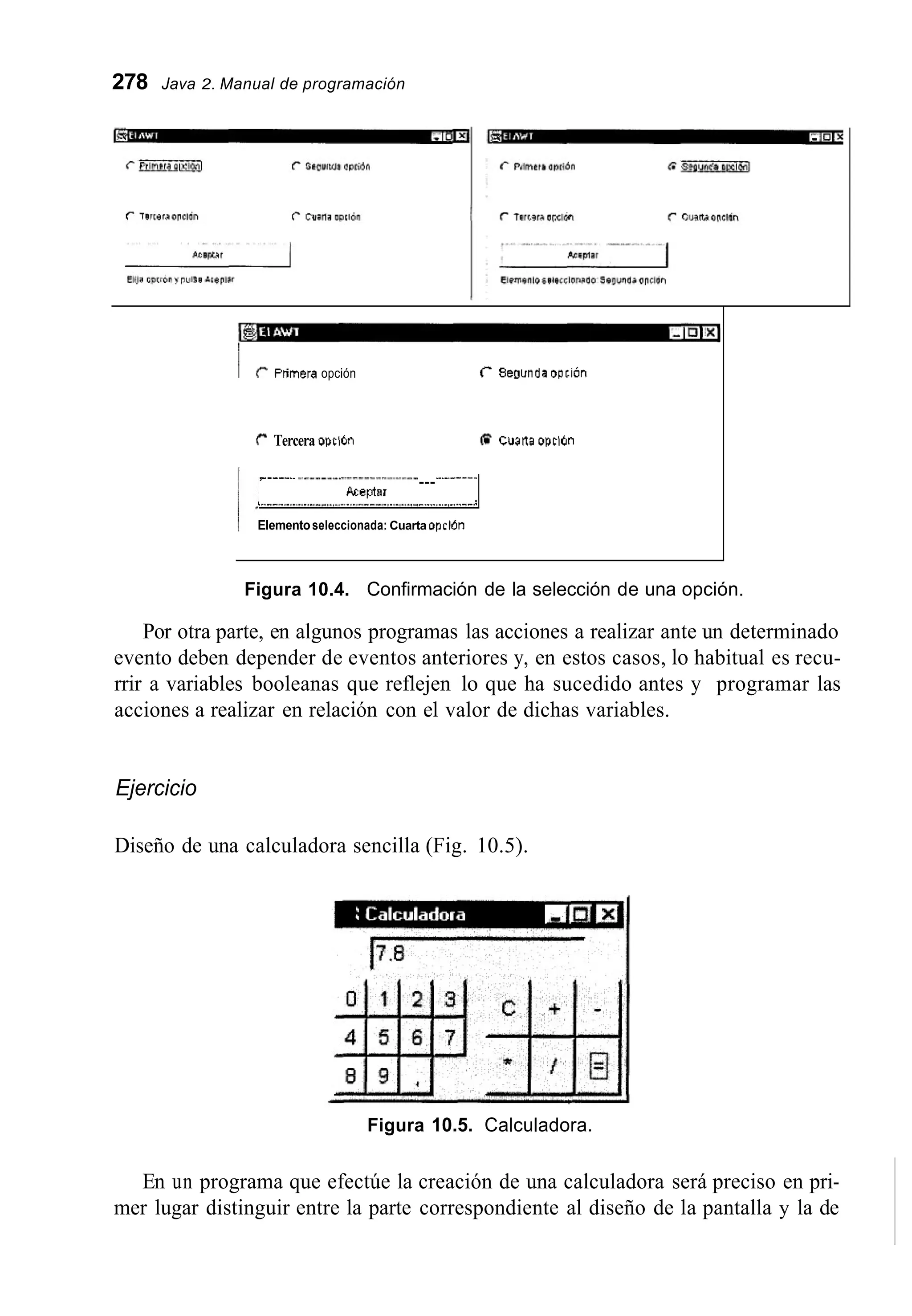 278 Java 2. Manual de programación
~ r Ptimera opción C Sewnda aotión
r Tercera opcl6n @ Cualta opcldn
,-____.. ___
Aceptar
L ..--..........<..I ~ .............---,.,.._I_<._~ _._._._._,_,..__;
Elementoseleccionada: Cuarta opclón
Figura 10.4. Confirmación de la selección de una opción.
Por otra parte, en algunos programas las acciones a realizar ante un determinado
evento deben depender de eventos anteriores y, en estos casos, lo habitual es recu-
rrir a variables booleanas que reflejen lo que ha sucedido antes y programar las
acciones a realizar en relación con el valor de dichas variables.
Ejercicio
Diseño de una calculadora sencilla (Fig. 10.5).
Figura 10.5. Calculadora.
En un programa que efectúe la creación de una calculadora será preciso en pri-
mer lugar distinguir entre la parte correspondiente al diseño de la pantalla y la de
 