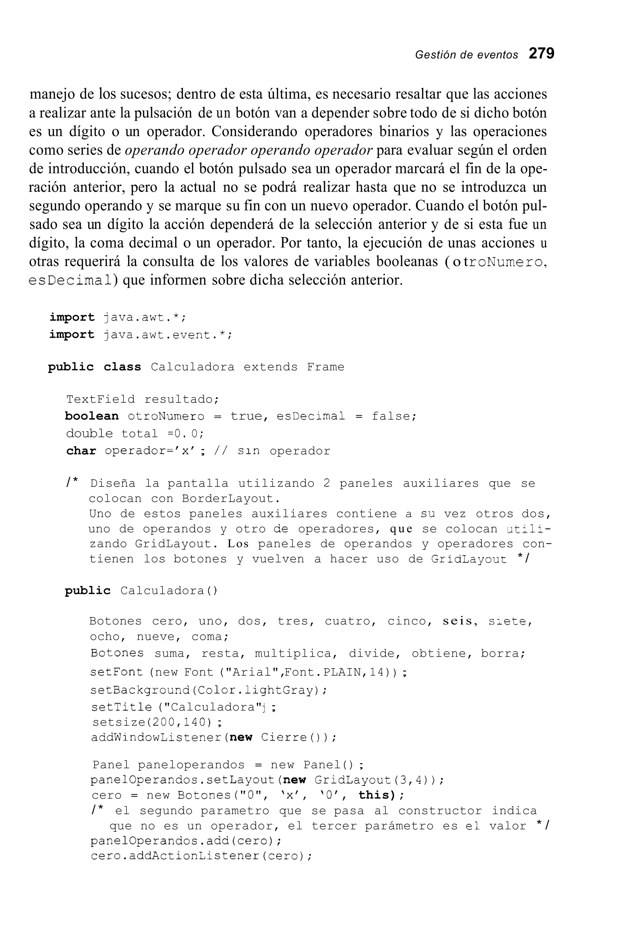 Gestión de eventos 279
manejo de los sucesos; dentro de esta última, es necesario resaltar que las acciones
a realizar ante la pulsación de un botón van a depender sobre todo de si dicho botón
es un dígito o un operador. Considerando operadores binarios y las operaciones
como series de operando operador operando operador para evaluar según el orden
de introducción, cuando el botón pulsado sea un operador marcará el fin de la ope-
ración anterior, pero la actual no se podrá realizar hasta que no se introduzca un
segundo operando y se marque su fin con un nuevo operador. Cuando el botón pul-
sado sea un dígito la acción dependerá de la selección anterior y de si esta fue un
dígito, la coma decimal o un operador. Por tanto, la ejecución de unas acciones u
otras requerirá la consulta de los valores de variables booleanas ( o troNumero,
esDecimal) que informen sobre dicha selección anterior.
import java.awt.*;
import java.awt.event.*;
public class Calculadora extends Frame
TextField resultado;
boolean otroNumero = true, esDecirnal = false;
double total =O. O;
char operador='x' ; / / sin operador
/ * Diseña la pantalla utilizando 2 paneles auxiliares que se
colocan con BorderLayout.
Uno de estos paneles auxiliares contiene a su vez otros dos,
uno de operandos y otro de operadores, q u e se colocan .,t-li-
zando GridLayout. Los paneles de operandos y operadores con-
tienen los botones y vuelven a hacer uso de GriaLayout * /
public Calculadora ( j
Botones cero, uno, dos, tres, cuatro, cinco, seis, s ~ e t e ,
ocho, nueve, coma;
Botones suma, resta, multiplica, divide, obtiene, borra;
setFont (new Font ("Arial",Font.PLAIN,14)) ;
setBackground(Color.1ightGray);
setTitle ("Calculadora"j ;
setsize (200,140);
addWindowListener(new Cierre0 ) ;
Panel paneloperandos = new Panel ( ) ;
panelOperandos.setLayout(new GridLayout(3,4) ) ;
cero = new Botones("O", 'x', 'O', this);
/ * el segundo parametro que se pasa al constructor indica
panelOperandos.add(ceroj;
cero.addActionListener(cero);
que no es un operador, el tercer parámetro es el valor * /
 