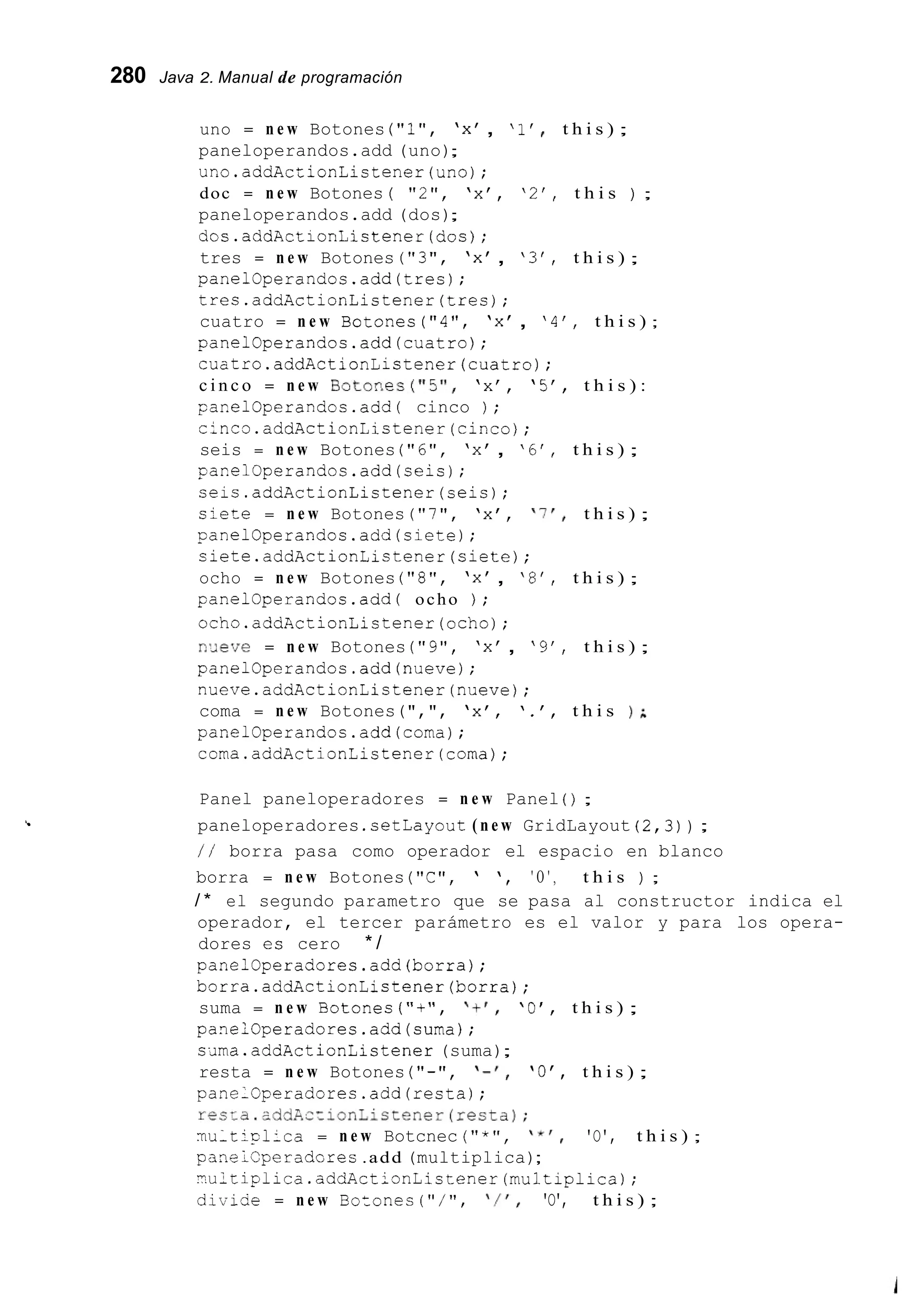 280 Java 2. Manual de programación
c
uno = n e w Botones ("l", 'x' , '1' t h i s ) ;
paneloperandos.add (uno);
uno.addActionListener(un0);
doc = n e w Botones ( "2", 'x', '2', t h i s ) ;
paneloperandos.add (dos);
dos.addActionListener(dos);
tres = n e w Botones ( " 3 " , 'x' , ' 3 ' , t h i s ) ;
panel@perandos.add(tres);
tres.addActionListener(tres);
cuatro = n e w Botones ("4", 'x' , '4', t h i s ) ;
panelOperandos.add(cuatro);
cuatro.addActionListener(cuatro);
c i n c o = n e w B O t O n e S ( " 5 " , 'x'' '5', t h i s ) :
panelOperandos.add( cinco ) ;
cinco.addActionListener(cinco);
seis = n e w Botones ("6", 'x' , '6', t h i s ) ;
panelOperandos.add(seis);
ceis.addActionListener(seis);
s i e r e = n e w Botones ("7", 'x', 'If, t h i s ) ;
panelOperandos.add(siete);
ciete.addActionLictener(siete);
ocho = n e w Botones ("8", 'x' , '8', t h i s ) ;
panelOperandos.add( ocho ) ;
ocho.addkctionListener(ocho);
n'Jeve = n e w Botones ("9", 'x' , '9', t h i s ) ;
panelOperandos.add(nueve);
nueve.addActionLictener(nueve);
coma = n e w Botones(",", 'x', ' . ' , t h i s ) A
panelOperandos.add(coma);
coma.addActionListener(coma);
Panel paneloperadores = n e w Panel ( ) ;
paneloperadores .cetLayout( n e w GridLayout ( 2 , 3 )) ;
/ / borra pasa como operador el espacio en blanco
borra = n e w Botones ("C", ' ', ' O ' , t h i s ) ;
/ * el segundo parametro que se pasa al constructor indica el
operador, el tercer parámetro es el valor y para los opera-
dores es cero * /
panel@peradores.add(borra);
borra.addActionListener(borra);
suma = n e w Botones ( ' I + " , ' + r , 'O', t h i s ) ;
panelOperadores.add(suma);
sJma.addActionListener (suma);
resta = n e w Botones ( " - ' I , I - ' , 'O', t h i s ) ;
panelGperadores.add(resta);
recra.addA-zionLictener(resta);
multiplica = n e w Botcnec ( " * ' I , ' * I , 'O', t h i s ) ;
panelCperadcres .add (multiplica);
-.ultiplica.addActionListener(multiplica);
diviSe = n e w Bo:onec ( " / ' I , ' / r , 'O', t h i s ) ;
 