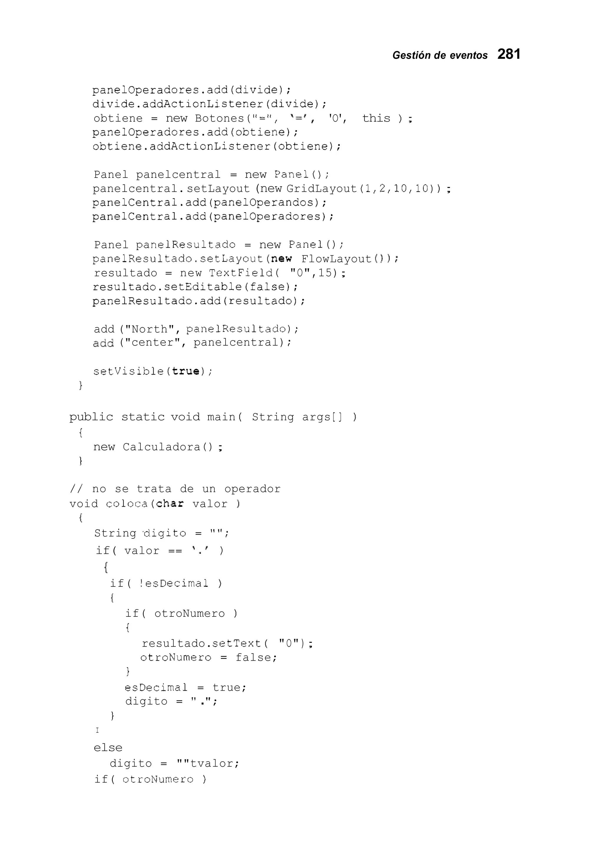 Gestión de eventos 281
panelOperadores.add(divide);
divide.addActionListener(divide);
obtiene = new Botones ("=", ' = I , 'O', this ) ;
panelOperadores.add(obtiene);
obtiene.addActionListener(obtiene);
Panel panelcentral = new Panel();
panelcentral.setLayout (new GridLayout (1,2,10,10)) ;
panelCentral.add(panel0perandos);
panelCentral.add(panel0peradores);
Panel panelResultado = new Panel();
panelResultado.setLayout(new FlowLayout 0);
resultado = new TextField( "O",15);
resultado.setEditable(false);
panelResultado.add(resultad0);
add ("North", panelResultado) ;
add ("center", panelcentral) ;
setVisible(true);
1
public static void main ( String args [I )
i
1
new Calculadora ( ) ;
/ / no se trata de un operador
void coloca(char valor )
I
String .digit0 = " " ;
if( valor == I . ' )
if( !esDecirnal )
{
I
if( otroNumero )
i
resultado.setText ( "O");
otroNumero = false;
1
esDecirna1 = true;
digito = " .";
1
I
else
if( otroNurnero )
digito = ""tvalor;
 