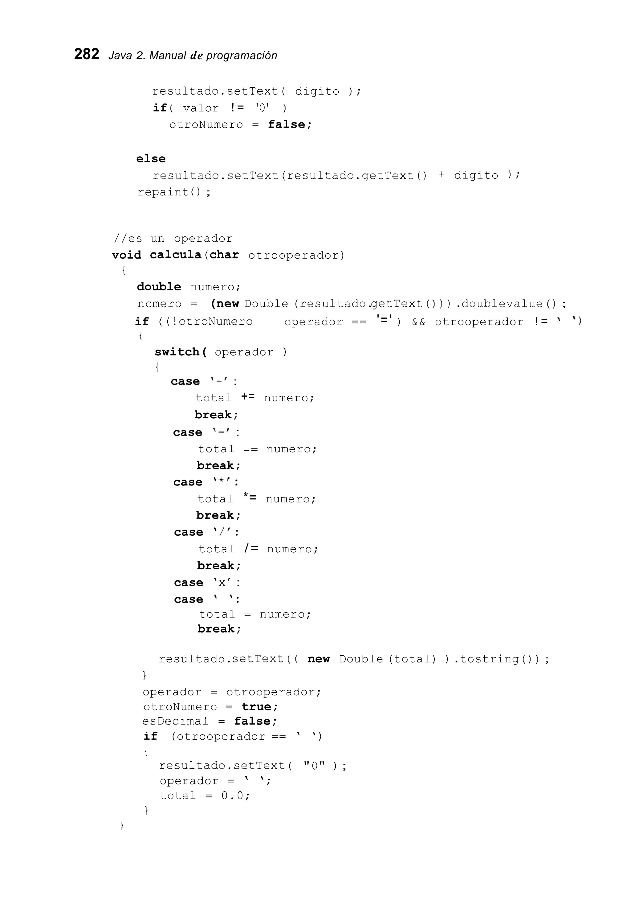 282 Java 2. Manual de programación
resultado.setText( digito ) ;
if ( valor ! = 'O' )
otroNumero = false;
else
repaint ( ) ;
resultado.setText(resultado.getText() + digito ) ;
//es un operador
void calcula(char otrooperador)
i
double numero;
ncmero = (new Double (resultado.getText ( ) ) ) .doublevalue ( ) ;
if ( (!otroNumero 1 1 operador == '=' ) & & otrooperador ! = ' ' 1
t
switch( operador )
i
case '+' :
total += numero;
break;
case I - ' :
total -= numero;
break;
case ' * I :
total *= numero;
break;
case ' / ' :
total / = numero;
break;
case 'x' :
case ' ' :
total = numero;
break;
resultado.setText ( ( new Double (total) ) .tostring ( ) ) ;
1
operador = otrooperador;
otroNumero = true;
esDecima1 = false;
if (otrooperador == ' ' )
t
resultado.setText ( "O" ) ;
operador = ' ';
total = 0.0;
1
 
