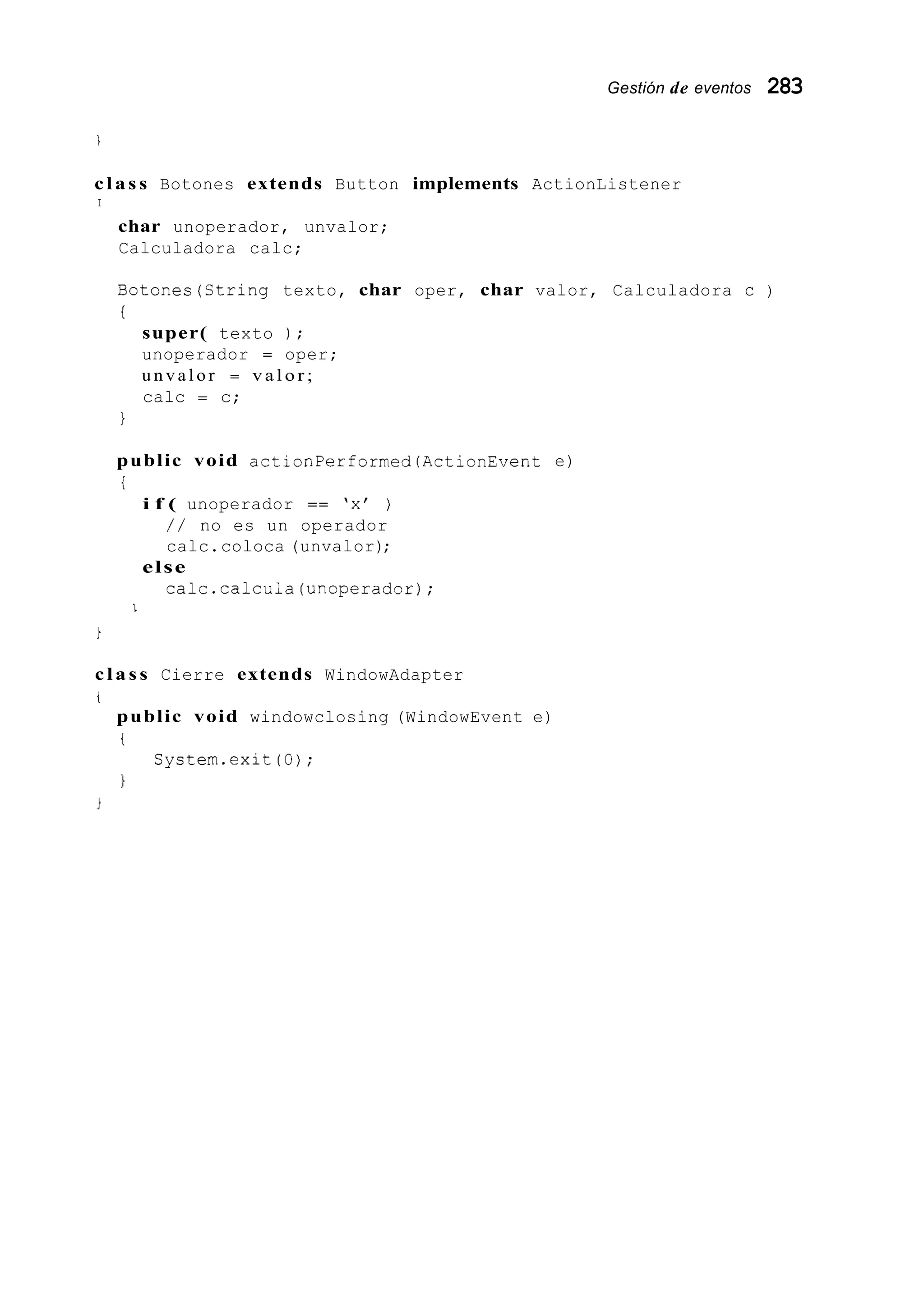 Gestión de eventos 283
c l a s s Botones extends Button implements ActionListener
I
char unoperador, unvalor;
Calculadora calc;
Botones(Ctring texto, char oper, char valor, Calculadora c )
t
super( texto ) ;
unoperador = oper;
u n v a l o r = v a l o r ;
calc = c;
1
public void actionPerformed(ActionEvent e)
i
i f ( unoperador == 'x' )
/ / no es un operador
calc.coloca (unvalor);
calc.calcula(unoperador);
else
1
i
c l a s s Cierre extends WindowAdapter
i
public void windowclosing (WindowEvent e)
t
1
Cystem.exit (O);
 