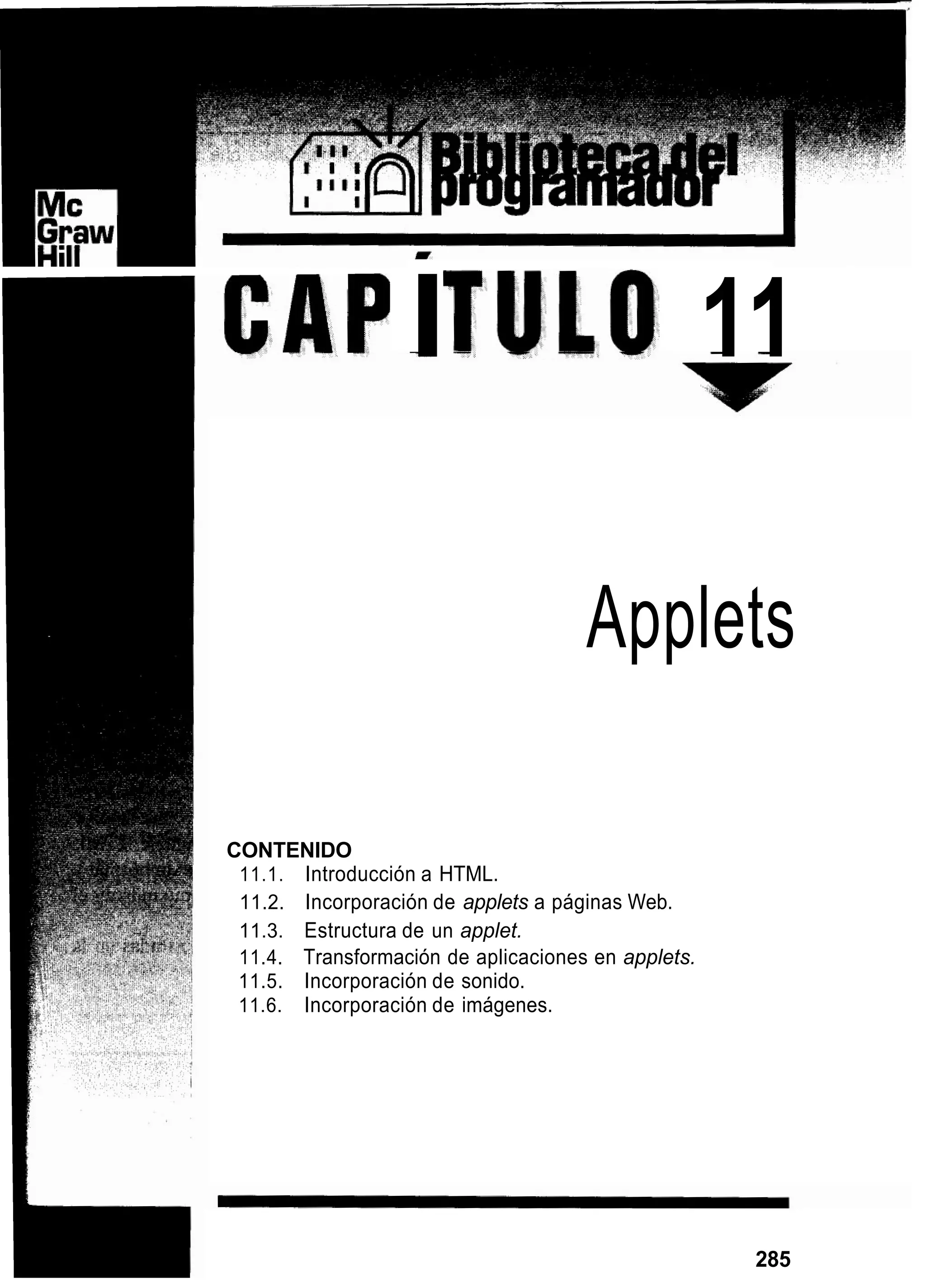 I 11
Applets
CONTENIDO
11.1. Introducción a HTML.
11.2. Incorporación de applets a páginas Web.
11.3. Estructura de un applet.
11.4. Transformación de aplicaciones en applets.
11.5. Incorporación de sonido.
11.6. Incorporación de imágenes.
285
 