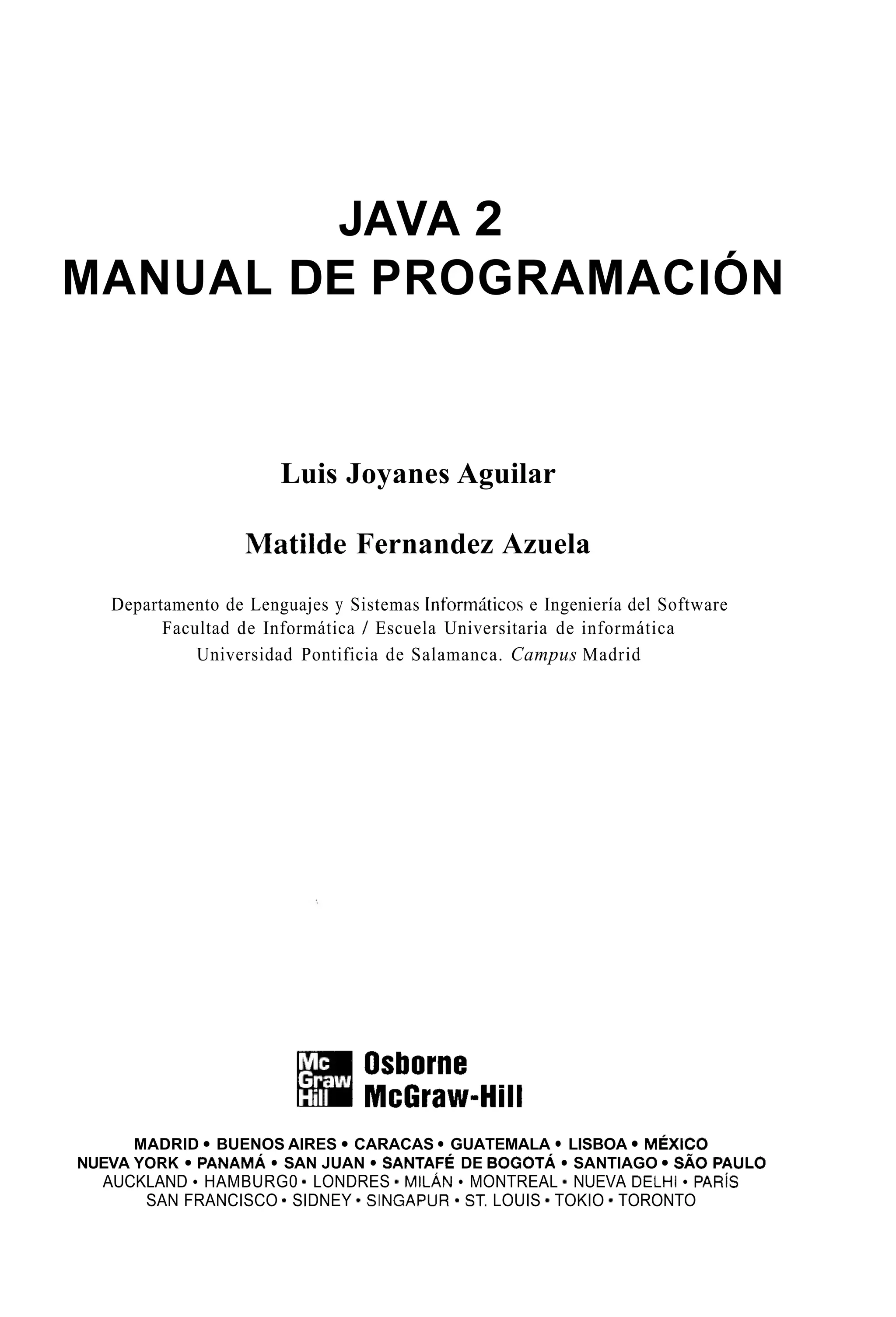 JAVA 2
MANUAL DE PROGRAMACIÓN
Luis Joyanes Aguilar
Matilde Fernandez Azuela
Departamento de Lenguajes y Sistemas Informáticos e Ingeniería del Software
Facultad de Informática / Escuela Universitaria de informática
Universidad Pontificia de Salamanca. Campus Madrid
Osborne
McGraw-Hill
MADRID BUENOS AIRES CARACAS GUATEMALA LISBOA MÉXICO
NUEVA YORK PANAMA SAN JUAN SANTAFÉ DE BOGOTÁ SANTIAGO SA0 PAUL0
SAN FRANCISCO * SIDNEY SINGAPUR ST. LOUIS TOKIO * TORONTO
AUCKLAND HAMBURG0 LONDRES * MILÁN MONTREAL NUEVA DELHI PARiS
 