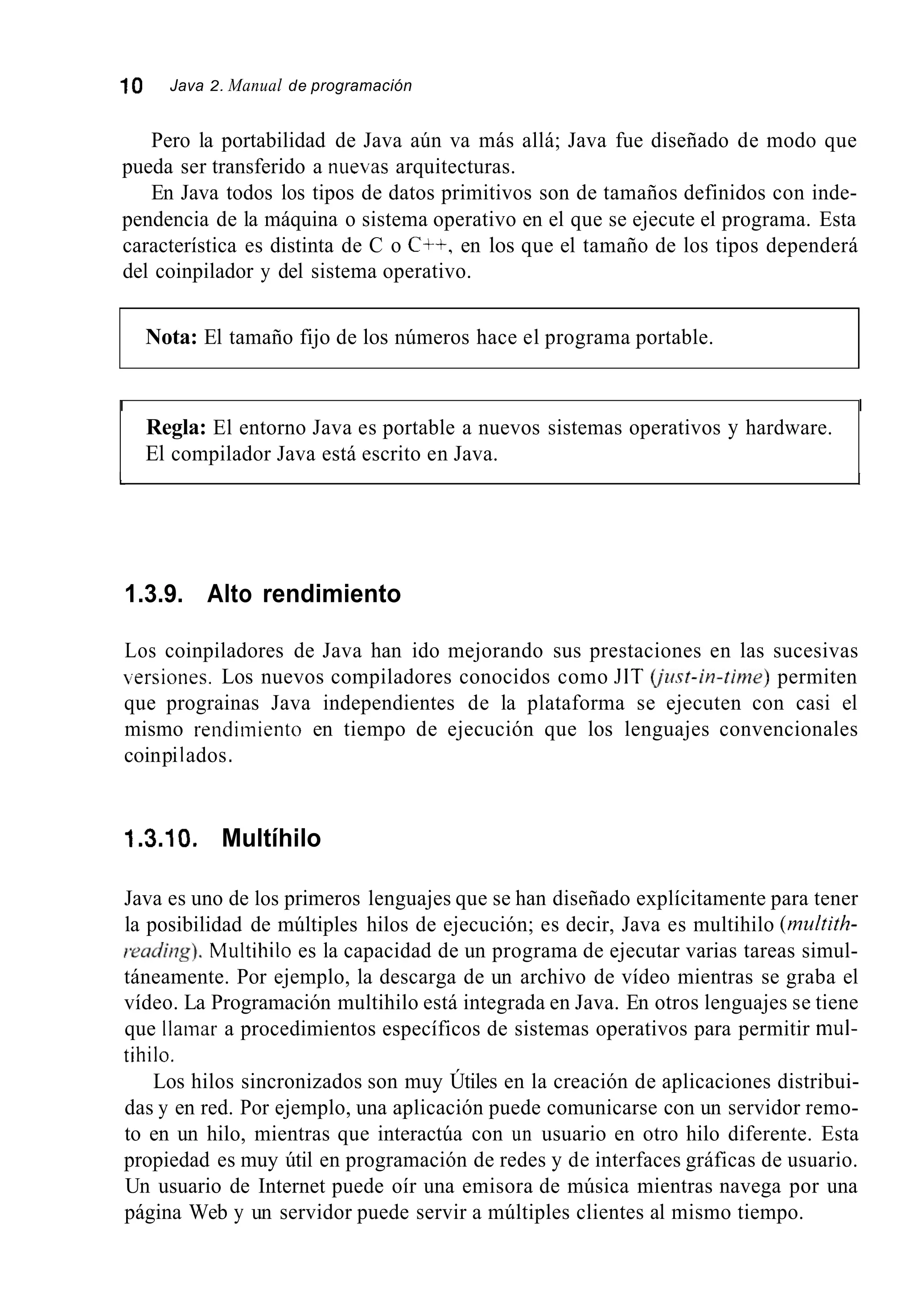 10 Java 2. Manual de programación
Pero la portabilidad de Java aún va más allá; Java fue diseñado de modo que
pueda ser transferido a nuekas arquitecturas.
En Java todos los tipos de datos primitivos son de tamaños definidos con inde-
pendencia de la máquina o sistema operativo en el que se ejecute el programa. Esta
característica es distinta de C o C++, en los que el tamaño de los tipos dependerá
del coinpilador y del sistema operativo.
Nota: El tamaño fijo de los números hace el programa portable.
I I
Regla: El entorno Java es portable a nuevos sistemas operativos y hardware.
El compilador Java está escrito en Java.
1 I
1.3.9. Alto rendimiento
Los coinpiladores de Java han ido mejorando sus prestaciones en las sucesivas
!ersiones. Los nuevos compiladores conocidos como JlT @st-in-tirvze) permiten
que prograinas Java independientes de la plataforma se ejecuten con casi el
mismo rendimiento en tiempo de ejecución que los lenguajes convencionales
coinpi1ados.
1.3.10. Multíhilo
Java es uno de los primeros lenguajes que se han diseñado explícitamente para tener
la posibilidad de múltiples hilos de ejecución; es decir, Java es multihilo (multith-
reudit7g).Multihilo es la capacidad de un programa de ejecutar varias tareas simul-
táneamente. Por ejemplo, la descarga de un archivo de vídeo mientras se graba el
vídeo. La Programación multihilo está integrada en Java. En otros lenguajes se tiene
que llamar a procedimientos específicos de sistemas operativos para permitir mul-
tihilo.
Los hilos sincronizados son muy Útiles en la creación de aplicaciones distribui-
das y en red. Por ejemplo, una aplicación puede comunicarse con un servidor remo-
to en un hilo, mientras que interactúa con un usuario en otro hilo diferente. Esta
propiedad es muy útil en programación de redes y de interfaces gráficas de usuario.
Un usuario de Internet puede oír una emisora de música mientras navega por una
página Web y un servidor puede servir a múltiples clientes al mismo tiempo.
 
