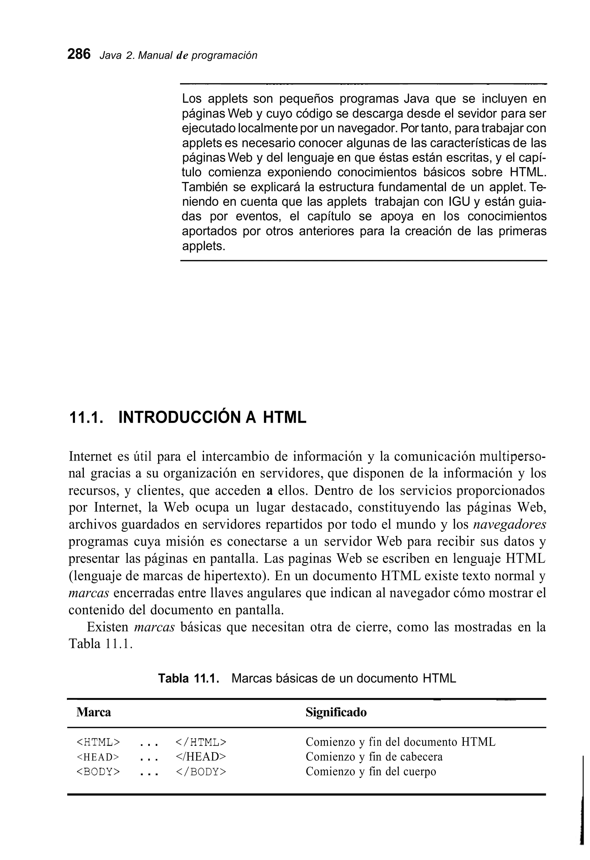 286 Java 2. Manual de programación
~~ ~ ~~ ~ ~~~ ~~ ~
Los applets son pequeños programas Java que se incluyen en
páginas Web y cuyo código se descarga desde el sevidor para ser
ejecutado localmentepor un navegador. Por tanto, para trabajar con
applets es necesario conocer algunas de las características de las
páginas Web y del lenguaje en que éstas están escritas, y el capí-
tulo comienza exponiendo conocimientos básicos sobre HTML.
También se explicará la estructura fundamental de un applet. Te-
niendo en cuenta que las applets trabajan con IGU y están guia-
das por eventos, el capítulo se apoya en los conocimientos
aportados por otros anteriores para la creación de las primeras
applets.
11.1. INTRODUCCIÓN A HTML
Internet es útil para el intercambio de información y la comunicación multiperso-
nal gracias a su organización en servidores, que disponen de la información y los
recursos, y clientes, que acceden a ellos. Dentro de los servicios proporcionados
por Internet, la Web ocupa un lugar destacado, constituyendo las páginas Web,
archivos guardados en servidores repartidos por todo el mundo y los navegadores
programas cuya misión es conectarse a un servidor Web para recibir sus datos y
presentar las páginas en pantalla. Las paginas Web se escriben en lenguaje HTML
(lenguaje de marcas de hipertexto). En un documento HTML existe texto normal y
marcas encerradas entre llaves angulares que indican al navegador cómo mostrar el
contenido del documento en pantalla.
Existen marcas básicas que necesitan otra de cierre, como las mostradas en la
Tabla 11.1.
Tabla 11.I.Marcas básicas de un documento HTML
~~ ~ __
Marca Significado
<HTML> . . . </HTML> Comienzo y fin del documento HTML
<HEAD> . . . </HEAD> Comienzo y fin de cabecera
<BODY> . . . </BODY> Comienzo y fin del cuerpo
 