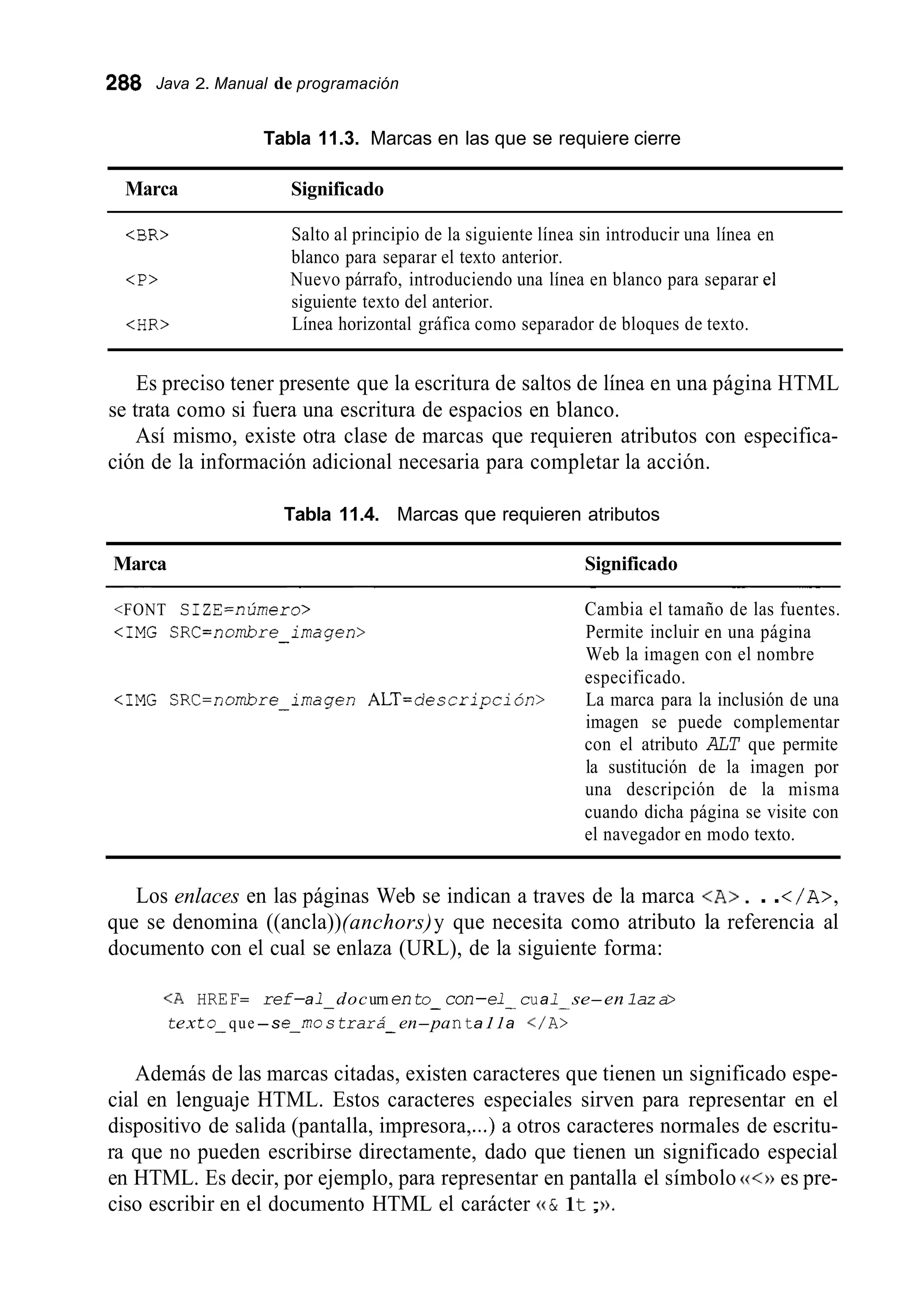 288 Java 2. Manual de programación
Tabla 11.3. Marcas en las que se requiere cierre
Marca Significado
<BR>
<P>
<HR>
Salto al principio de la siguiente línea sin introducir una línea en
blanco para separar el texto anterior.
Nuevo párrafo, introduciendo una línea en blanco para separar el
siguiente texto del anterior.
Línea horizontal gráfica como separador de bloques de texto.
Es preciso tener presente que la escritura de saltos de línea en una página HTML
Así mismo, existe otra clase de marcas que requieren atributos con especifica-
se trata como si fuera una escritura de espacios en blanco.
ción de la información adicional necesaria para completar la acción.
Tabla 11.4. Marcas que requieren atributos
Marca Significado
~ ~ ~~~ ~~~~ ~
<FONT SIZE=nÚmero> Cambia el tamaño de las fuentes.
<IMG SRC=nombre-imagen> Permite incluir en una página
Web la imagen con el nombre
especificado.
La marca para la inclusión de una
imagen se puede complementar
con el atributo ALT que permite
la sustitución de la imagen por
una descripción de la misma
cuando dicha página se visite con
el navegador en modo texto.
<IMG SRC=nombre-imagen ALT=descripción>
Los enlaces en las páginas Web se indican a traves de la marca <A>. ..</A>,
que se denomina ((ancla))(anchors)y que necesita como atributo la referencia al
documento con el cual se enlaza (URL), de la siguiente forma:
<A HREF= ref-a1- docurnento- con-e1- cua1- se-en1az a>
texto- que-se-rno strara- en-panta11a </ A>
Además de las marcas citadas, existen caracteres que tienen un significado espe-
cial en lenguaje HTML. Estos caracteres especiales sirven para representar en el
dispositivo de salida (pantalla, impresora,...) a otros caracteres normales de escritu-
ra que no pueden escribirse directamente, dado que tienen un significado especial
en HTML. Es decir, por ejemplo, para representar en pantalla el símbolo es pre-
ciso escribir en el documento HTML el carácter (( & 1t;D.
 