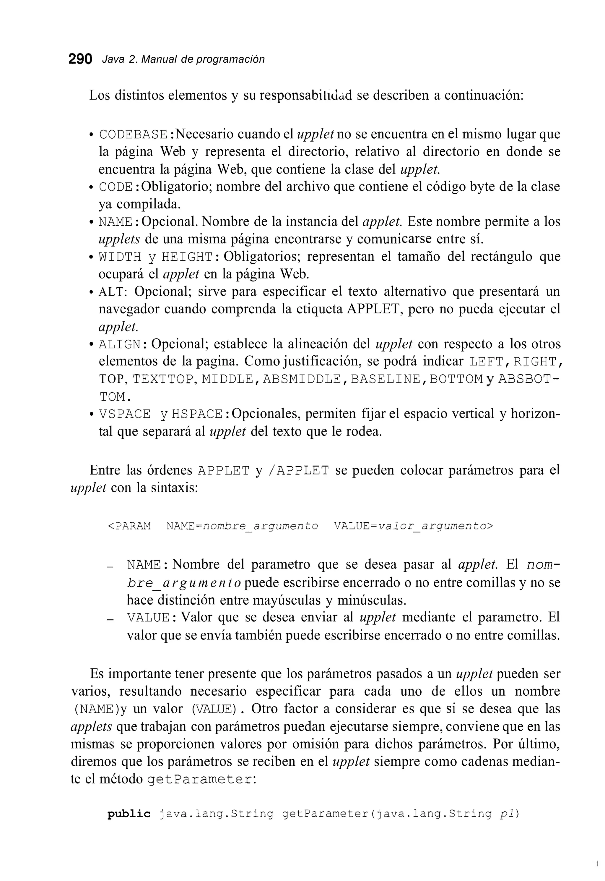 290 Java 2. Manual de programación
Los distintos elementos y su responsabiiicLd se describen a continuación:
CODEBASE:Necesario cuando el upplet no se encuentra en el mismo lugar que
la página Web y representa el directorio, relativo al directorio en donde se
encuentra la página Web, que contiene la clase del upplet.
CODE:Obligatorio; nombre del archivo que contiene el código byte de la clase
ya compilada.
NAME:Opcional. Nombre de la instancia del applet. Este nombre permite a los
upplets de una misma página encontrarse y comunicarse entre sí.
WIDTH y HEIGHT:Obligatorios; representan el tamaño del rectángulo que
ocupará el applet en la página Web.
ALT: Opcional; sirve para especificar el texto alternativo que presentará un
navegador cuando comprenda la etiqueta APPLET, pero no pueda ejecutar el
applet.
ALIGN:Opcional; establece la alineación del upplet con respecto a los otros
elementos de la pagina. Como justificación, se podrá indicar LEFT,RIGHT,
TOP, TEXTTOP,MIDDLE,ABSMIDDLE,BASELINE,BOTTOM y ABSBOT-
TOM.
tal que separará al upplet del texto que le rodea.
VSPACE y HSPACE:Opcionales, permiten fijar el espacio vertical y horizon-
Entre las órdenes APPLET y /APPLET se pueden colocar parámetros para el
upplet con la sintaxis:
<PARAM NAME=nornbre-argumento V A L U E = v a l o r - a r g u m e n t o >
- NAME: Nombre del parametro que se desea pasar al applet. El nom-
bre a r g u m e n t o puede escribirse encerrado o no entre comillas y no se
hacedistinción entre mayúsculas y minúsculas.
- VALUE:Valor que se desea enviar al upplet mediante el parametro. El
valor que se envía también puede escribirse encerrado o no entre comillas.
Es importante tener presente que los parámetros pasados a un upplet pueden ser
varios, resultando necesario especificar para cada uno de ellos un nombre
(NAME)y un valor (VALUE). Otro factor a considerar es que si se desea que las
applets que trabajan con parámetros puedan ejecutarse siempre, conviene que en las
mismas se proporcionen valores por omisión para dichos parámetros. Por último,
diremos que los parámetros se reciben en el upplet siempre como cadenas median-
te el método getparameter:
public java.lang.Ctring getParameter(java.1ang.String pl)
 