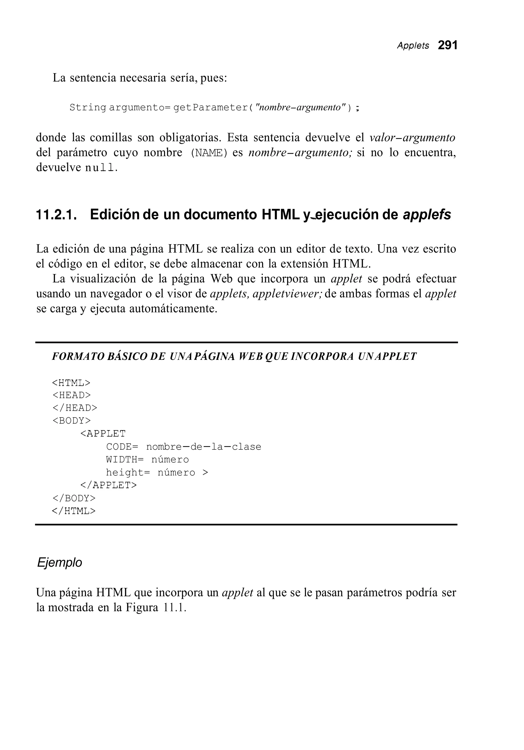 Applefs 291
La sentencia necesaria sería, pues:
String argumento= getParameter ( "nombre-argumento" ) ;
donde las comillas son obligatorias. Esta sentencia devuelve el valor-argumento
del parámetro cuyo nombre (NAME) es nombre-argumento; si no lo encuentra,
devuelve nu 11.
11.2.1. Edición de un documento HTML y-ejecución de applefs
La edición de una página HTML se realiza con un editor de texto. Una vez escrito
el código en el editor, se debe almacenar con la extensión HTML.
La visualización de la página Web que incorpora un applet se podrá efectuar
usando un navegador o el visor de applets, appletviewer;de ambas formas el applet
se carga y ejecuta automáticamente.
FORMATO BÁSICO DE UNA PÁGINA WEB QUE INCORPORA UN APPLET
<HTML>
<HEAD>
</HEAD>
<BODY>
<APPLET
CODE= nombre-de-la-clase
WIDTH= número
height= número >
</APPLET>
</BODY>
</ HTML>
Ejemplo
Una página HTML que incorpora un applet al que se le pasan parámetros podría ser
la mostrada en la Figura 11.1.
 