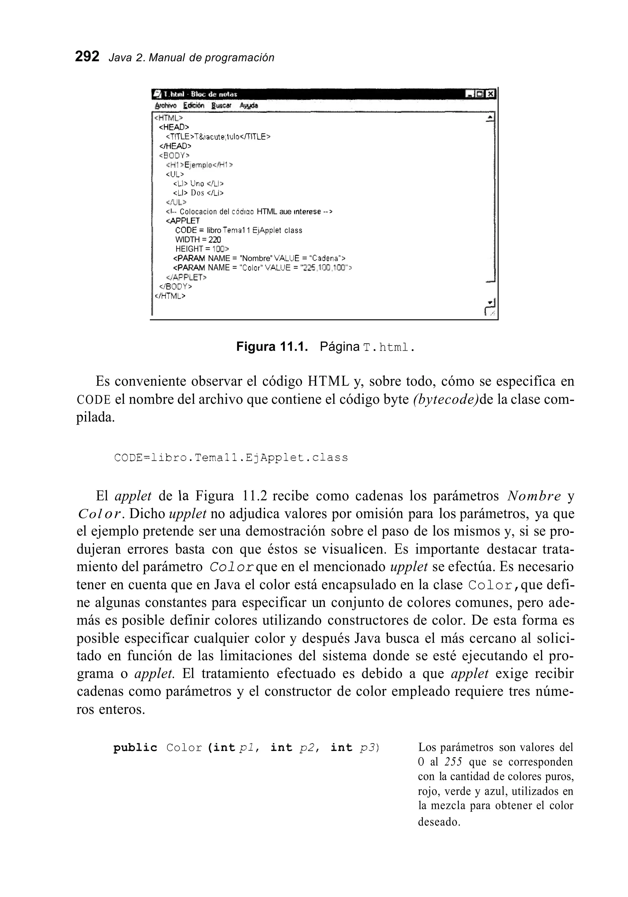 292 Java 2. Manual de programación
<HEAD>
;/HEAD,
<RODY>
<HI .EjernpIo</Hl>
<UL>
~TlTLE>T&iacute,iulocírlTLE>
<Ll> Lino
<LI> Dos </Liz
</UL>
<I-- Colocacion del codiaa HTML aue interese - - >
4PFLET
CODE = libro Tenia11 El4pplet class
WIDTH = 220
HEIGHT = ion>
~ P A R A MNAME = "Colar" VALJE = 'w5,1nn,inn":
cPARAM NAME = "Nombre" VALUE = "Cadena">
aAPFLET>
</BODY,
:/HTML>
Figura 11.1. Página T.html.
Es conveniente observar el código HTML y, sobre todo, cómo se especifica en
CODE el nombre del archivo que contiene el código byte (bytecode)de la clase com-
pilada.
CODE=libro.Temall.EjApplet.class
El applet de la Figura 11.2 recibe como cadenas los parámetros Nombre y
Col or. Dicho upplet no adjudica valores por omisión para los parámetros, ya que
el ejemplo pretende ser una demostración sobre el paso de los mismos y, si se pro-
dujeran errores basta con que éstos se visualicen. Es importante destacar trata-
miento del parámetro Color que en el mencionado upplet se efectúa. Es necesario
tener en cuenta que en Java el color está encapsulado en la clase Color,que defi-
ne algunas constantes para especificar un conjunto de colores comunes, pero ade-
más es posible definir colores utilizando constructores de color. De esta forma es
posible especificar cualquier color y después Java busca el más cercano al solici-
tado en función de las limitaciones del sistema donde se esté ejecutando el pro-
grama o applet. El tratamiento efectuado es debido a que applet exige recibir
cadenas como parámetros y el constructor de color empleado requiere tres núme-
ros enteros.
public Color (int p l , int p 2 , int p3) Los parámetros son valores del
O al 255 que se corresponden
con la cantidad de colores puros,
rojo, verde y azul, utilizados en
la mezcla para obtener el color
deseado.
 