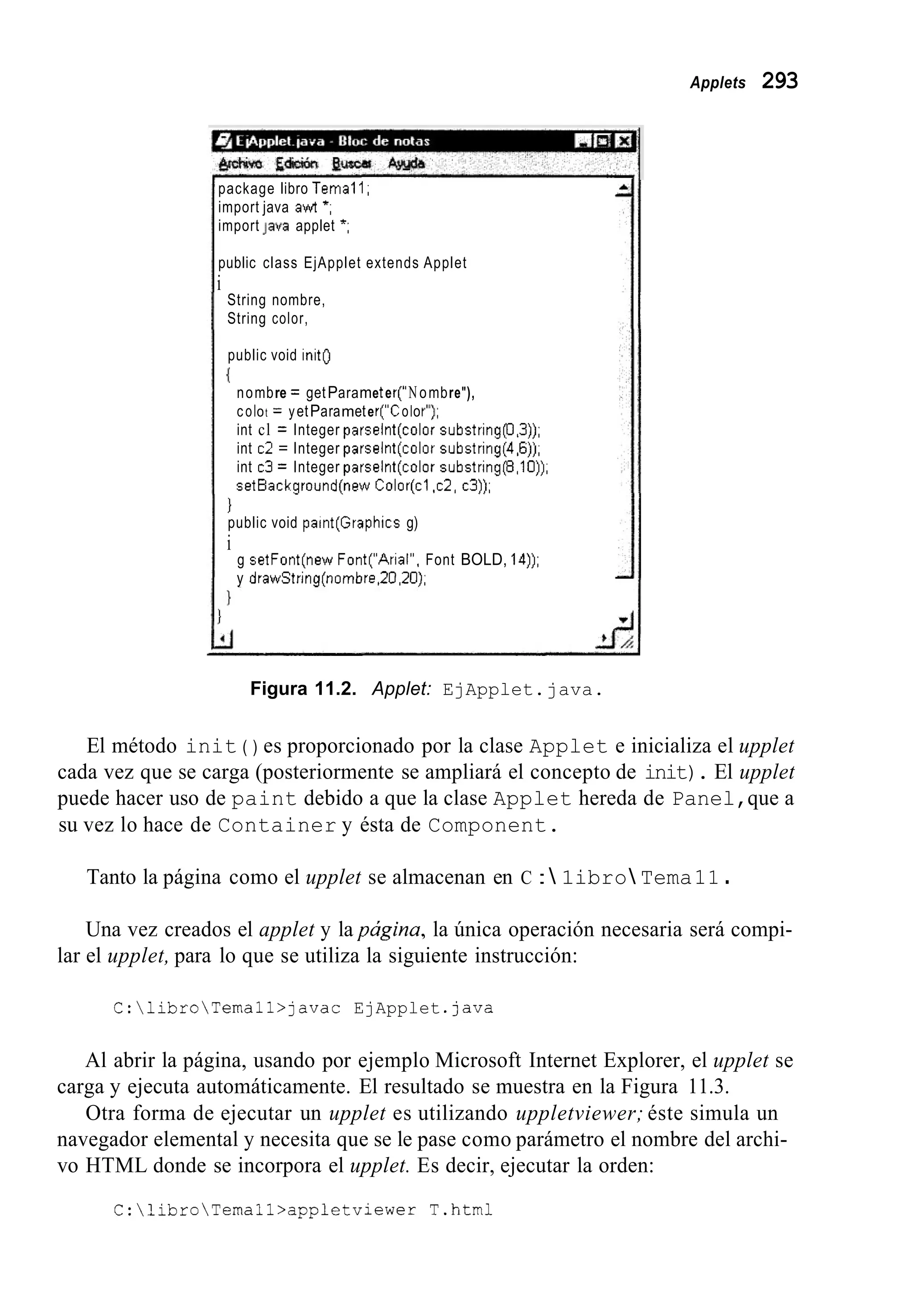 Applets 293
package libro Tema11,
import java awt *,
import Java applet *,
public class EjApplet extends Applet
String nombre,
String color,
public void init0
i
nombre = getParameter(1'Nombre"),
coIot = yetParameter("CoIoI"),
int cl = Integer parselnt(co1or substring(0,3)),
int c2 = Integer parselnt(co1or subctring(4,6)),
int c3 = Integer parselnt(co1or substringp,lO)),
setBackground(new Color(c1 ,c2, c3)),
I
1
i
public void paint(Graphics g)
g setFont(new Font("Arial", Font BOLD, 14)),
y drawString(nombre ,20,2O),
Figura 11.2. Applet: EjApplet.java.
El método init ( ) es proporcionado por la clase Applet e inicializa el upplet
cada vez que se carga (posteriormente se ampliará el concepto de init). El upplet
puede hacer uso de paint debido a que la clase Applet hereda de Panel,que a
su vez lo hace de Container y ésta de Component.
Tanto la página como el upplet se almacenan en C : 1ibro Tema11 .
Una vez creados el applet y la pagina, la única operación necesaria será compi-
lar el upplet, para lo que se utiliza la siguiente instrucción:
C:libroTemall>javac EjApplet .Java
Al abrir la página, usando por ejemplo Microsoft Internet Explorer, el upplet se
Otra forma de ejecutar un upplet es utilizando uppletviewer; éste simula un
carga y ejecuta automáticamente. El resultado se muestra en la Figura 11.3.
navegador elemental y necesita que se le pase como parámetro el nombre del archi-
vo HTML donde se incorpora el upplet. Es decir, ejecutar la orden:
C:libroTemall>appletviewer T.html
 