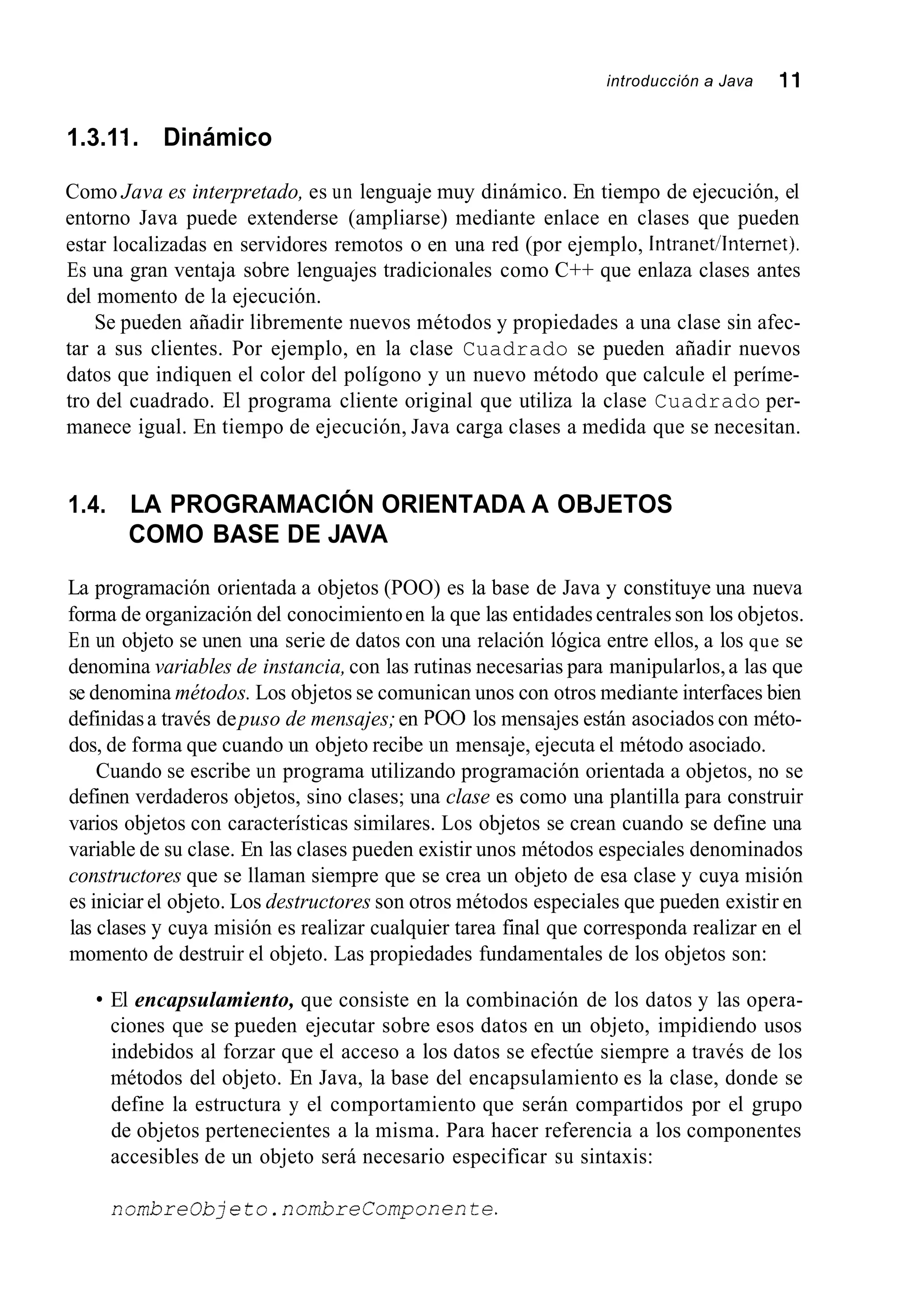 introducción a Java 11
1.3.11. Dinámico
Como Java es interpretado, es un lenguaje muy dinámico. En tiempo de ejecución, el
entorno Java puede extenderse (ampliarse) mediante enlace en clases que pueden
estar localizadas en servidores remotos o en una red (por ejemplo, Intranet/Intemet).
Es una gran ventaja sobre lenguajes tradicionales como C++ que enlaza clases antes
del momento de la ejecución.
Se pueden añadir libremente nuevos métodos y propiedades a una clase sin afec-
tar a sus clientes. Por ejemplo, en la clase Cuadrado se pueden añadir nuevos
datos que indiquen el color del polígono y un nuevo método que calcule el períme-
tro del cuadrado. El programa cliente original que utiliza la clase Cuadrado per-
manece igual. En tiempo de ejecución, Java carga clases a medida que se necesitan.
1.4. LA PROGRAMACIÓN ORIENTADA A OBJETOS
COMO BASE DE JAVA
La programación orientada a objetos (POO) es la base de Java y constituye una nueva
forma de organización del conocimientoen la que las entidades centrales son los objetos.
En un objeto se unen una serie de datos con una relación lógica entre ellos, a los que se
denomina variables de instancia,con las rutinas necesarias para manipularlos,a las que
se denomina métodos. Los objetos se comunican unos con otros mediante interfaces bien
definidasa través depuso de mensajes;en PO0 los mensajes están asociados con méto-
dos, de forma que cuando un objeto recibe un mensaje, ejecuta el método asociado.
Cuando se escribe un programa utilizando programación orientada a objetos, no se
definen verdaderos objetos, sino clases; una clase es como una plantilla para construir
varios objetos con características similares. Los objetos se crean cuando se define una
variable de su clase. En las clases pueden existir unos métodos especiales denominados
constructores que se llaman siempre que se crea un objeto de esa clase y cuya misión
es iniciar el objeto. Los destructores son otros métodos especiales que pueden existir en
las clases y cuya misión es realizar cualquier tarea final que corresponda realizar en el
momento de destruir el objeto. Las propiedades fundamentales de los objetos son:
El encapsulamiento, que consiste en la combinación de los datos y las opera-
ciones que se pueden ejecutar sobre esos datos en un objeto, impidiendo usos
indebidos al forzar que el acceso a los datos se efectúe siempre a través de los
métodos del objeto. En Java, la base del encapsulamiento es la clase, donde se
define la estructura y el comportamiento que serán compartidos por el grupo
de objetos pertenecientes a la misma. Para hacer referencia a los componentes
accesibles de un objeto será necesario especificar su sintaxis:
nombreobjeto.nombreComponente.
 